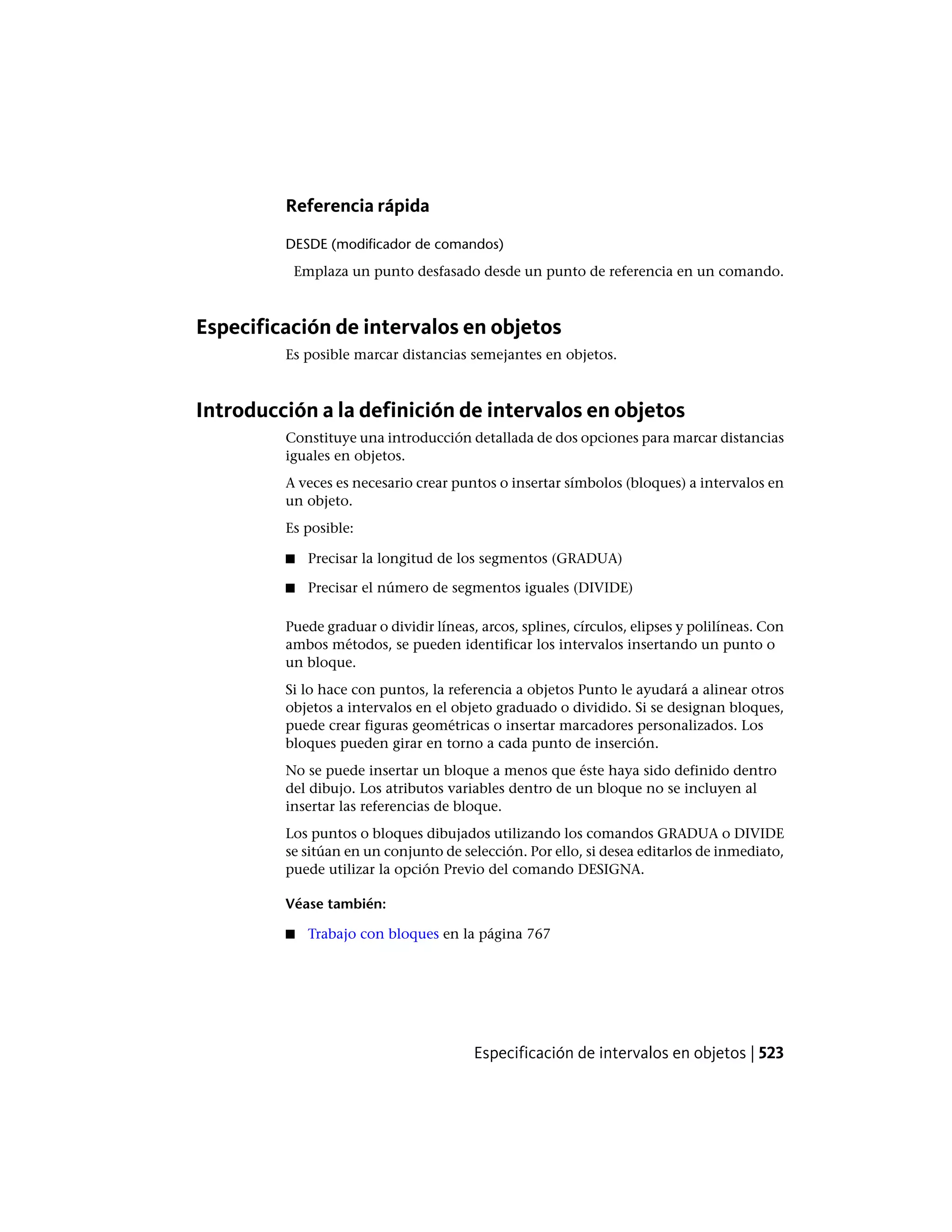 Referencia rápida
DESDE (modificador de comandos)
Emplaza un punto desfasado desde un punto de referencia en un comando.
Especificación de intervalos en objetos
Es posible marcar distancias semejantes en objetos.
Introducción a la definición de intervalos en objetos
Constituye una introducción detallada de dos opciones para marcar distancias
iguales en objetos.
A veces es necesario crear puntos o insertar símbolos (bloques) a intervalos en
un objeto.
Es posible:
■ Precisar la longitud de los segmentos (GRADUA)
■ Precisar el número de segmentos iguales (DIVIDE)
Puede graduar o dividir líneas, arcos, splines, círculos, elipses y polilíneas. Con
ambos métodos, se pueden identificar los intervalos insertando un punto o
un bloque.
Si lo hace con puntos, la referencia a objetos Punto le ayudará a alinear otros
objetos a intervalos en el objeto graduado o dividido. Si se designan bloques,
puede crear figuras geométricas o insertar marcadores personalizados. Los
bloques pueden girar en torno a cada punto de inserción.
No se puede insertar un bloque a menos que éste haya sido definido dentro
del dibujo. Los atributos variables dentro de un bloque no se incluyen al
insertar las referencias de bloque.
Los puntos o bloques dibujados utilizando los comandos GRADUA o DIVIDE
se sitúan en un conjunto de selección. Por ello, si desea editarlos de inmediato,
puede utilizar la opción Previo del comando DESIGNA.
Véase también:
■ Trabajo con bloques en la página 767
Especificación de intervalos en objetos | 523
 