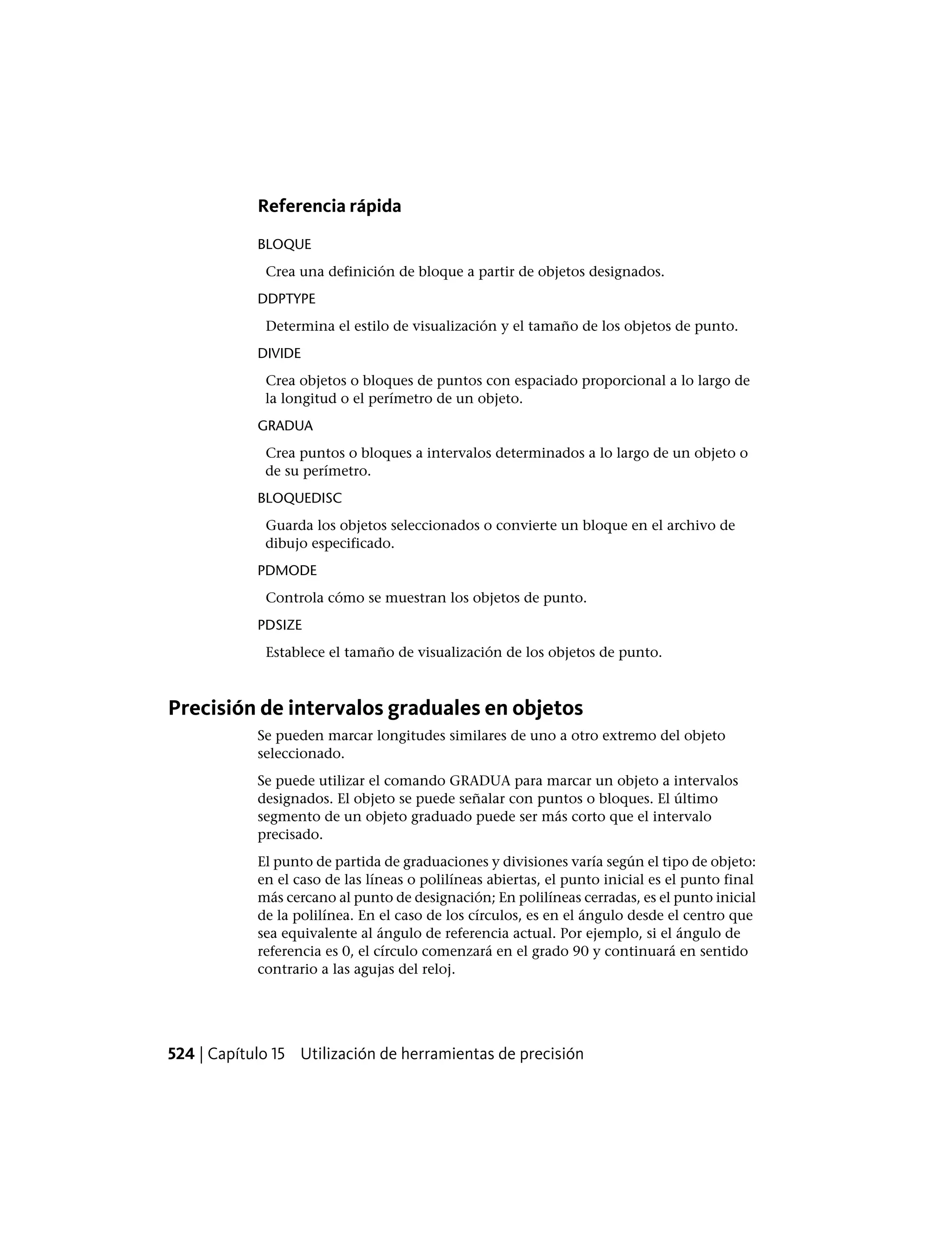Referencia rápida
BLOQUE
Crea una definición de bloque a partir de objetos designados.
DDPTYPE
Determina el estilo de visualización y el tamaño de los objetos de punto.
DIVIDE
Crea objetos o bloques de puntos con espaciado proporcional a lo largo de
la longitud o el perímetro de un objeto.
GRADUA
Crea puntos o bloques a intervalos determinados a lo largo de un objeto o
de su perímetro.
BLOQUEDISC
Guarda los objetos seleccionados o convierte un bloque en el archivo de
dibujo especificado.
PDMODE
Controla cómo se muestran los objetos de punto.
PDSIZE
Establece el tamaño de visualización de los objetos de punto.
Precisión de intervalos graduales en objetos
Se pueden marcar longitudes similares de uno a otro extremo del objeto
seleccionado.
Se puede utilizar el comando GRADUA para marcar un objeto a intervalos
designados. El objeto se puede señalar con puntos o bloques. El último
segmento de un objeto graduado puede ser más corto que el intervalo
precisado.
El punto de partida de graduaciones y divisiones varía según el tipo de objeto:
en el caso de las líneas o polilíneas abiertas, el punto inicial es el punto final
más cercano al punto de designación; En polilíneas cerradas, es el punto inicial
de la polilínea. En el caso de los círculos, es en el ángulo desde el centro que
sea equivalente al ángulo de referencia actual. Por ejemplo, si el ángulo de
referencia es 0, el círculo comenzará en el grado 90 y continuará en sentido
contrario a las agujas del reloj.
524 | Capítulo 15 Utilización de herramientas de precisión
 