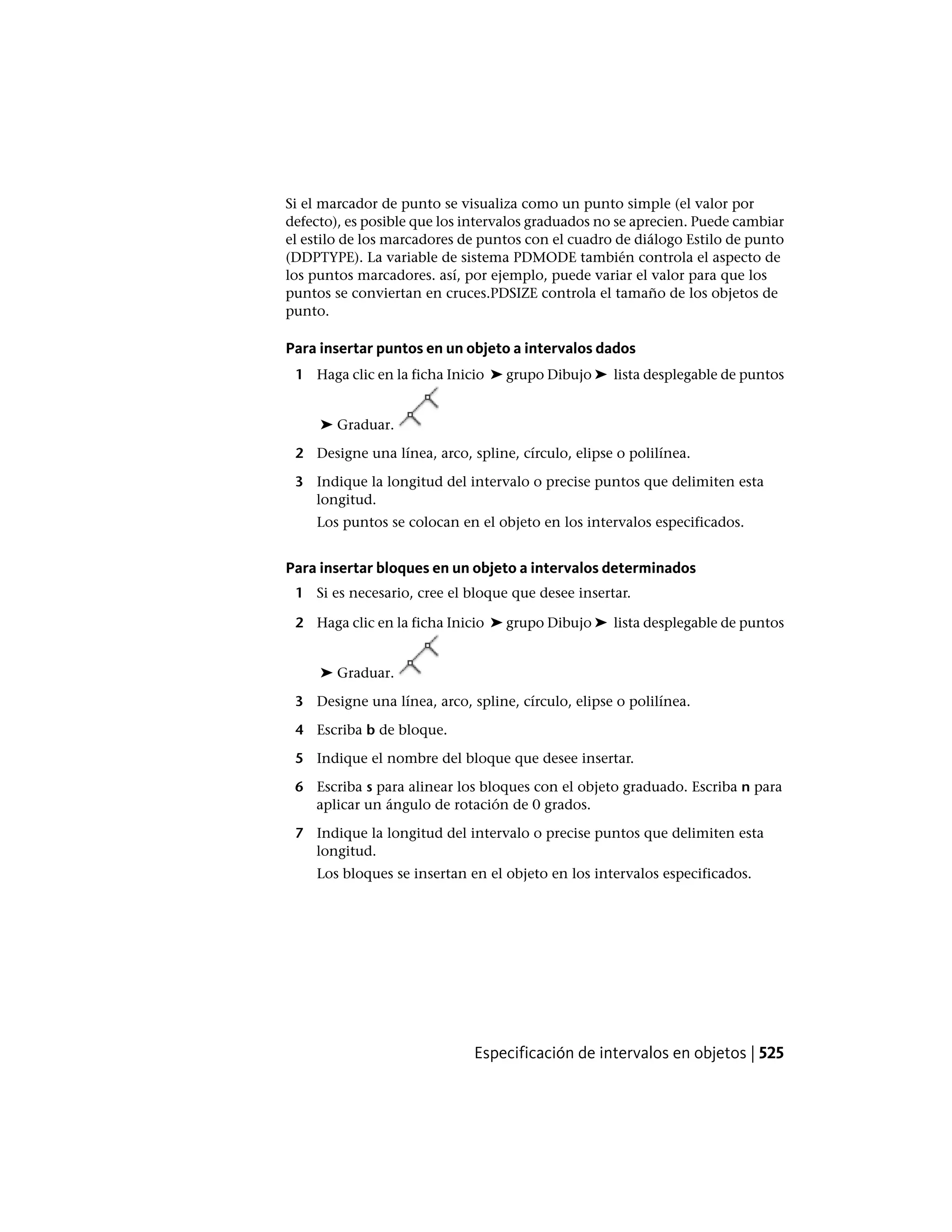 Si el marcador de punto se visualiza como un punto simple (el valor por
defecto), es posible que los intervalos graduados no se aprecien. Puede cambiar
el estilo de los marcadores de puntos con el cuadro de diálogo Estilo de punto
(DDPTYPE). La variable de sistema PDMODE también controla el aspecto de
los puntos marcadores. así, por ejemplo, puede variar el valor para que los
puntos se conviertan en cruces.PDSIZE controla el tamaño de los objetos de
punto.
Para insertar puntos en un objeto a intervalos dados
1 Haga clic en la ficha Inicio ➤ grupo Dibujo ➤ lista desplegable de puntos
➤ Graduar.
2 Designe una línea, arco, spline, círculo, elipse o polilínea.
3 Indique la longitud del intervalo o precise puntos que delimiten esta
longitud.
Los puntos se colocan en el objeto en los intervalos especificados.
Para insertar bloques en un objeto a intervalos determinados
1 Si es necesario, cree el bloque que desee insertar.
2 Haga clic en la ficha Inicio ➤ grupo Dibujo ➤ lista desplegable de puntos
➤ Graduar.
3 Designe una línea, arco, spline, círculo, elipse o polilínea.
4 Escriba b de bloque.
5 Indique el nombre del bloque que desee insertar.
6 Escriba s para alinear los bloques con el objeto graduado. Escriba n para
aplicar un ángulo de rotación de 0 grados.
7 Indique la longitud del intervalo o precise puntos que delimiten esta
longitud.
Los bloques se insertan en el objeto en los intervalos especificados.
Especificación de intervalos en objetos | 525
 