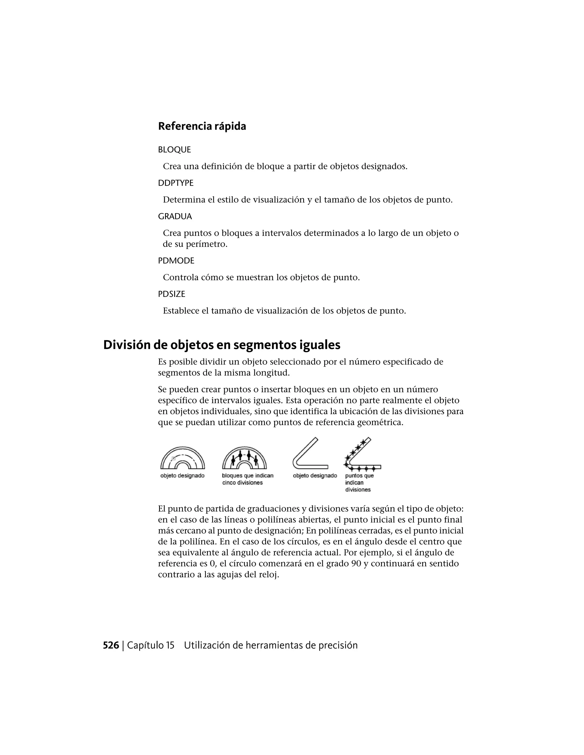 Referencia rápida
BLOQUE
Crea una definición de bloque a partir de objetos designados.
DDPTYPE
Determina el estilo de visualización y el tamaño de los objetos de punto.
GRADUA
Crea puntos o bloques a intervalos determinados a lo largo de un objeto o
de su perímetro.
PDMODE
Controla cómo se muestran los objetos de punto.
PDSIZE
Establece el tamaño de visualización de los objetos de punto.
División de objetos en segmentos iguales
Es posible dividir un objeto seleccionado por el número especificado de
segmentos de la misma longitud.
Se pueden crear puntos o insertar bloques en un objeto en un número
específico de intervalos iguales. Esta operación no parte realmente el objeto
en objetos individuales, sino que identifica la ubicación de las divisiones para
que se puedan utilizar como puntos de referencia geométrica.
El punto de partida de graduaciones y divisiones varía según el tipo de objeto:
en el caso de las líneas o polilíneas abiertas, el punto inicial es el punto final
más cercano al punto de designación; En polilíneas cerradas, es el punto inicial
de la polilínea. En el caso de los círculos, es en el ángulo desde el centro que
sea equivalente al ángulo de referencia actual. Por ejemplo, si el ángulo de
referencia es 0, el círculo comenzará en el grado 90 y continuará en sentido
contrario a las agujas del reloj.
526 | Capítulo 15 Utilización de herramientas de precisión
 