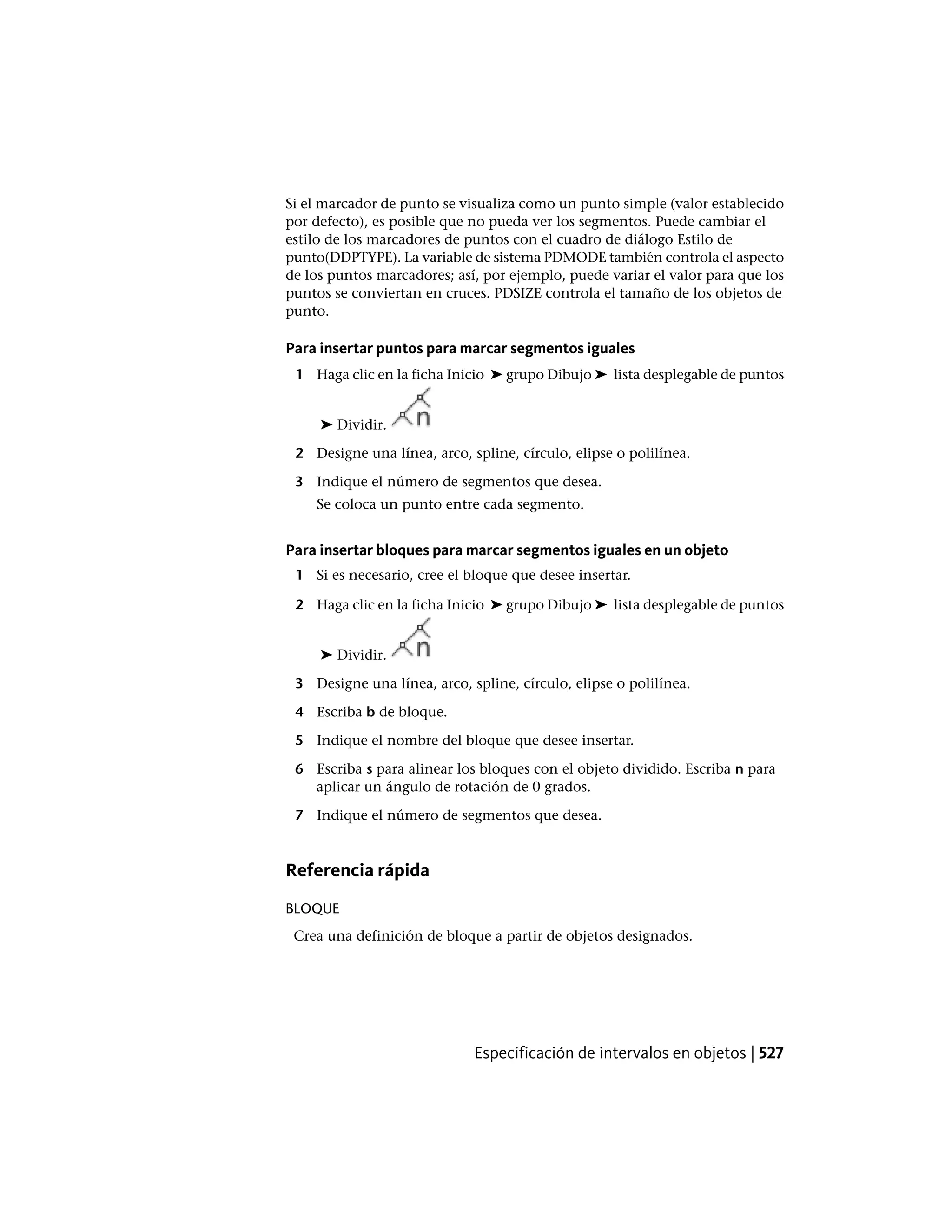 Si el marcador de punto se visualiza como un punto simple (valor establecido
por defecto), es posible que no pueda ver los segmentos. Puede cambiar el
estilo de los marcadores de puntos con el cuadro de diálogo Estilo de
punto(DDPTYPE). La variable de sistema PDMODE también controla el aspecto
de los puntos marcadores; así, por ejemplo, puede variar el valor para que los
puntos se conviertan en cruces. PDSIZE controla el tamaño de los objetos de
punto.
Para insertar puntos para marcar segmentos iguales
1 Haga clic en la ficha Inicio ➤ grupo Dibujo ➤ lista desplegable de puntos
➤ Dividir.
2 Designe una línea, arco, spline, círculo, elipse o polilínea.
3 Indique el número de segmentos que desea.
Se coloca un punto entre cada segmento.
Para insertar bloques para marcar segmentos iguales en un objeto
1 Si es necesario, cree el bloque que desee insertar.
2 Haga clic en la ficha Inicio ➤ grupo Dibujo ➤ lista desplegable de puntos
➤ Dividir.
3 Designe una línea, arco, spline, círculo, elipse o polilínea.
4 Escriba b de bloque.
5 Indique el nombre del bloque que desee insertar.
6 Escriba s para alinear los bloques con el objeto dividido. Escriba n para
aplicar un ángulo de rotación de 0 grados.
7 Indique el número de segmentos que desea.
Referencia rápida
BLOQUE
Crea una definición de bloque a partir de objetos designados.
Especificación de intervalos en objetos | 527
 