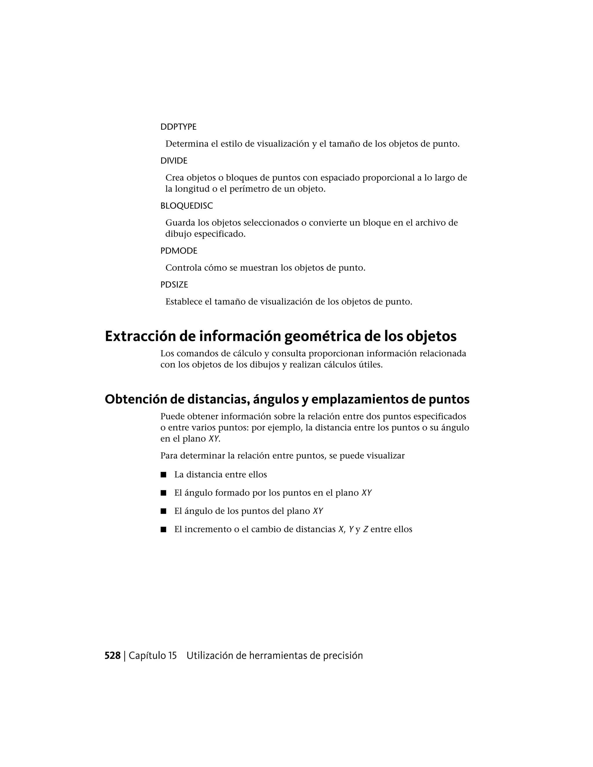 DDPTYPE
Determina el estilo de visualización y el tamaño de los objetos de punto.
DIVIDE
Crea objetos o bloques de puntos con espaciado proporcional a lo largo de
la longitud o el perímetro de un objeto.
BLOQUEDISC
Guarda los objetos seleccionados o convierte un bloque en el archivo de
dibujo especificado.
PDMODE
Controla cómo se muestran los objetos de punto.
PDSIZE
Establece el tamaño de visualización de los objetos de punto.
Extracción de información geométrica de los objetos
Los comandos de cálculo y consulta proporcionan información relacionada
con los objetos de los dibujos y realizan cálculos útiles.
Obtención de distancias, ángulos y emplazamientos de puntos
Puede obtener información sobre la relación entre dos puntos especificados
o entre varios puntos: por ejemplo, la distancia entre los puntos o su ángulo
en el plano XY.
Para determinar la relación entre puntos, se puede visualizar
■ La distancia entre ellos
■ El ángulo formado por los puntos en el plano XY
■ El ángulo de los puntos del plano XY
■ El incremento o el cambio de distancias X, Y y Z entre ellos
528 | Capítulo 15 Utilización de herramientas de precisión
 