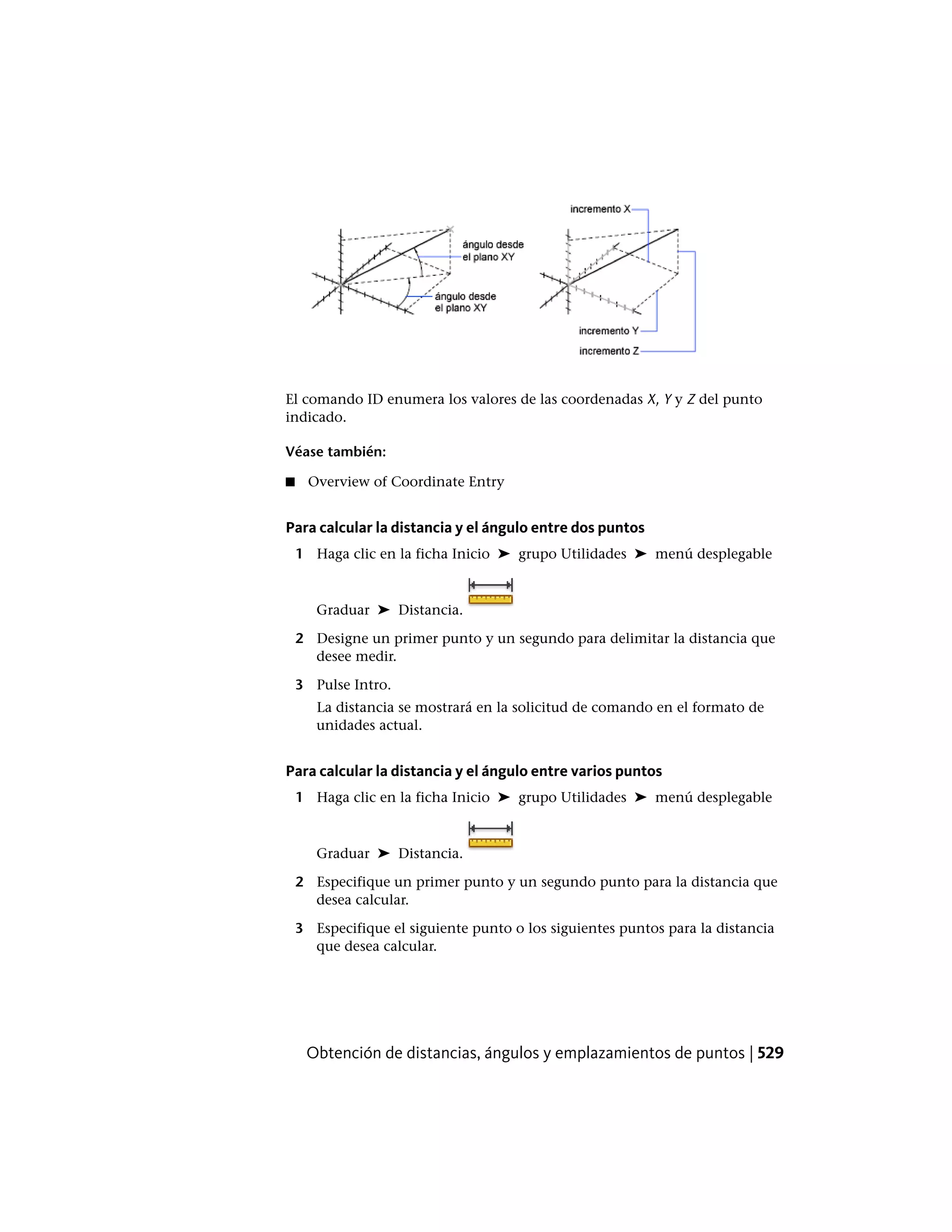 El comando ID enumera los valores de las coordenadas X, Y y Z del punto
indicado.
Véase también:
■ Overview of Coordinate Entry
Para calcular la distancia y el ángulo entre dos puntos
1 Haga clic en la ficha Inicio ➤ grupo Utilidades ➤ menú desplegable
Graduar ➤ Distancia.
2 Designe un primer punto y un segundo para delimitar la distancia que
desee medir.
3 Pulse Intro.
La distancia se mostrará en la solicitud de comando en el formato de
unidades actual.
Para calcular la distancia y el ángulo entre varios puntos
1 Haga clic en la ficha Inicio ➤ grupo Utilidades ➤ menú desplegable
Graduar ➤ Distancia.
2 Especifique un primer punto y un segundo punto para la distancia que
desea calcular.
3 Especifique el siguiente punto o los siguientes puntos para la distancia
que desea calcular.
Obtención de distancias, ángulos y emplazamientos de puntos | 529
 
