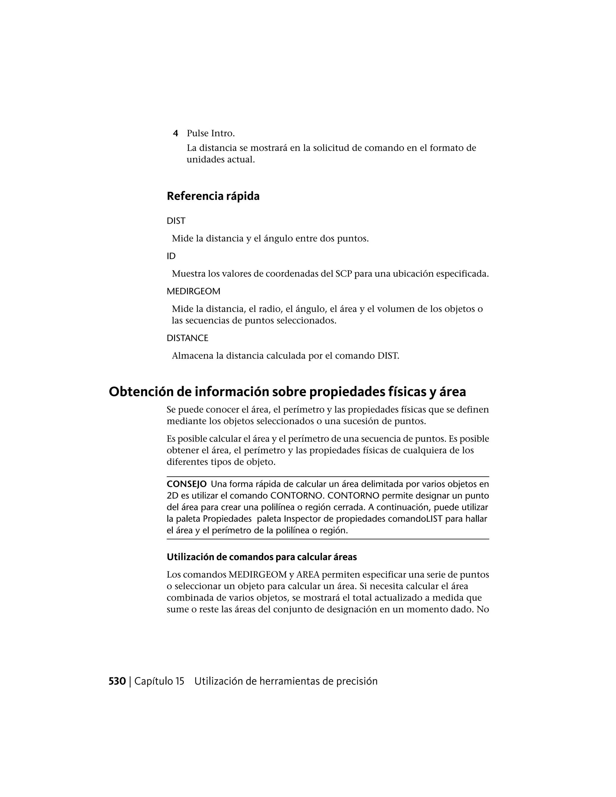 4 Pulse Intro.
La distancia se mostrará en la solicitud de comando en el formato de
unidades actual.
Referencia rápida
DIST
Mide la distancia y el ángulo entre dos puntos.
ID
Muestra los valores de coordenadas del SCP para una ubicación especificada.
MEDIRGEOM
Mide la distancia, el radio, el ángulo, el área y el volumen de los objetos o
las secuencias de puntos seleccionados.
DISTANCE
Almacena la distancia calculada por el comando DIST.
Obtención de información sobre propiedades físicas y área
Se puede conocer el área, el perímetro y las propiedades físicas que se definen
mediante los objetos seleccionados o una sucesión de puntos.
Es posible calcular el área y el perímetro de una secuencia de puntos. Es posible
obtener el área, el perímetro y las propiedades físicas de cualquiera de los
diferentes tipos de objeto.
CONSEJO Una forma rápida de calcular un área delimitada por varios objetos en
2D es utilizar el comando CONTORNO. CONTORNO permite designar un punto
del área para crear una polilínea o región cerrada. A continuación, puede utilizar
la paleta Propiedades paleta Inspector de propiedades comandoLIST para hallar
el área y el perímetro de la polilínea o región.
Utilización de comandos para calcular áreas
Los comandos MEDIRGEOM y AREA permiten especificar una serie de puntos
o seleccionar un objeto para calcular un área. Si necesita calcular el área
combinada de varios objetos, se mostrará el total actualizado a medida que
sume o reste las áreas del conjunto de designación en un momento dado. No
530 | Capítulo 15 Utilización de herramientas de precisión
 