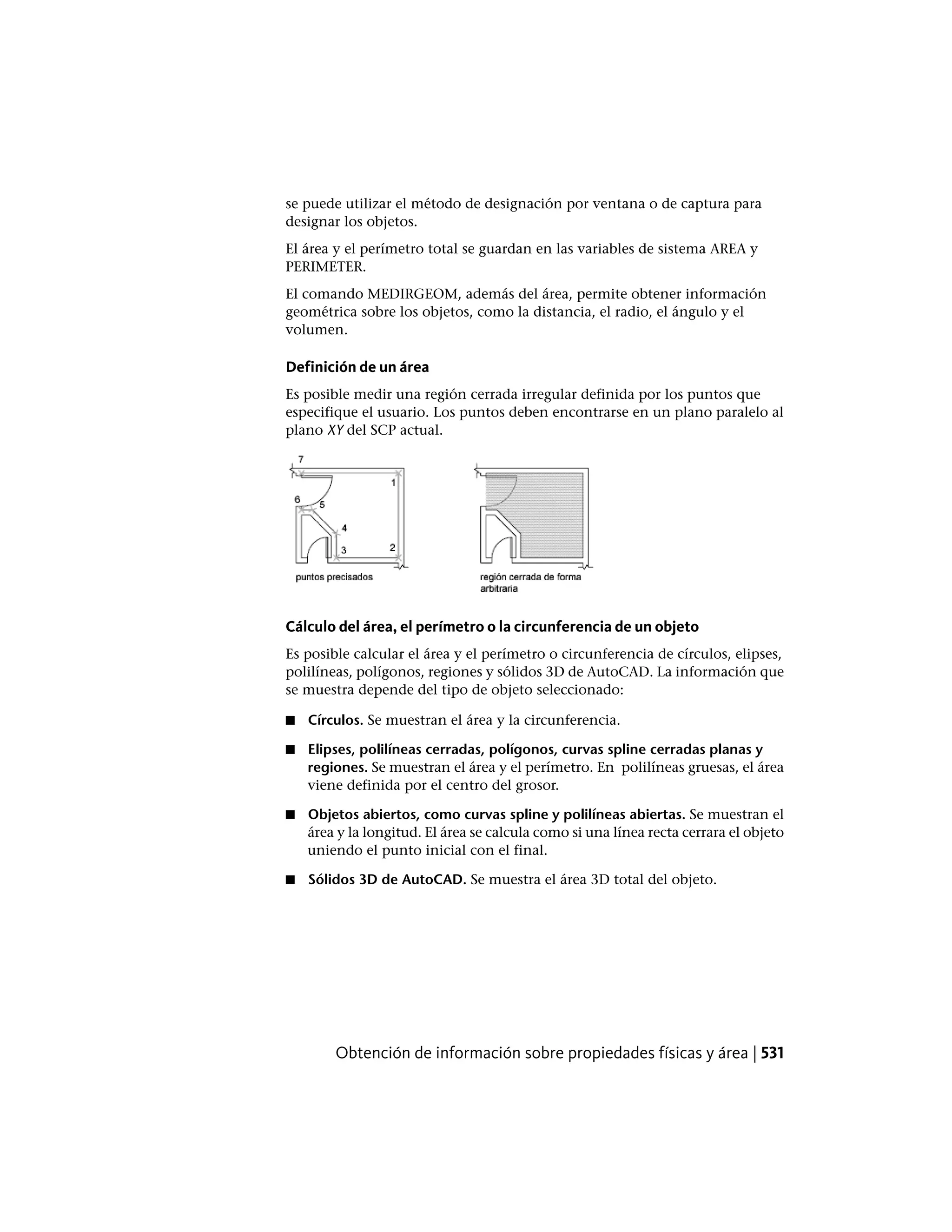 se puede utilizar el método de designación por ventana o de captura para
designar los objetos.
El área y el perímetro total se guardan en las variables de sistema AREA y
PERIMETER.
El comando MEDIRGEOM, además del área, permite obtener información
geométrica sobre los objetos, como la distancia, el radio, el ángulo y el
volumen.
Definición de un área
Es posible medir una región cerrada irregular definida por los puntos que
especifique el usuario. Los puntos deben encontrarse en un plano paralelo al
plano XY del SCP actual.
Cálculo del área, el perímetro o la circunferencia de un objeto
Es posible calcular el área y el perímetro o circunferencia de círculos, elipses,
polilíneas, polígonos, regiones y sólidos 3D de AutoCAD. La información que
se muestra depende del tipo de objeto seleccionado:
■ Círculos. Se muestran el área y la circunferencia.
■ Elipses, polilíneas cerradas, polígonos, curvas spline cerradas planas y
regiones. Se muestran el área y el perímetro. En polilíneas gruesas, el área
viene definida por el centro del grosor.
■ Objetos abiertos, como curvas spline y polilíneas abiertas. Se muestran el
área y la longitud. El área se calcula como si una línea recta cerrara el objeto
uniendo el punto inicial con el final.
■ Sólidos 3D de AutoCAD. Se muestra el área 3D total del objeto.
Obtención de información sobre propiedades físicas y área | 531
 