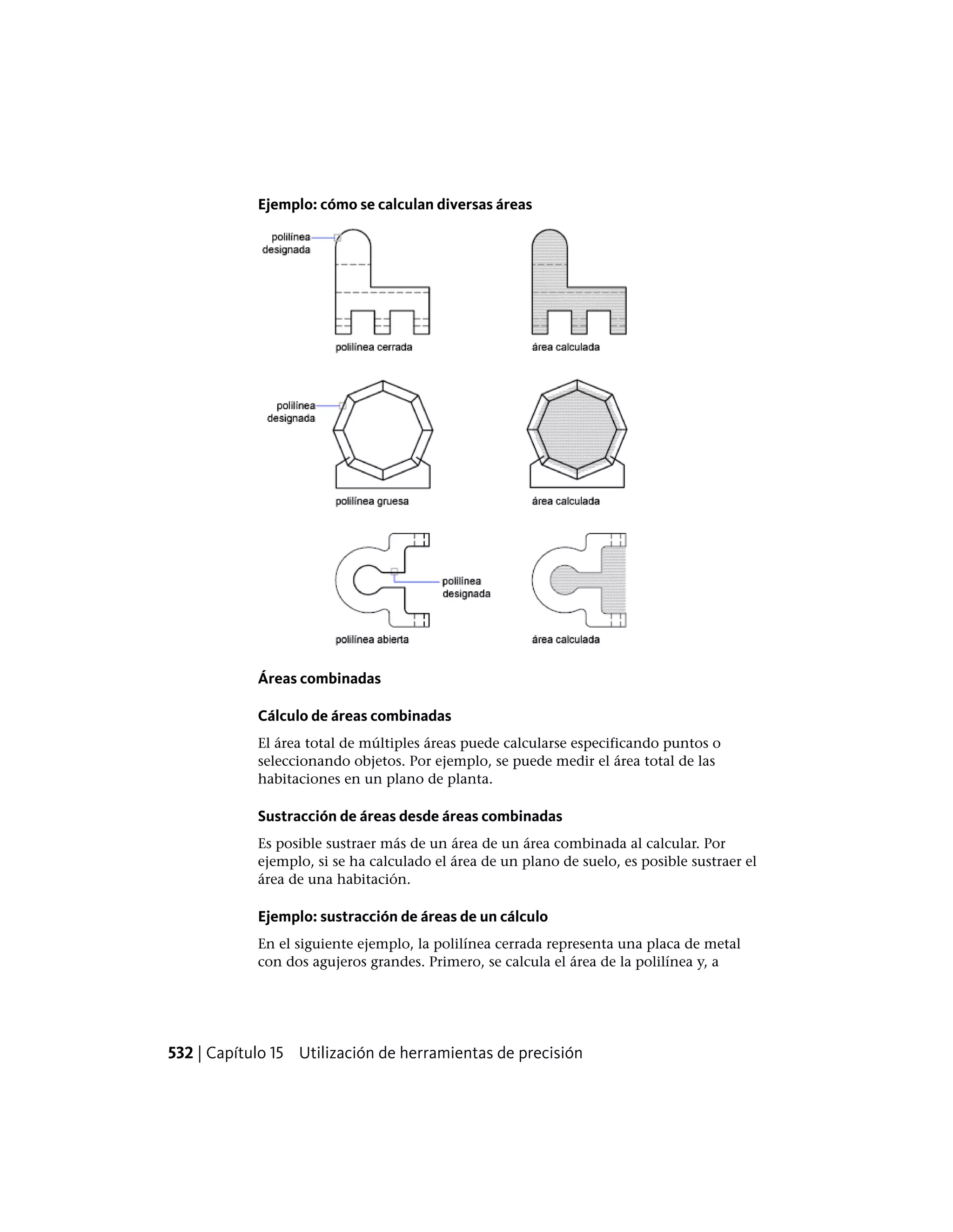 Ejemplo: cómo se calculan diversas áreas
Áreas combinadas
Cálculo de áreas combinadas
El área total de múltiples áreas puede calcularse especificando puntos o
seleccionando objetos. Por ejemplo, se puede medir el área total de las
habitaciones en un plano de planta.
Sustracción de áreas desde áreas combinadas
Es posible sustraer más de un área de un área combinada al calcular. Por
ejemplo, si se ha calculado el área de un plano de suelo, es posible sustraer el
área de una habitación.
Ejemplo: sustracción de áreas de un cálculo
En el siguiente ejemplo, la polilínea cerrada representa una placa de metal
con dos agujeros grandes. Primero, se calcula el área de la polilínea y, a
532 | Capítulo 15 Utilización de herramientas de precisión
 