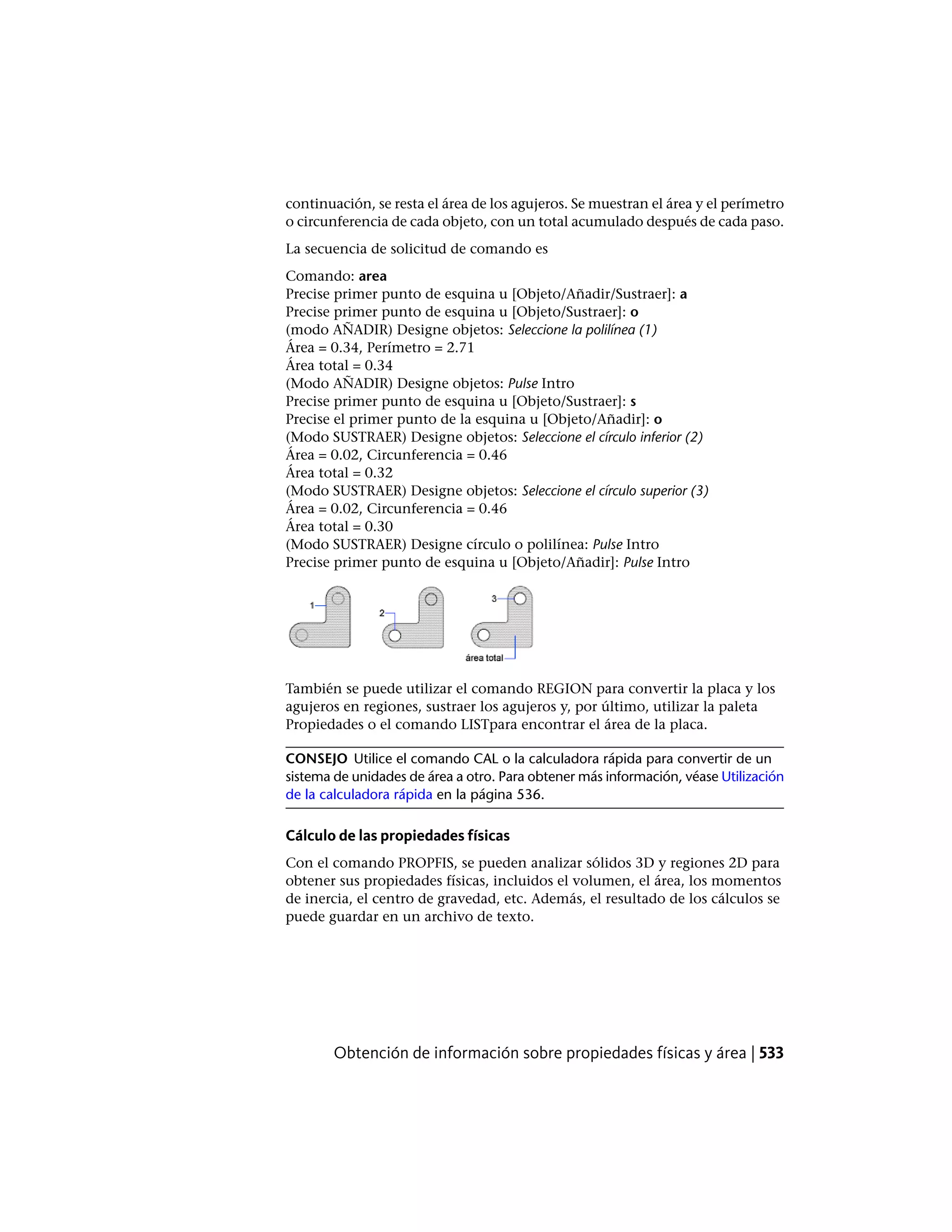 continuación, se resta el área de los agujeros. Se muestran el área y el perímetro
o circunferencia de cada objeto, con un total acumulado después de cada paso.
La secuencia de solicitud de comando es
Comando: area
Precise primer punto de esquina u [Objeto/Añadir/Sustraer]: a
Precise primer punto de esquina u [Objeto/Sustraer]: o
(modo AÑADIR) Designe objetos: Seleccione la polilínea (1)
Área = 0.34, Perímetro = 2.71
Área total = 0.34
(Modo AÑADIR) Designe objetos: Pulse Intro
Precise primer punto de esquina u [Objeto/Sustraer]: s
Precise el primer punto de la esquina u [Objeto/Añadir]: o
(Modo SUSTRAER) Designe objetos: Seleccione el círculo inferior (2)
Área = 0.02, Circunferencia = 0.46
Área total = 0.32
(Modo SUSTRAER) Designe objetos: Seleccione el círculo superior (3)
Área = 0.02, Circunferencia = 0.46
Área total = 0.30
(Modo SUSTRAER) Designe círculo o polilínea: Pulse Intro
Precise primer punto de esquina u [Objeto/Añadir]: Pulse Intro
También se puede utilizar el comando REGION para convertir la placa y los
agujeros en regiones, sustraer los agujeros y, por último, utilizar la paleta
Propiedades o el comando LISTpara encontrar el área de la placa.
CONSEJO Utilice el comando CAL o la calculadora rápida para convertir de un
sistema de unidades de área a otro. Para obtener más información, véase Utilización
de la calculadora rápida en la página 536.
Cálculo de las propiedades físicas
Con el comando PROPFIS, se pueden analizar sólidos 3D y regiones 2D para
obtener sus propiedades físicas, incluidos el volumen, el área, los momentos
de inercia, el centro de gravedad, etc. Además, el resultado de los cálculos se
puede guardar en un archivo de texto.
Obtención de información sobre propiedades físicas y área | 533
 