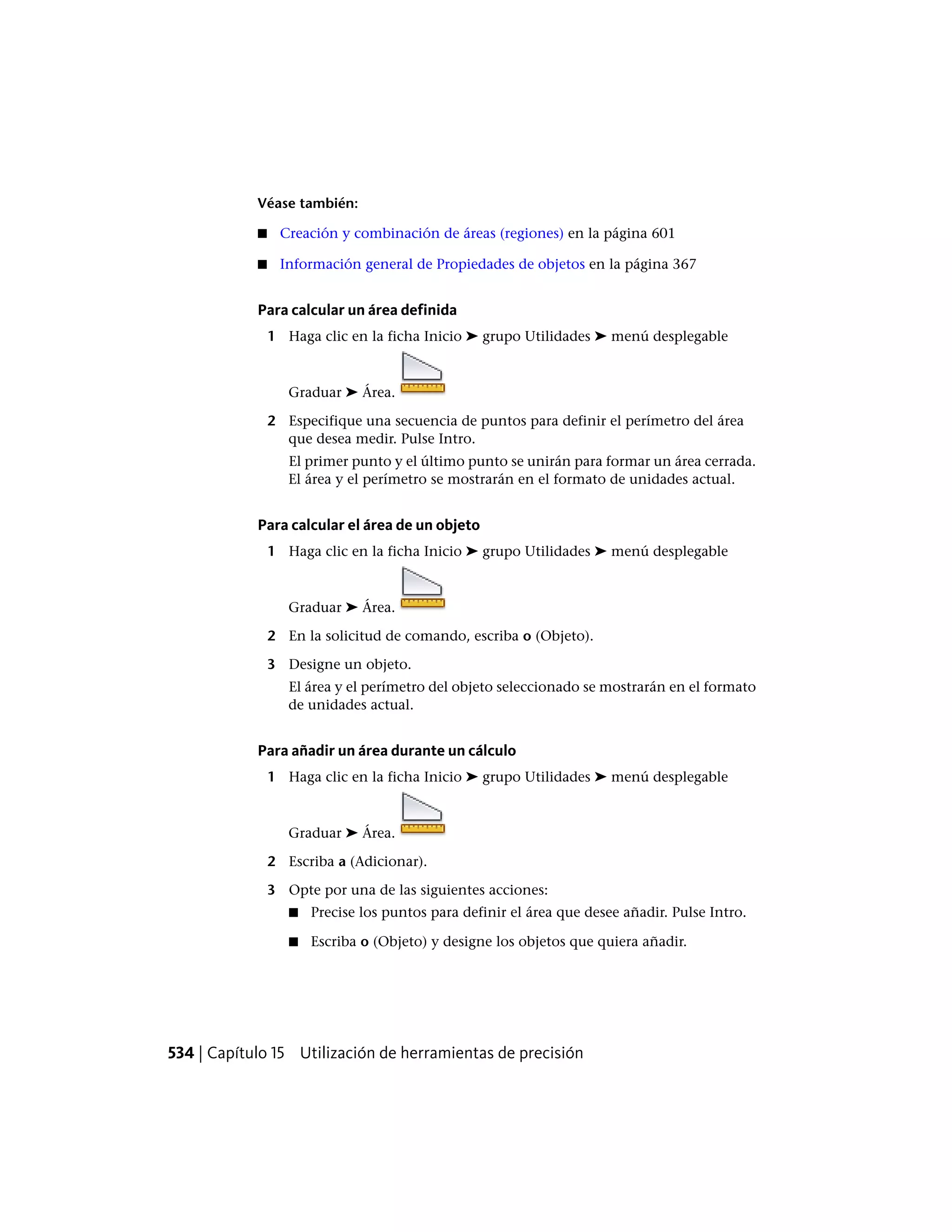 Véase también:
■ Creación y combinación de áreas (regiones) en la página 601
■ Información general de Propiedades de objetos en la página 367
Para calcular un área definida
1 Haga clic en la ficha Inicio ➤ grupo Utilidades ➤ menú desplegable
Graduar ➤ Área.
2 Especifique una secuencia de puntos para definir el perímetro del área
que desea medir. Pulse Intro.
El primer punto y el último punto se unirán para formar un área cerrada.
El área y el perímetro se mostrarán en el formato de unidades actual.
Para calcular el área de un objeto
1 Haga clic en la ficha Inicio ➤ grupo Utilidades ➤ menú desplegable
Graduar ➤ Área.
2 En la solicitud de comando, escriba o (Objeto).
3 Designe un objeto.
El área y el perímetro del objeto seleccionado se mostrarán en el formato
de unidades actual.
Para añadir un área durante un cálculo
1 Haga clic en la ficha Inicio ➤ grupo Utilidades ➤ menú desplegable
Graduar ➤ Área.
2 Escriba a (Adicionar).
3 Opte por una de las siguientes acciones:
■ Precise los puntos para definir el área que desee añadir. Pulse Intro.
■ Escriba o (Objeto) y designe los objetos que quiera añadir.
534 | Capítulo 15 Utilización de herramientas de precisión
 