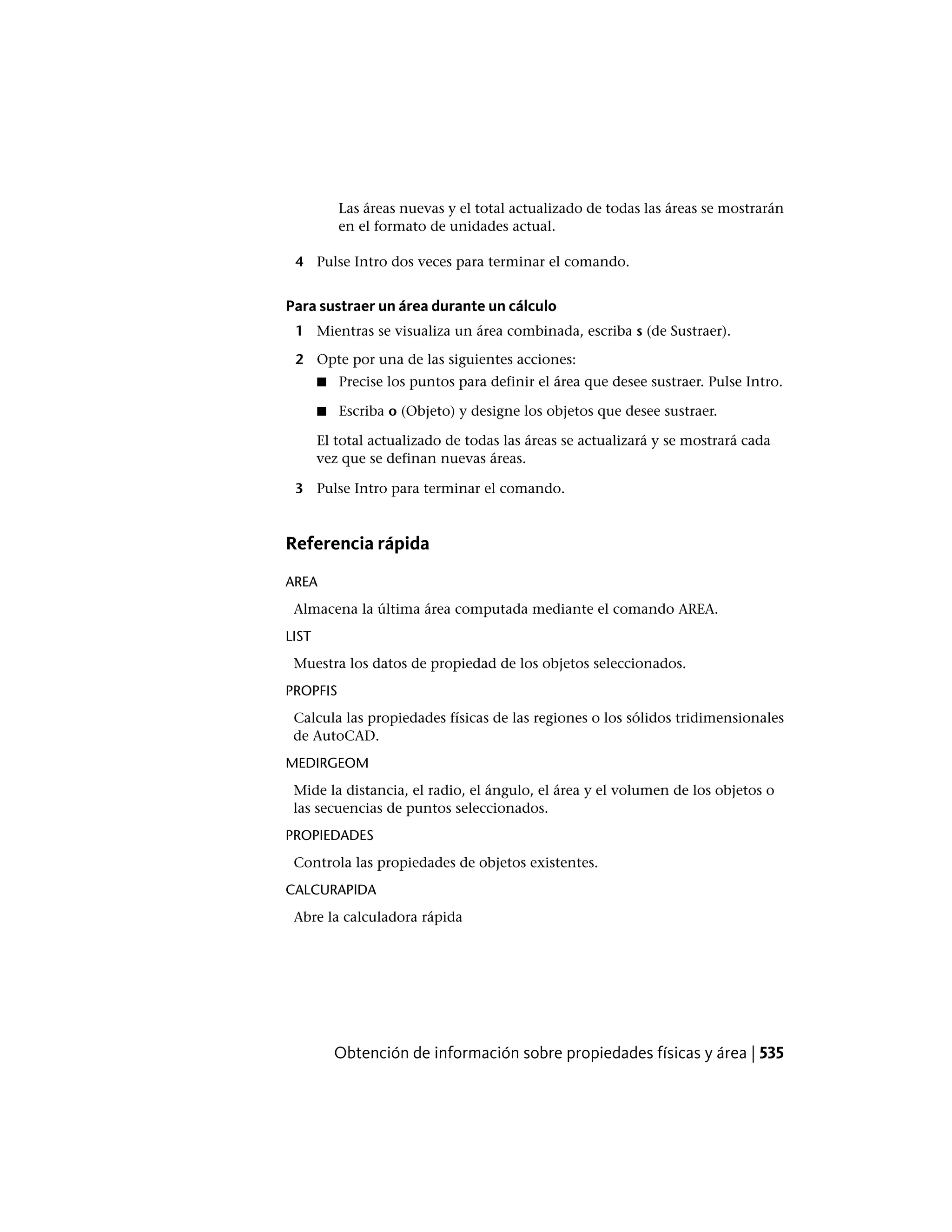 Las áreas nuevas y el total actualizado de todas las áreas se mostrarán
en el formato de unidades actual.
4 Pulse Intro dos veces para terminar el comando.
Para sustraer un área durante un cálculo
1 Mientras se visualiza un área combinada, escriba s (de Sustraer).
2 Opte por una de las siguientes acciones:
■ Precise los puntos para definir el área que desee sustraer. Pulse Intro.
■ Escriba o (Objeto) y designe los objetos que desee sustraer.
El total actualizado de todas las áreas se actualizará y se mostrará cada
vez que se definan nuevas áreas.
3 Pulse Intro para terminar el comando.
Referencia rápida
AREA
Almacena la última área computada mediante el comando AREA.
LIST
Muestra los datos de propiedad de los objetos seleccionados.
PROPFIS
Calcula las propiedades físicas de las regiones o los sólidos tridimensionales
de AutoCAD.
MEDIRGEOM
Mide la distancia, el radio, el ángulo, el área y el volumen de los objetos o
las secuencias de puntos seleccionados.
PROPIEDADES
Controla las propiedades de objetos existentes.
CALCURAPIDA
Abre la calculadora rápida
Obtención de información sobre propiedades físicas y área | 535
 