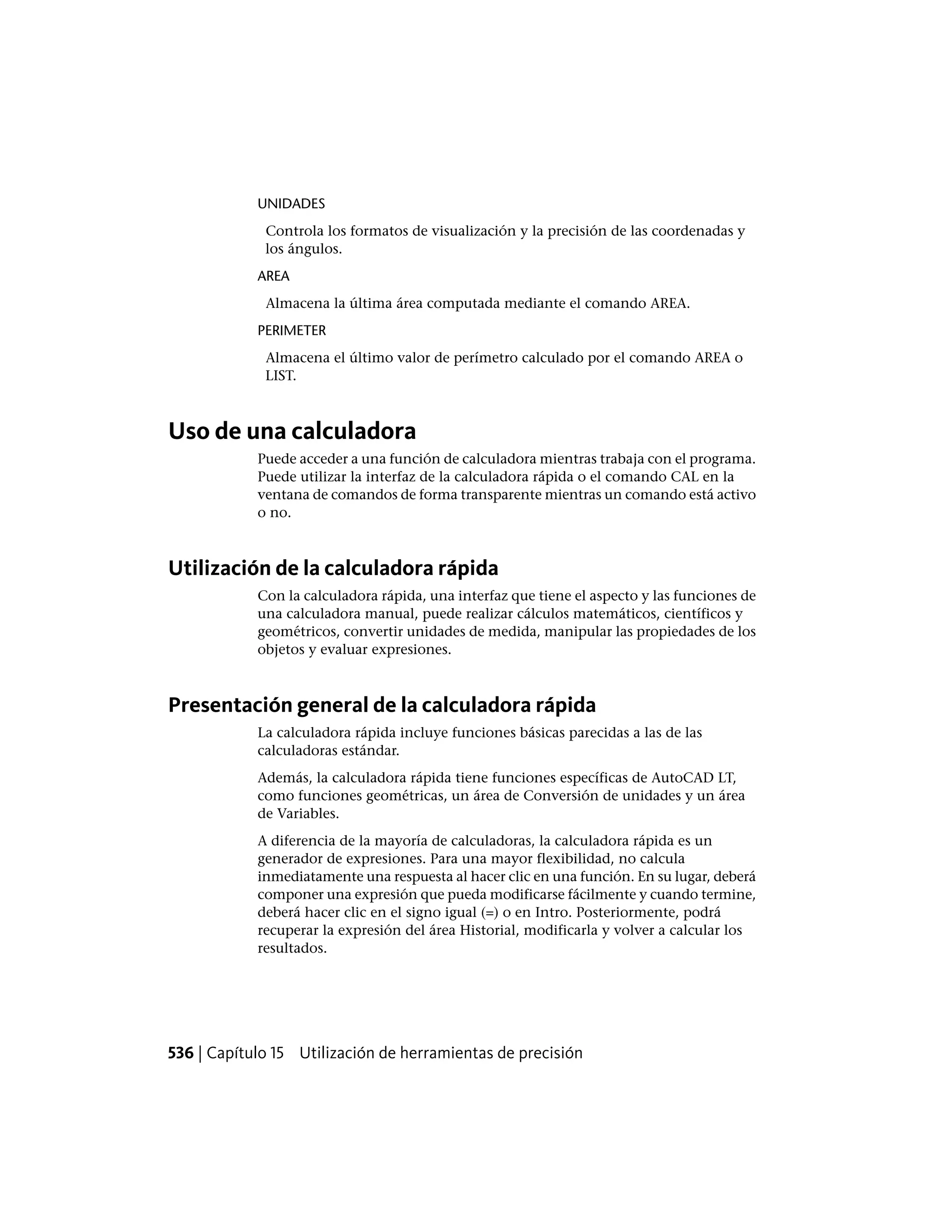 UNIDADES
Controla los formatos de visualización y la precisión de las coordenadas y
los ángulos.
AREA
Almacena la última área computada mediante el comando AREA.
PERIMETER
Almacena el último valor de perímetro calculado por el comando AREA o
LIST.
Uso de una calculadora
Puede acceder a una función de calculadora mientras trabaja con el programa.
Puede utilizar la interfaz de la calculadora rápida o el comando CAL en la
ventana de comandos de forma transparente mientras un comando está activo
o no.
Utilización de la calculadora rápida
Con la calculadora rápida, una interfaz que tiene el aspecto y las funciones de
una calculadora manual, puede realizar cálculos matemáticos, científicos y
geométricos, convertir unidades de medida, manipular las propiedades de los
objetos y evaluar expresiones.
Presentación general de la calculadora rápida
La calculadora rápida incluye funciones básicas parecidas a las de las
calculadoras estándar.
Además, la calculadora rápida tiene funciones específicas de AutoCAD LT,
como funciones geométricas, un área de Conversión de unidades y un área
de Variables.
A diferencia de la mayoría de calculadoras, la calculadora rápida es un
generador de expresiones. Para una mayor flexibilidad, no calcula
inmediatamente una respuesta al hacer clic en una función. En su lugar, deberá
componer una expresión que pueda modificarse fácilmente y cuando termine,
deberá hacer clic en el signo igual (=) o en Intro. Posteriormente, podrá
recuperar la expresión del área Historial, modificarla y volver a calcular los
resultados.
536 | Capítulo 15 Utilización de herramientas de precisión
 