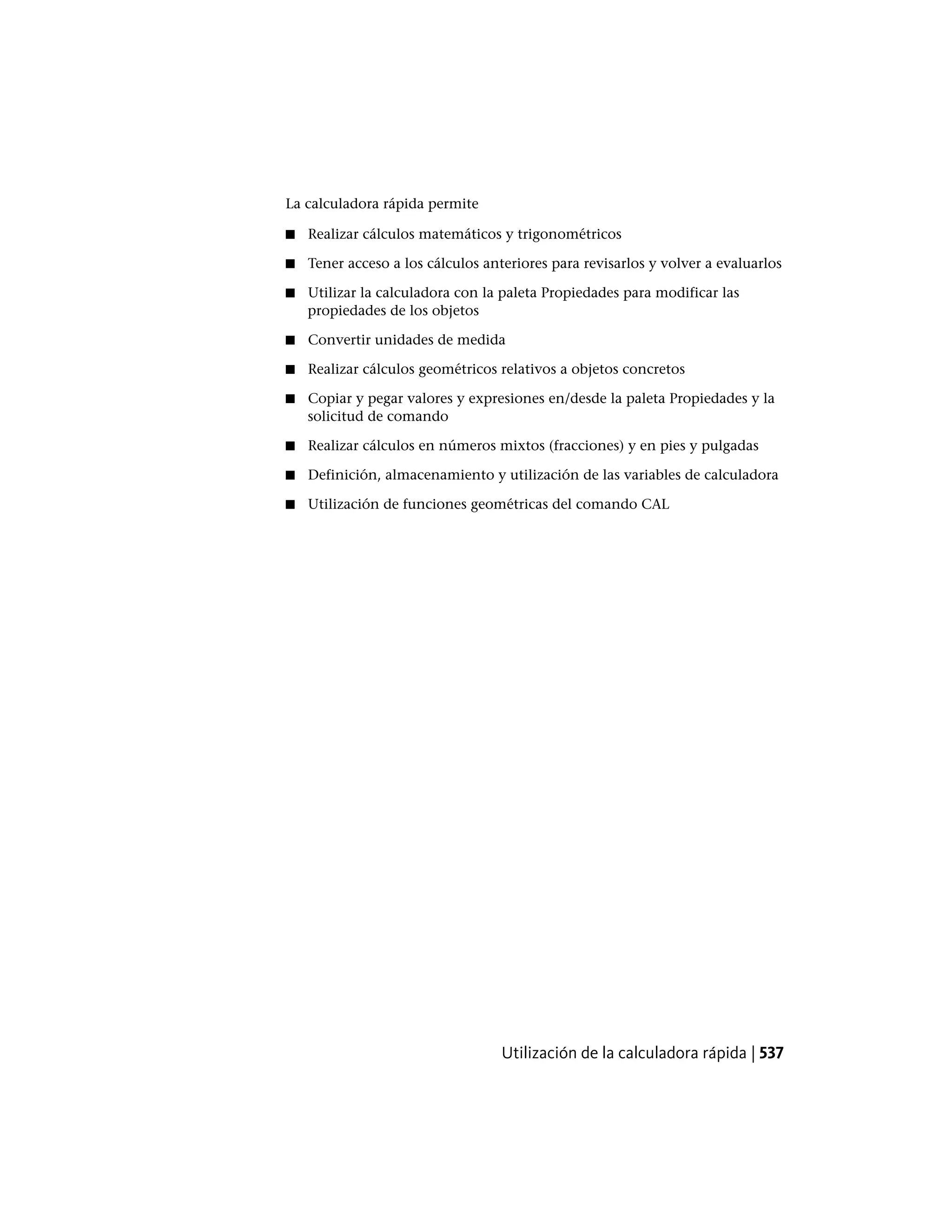 La calculadora rápida permite
■ Realizar cálculos matemáticos y trigonométricos
■ Tener acceso a los cálculos anteriores para revisarlos y volver a evaluarlos
■ Utilizar la calculadora con la paleta Propiedades para modificar las
propiedades de los objetos
■ Convertir unidades de medida
■ Realizar cálculos geométricos relativos a objetos concretos
■ Copiar y pegar valores y expresiones en/desde la paleta Propiedades y la
solicitud de comando
■ Realizar cálculos en números mixtos (fracciones) y en pies y pulgadas
■ Definición, almacenamiento y utilización de las variables de calculadora
■ Utilización de funciones geométricas del comando CAL
Utilización de la calculadora rápida | 537
 
