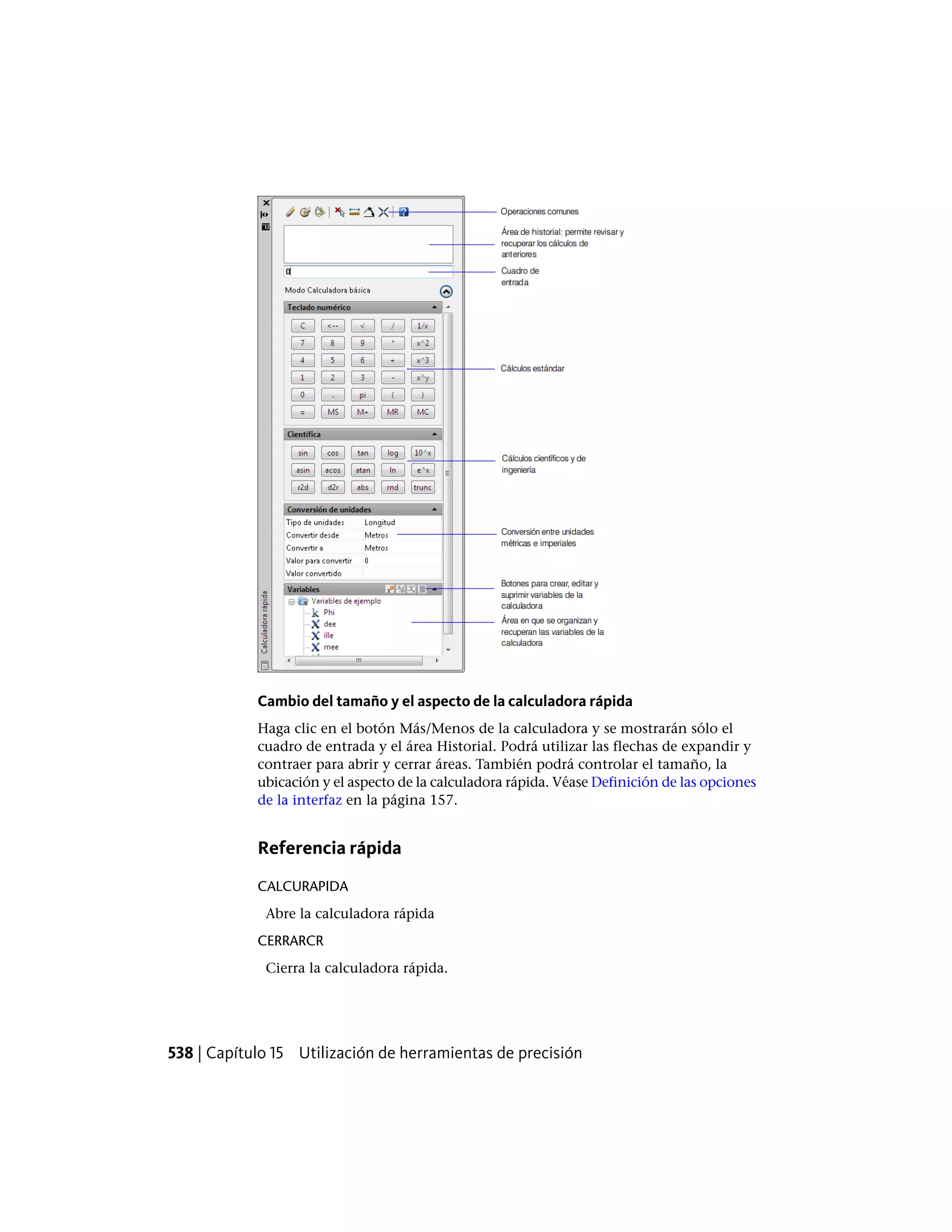 Cambio del tamaño y el aspecto de la calculadora rápida
Haga clic en el botón Más/Menos de la calculadora y se mostrarán sólo el
cuadro de entrada y el área Historial. Podrá utilizar las flechas de expandir y
contraer para abrir y cerrar áreas. También podrá controlar el tamaño, la
ubicación y el aspecto de la calculadora rápida. Véase Definición de las opciones
de la interfaz en la página 157.
Referencia rápida
CALCURAPIDA
Abre la calculadora rápida
CERRARCR
Cierra la calculadora rápida.
538 | Capítulo 15 Utilización de herramientas de precisión
 