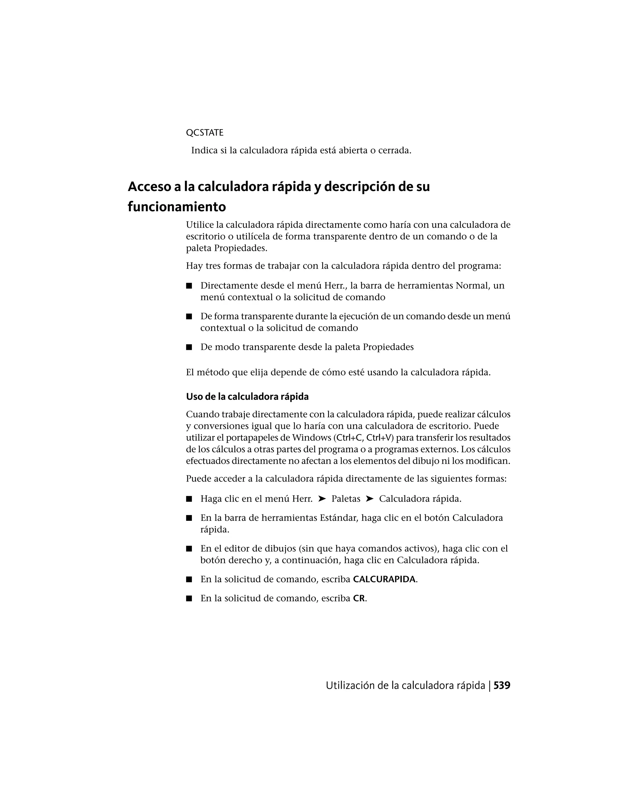 QCSTATE
Indica si la calculadora rápida está abierta o cerrada.
Acceso a la calculadora rápida y descripción de su
funcionamiento
Utilice la calculadora rápida directamente como haría con una calculadora de
escritorio o utilícela de forma transparente dentro de un comando o de la
paleta Propiedades.
Hay tres formas de trabajar con la calculadora rápida dentro del programa:
■ Directamente desde el menú Herr., la barra de herramientas Normal, un
menú contextual o la solicitud de comando
■ De forma transparente durante la ejecución de un comando desde un menú
contextual o la solicitud de comando
■ De modo transparente desde la paleta Propiedades
El método que elija depende de cómo esté usando la calculadora rápida.
Uso de la calculadora rápida
Cuando trabaje directamente con la calculadora rápida, puede realizar cálculos
y conversiones igual que lo haría con una calculadora de escritorio. Puede
utilizar el portapapeles de Windows (Ctrl+C, Ctrl+V) para transferir los resultados
de los cálculos a otras partes del programa o a programas externos. Los cálculos
efectuados directamente no afectan a los elementos del dibujo ni los modifican.
Puede acceder a la calculadora rápida directamente de las siguientes formas:
■ Haga clic en el menú Herr. ➤ Paletas ➤ Calculadora rápida.
■ En la barra de herramientas Estándar, haga clic en el botón Calculadora
rápida.
■ En el editor de dibujos (sin que haya comandos activos), haga clic con el
botón derecho y, a continuación, haga clic en Calculadora rápida.
■ En la solicitud de comando, escriba CALCURAPIDA.
■ En la solicitud de comando, escriba CR.
Utilización de la calculadora rápida | 539
 