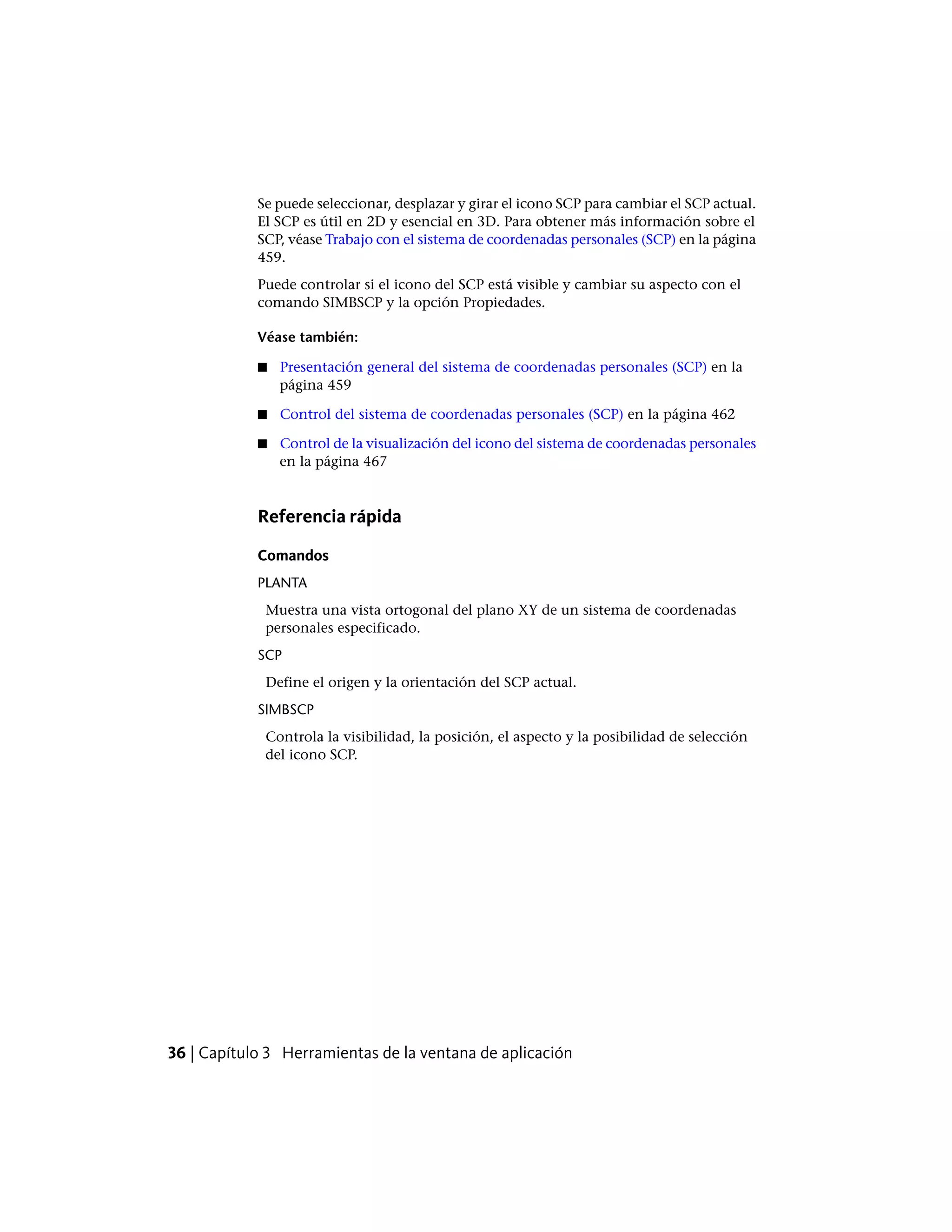 Se puede seleccionar, desplazar y girar el icono SCP para cambiar el SCP actual.
El SCP es útil en 2D y esencial en 3D. Para obtener más información sobre el
SCP, véase Trabajo con el sistema de coordenadas personales (SCP) en la página
459.
Puede controlar si el icono del SCP está visible y cambiar su aspecto con el
comando SIMBSCP y la opción Propiedades.
Véase también:
■ Presentación general del sistema de coordenadas personales (SCP) en la
página 459
■ Control del sistema de coordenadas personales (SCP) en la página 462
■ Control de la visualización del icono del sistema de coordenadas personales
en la página 467
Referencia rápida
Comandos
PLANTA
Muestra una vista ortogonal del plano XY de un sistema de coordenadas
personales especificado.
SCP
Define el origen y la orientación del SCP actual.
SIMBSCP
Controla la visibilidad, la posición, el aspecto y la posibilidad de selección
del icono SCP.
36 | Capítulo 3 Herramientas de la ventana de aplicación
 