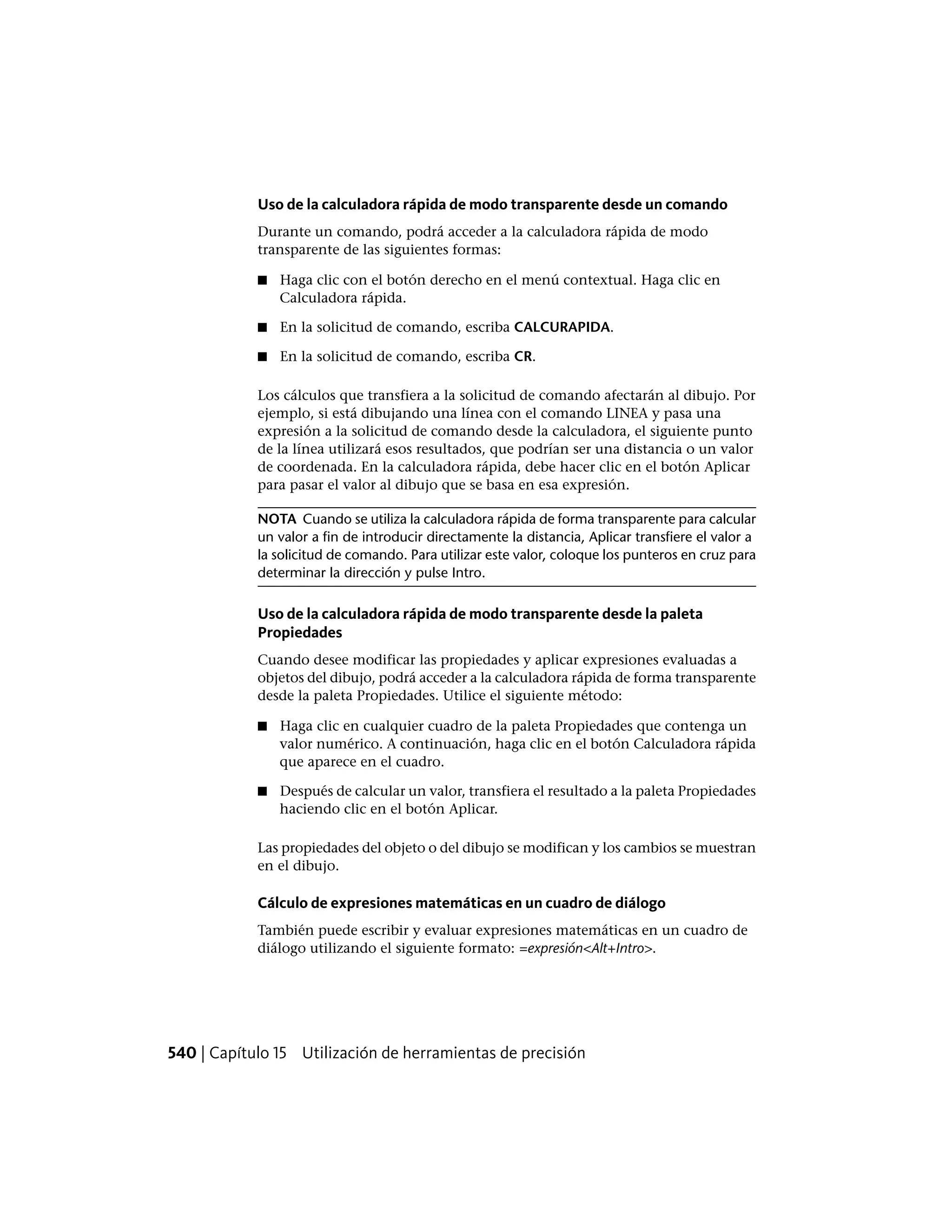 Uso de la calculadora rápida de modo transparente desde un comando
Durante un comando, podrá acceder a la calculadora rápida de modo
transparente de las siguientes formas:
■ Haga clic con el botón derecho en el menú contextual. Haga clic en
Calculadora rápida.
■ En la solicitud de comando, escriba CALCURAPIDA.
■ En la solicitud de comando, escriba CR.
Los cálculos que transfiera a la solicitud de comando afectarán al dibujo. Por
ejemplo, si está dibujando una línea con el comando LINEA y pasa una
expresión a la solicitud de comando desde la calculadora, el siguiente punto
de la línea utilizará esos resultados, que podrían ser una distancia o un valor
de coordenada. En la calculadora rápida, debe hacer clic en el botón Aplicar
para pasar el valor al dibujo que se basa en esa expresión.
NOTA Cuando se utiliza la calculadora rápida de forma transparente para calcular
un valor a fin de introducir directamente la distancia, Aplicar transfiere el valor a
la solicitud de comando. Para utilizar este valor, coloque los punteros en cruz para
determinar la dirección y pulse Intro.
Uso de la calculadora rápida de modo transparente desde la paleta
Propiedades
Cuando desee modificar las propiedades y aplicar expresiones evaluadas a
objetos del dibujo, podrá acceder a la calculadora rápida de forma transparente
desde la paleta Propiedades. Utilice el siguiente método:
■ Haga clic en cualquier cuadro de la paleta Propiedades que contenga un
valor numérico. A continuación, haga clic en el botón Calculadora rápida
que aparece en el cuadro.
■ Después de calcular un valor, transfiera el resultado a la paleta Propiedades
haciendo clic en el botón Aplicar.
Las propiedades del objeto o del dibujo se modifican y los cambios se muestran
en el dibujo.
Cálculo de expresiones matemáticas en un cuadro de diálogo
También puede escribir y evaluar expresiones matemáticas en un cuadro de
diálogo utilizando el siguiente formato: =expresión<Alt+Intro>.
540 | Capítulo 15 Utilización de herramientas de precisión
 