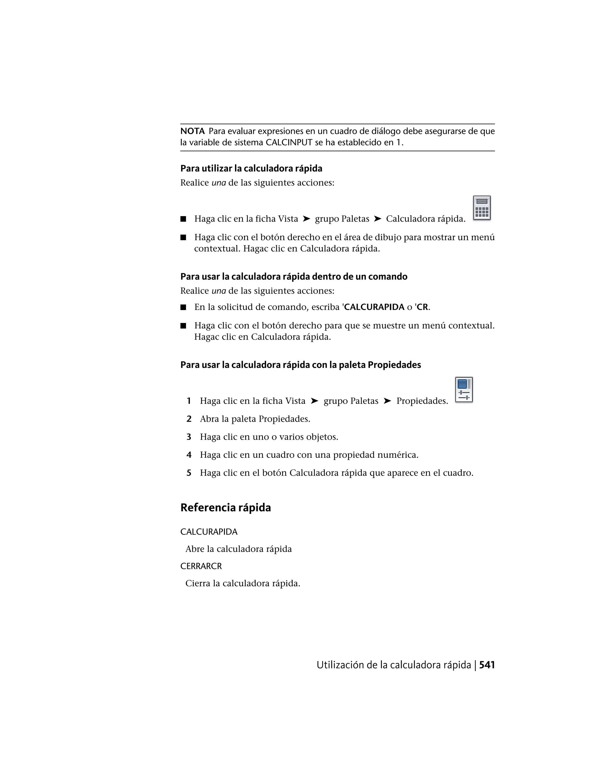 NOTA Para evaluar expresiones en un cuadro de diálogo debe asegurarse de que
la variable de sistema CALCINPUT se ha establecido en 1.
Para utilizar la calculadora rápida
Realice una de las siguientes acciones:
■ Haga clic en la ficha Vista ➤ grupo Paletas ➤ Calculadora rápida.
■ Haga clic con el botón derecho en el área de dibujo para mostrar un menú
contextual. Hagac clic en Calculadora rápida.
Para usar la calculadora rápida dentro de un comando
Realice una de las siguientes acciones:
■ En la solicitud de comando, escriba 'CALCURAPIDA o 'CR.
■ Haga clic con el botón derecho para que se muestre un menú contextual.
Hagac clic en Calculadora rápida.
Para usar la calculadora rápida con la paleta Propiedades
1 Haga clic en la ficha Vista ➤ grupo Paletas ➤ Propiedades.
2 Abra la paleta Propiedades.
3 Haga clic en uno o varios objetos.
4 Haga clic en un cuadro con una propiedad numérica.
5 Haga clic en el botón Calculadora rápida que aparece en el cuadro.
Referencia rápida
CALCURAPIDA
Abre la calculadora rápida
CERRARCR
Cierra la calculadora rápida.
Utilización de la calculadora rápida | 541
 