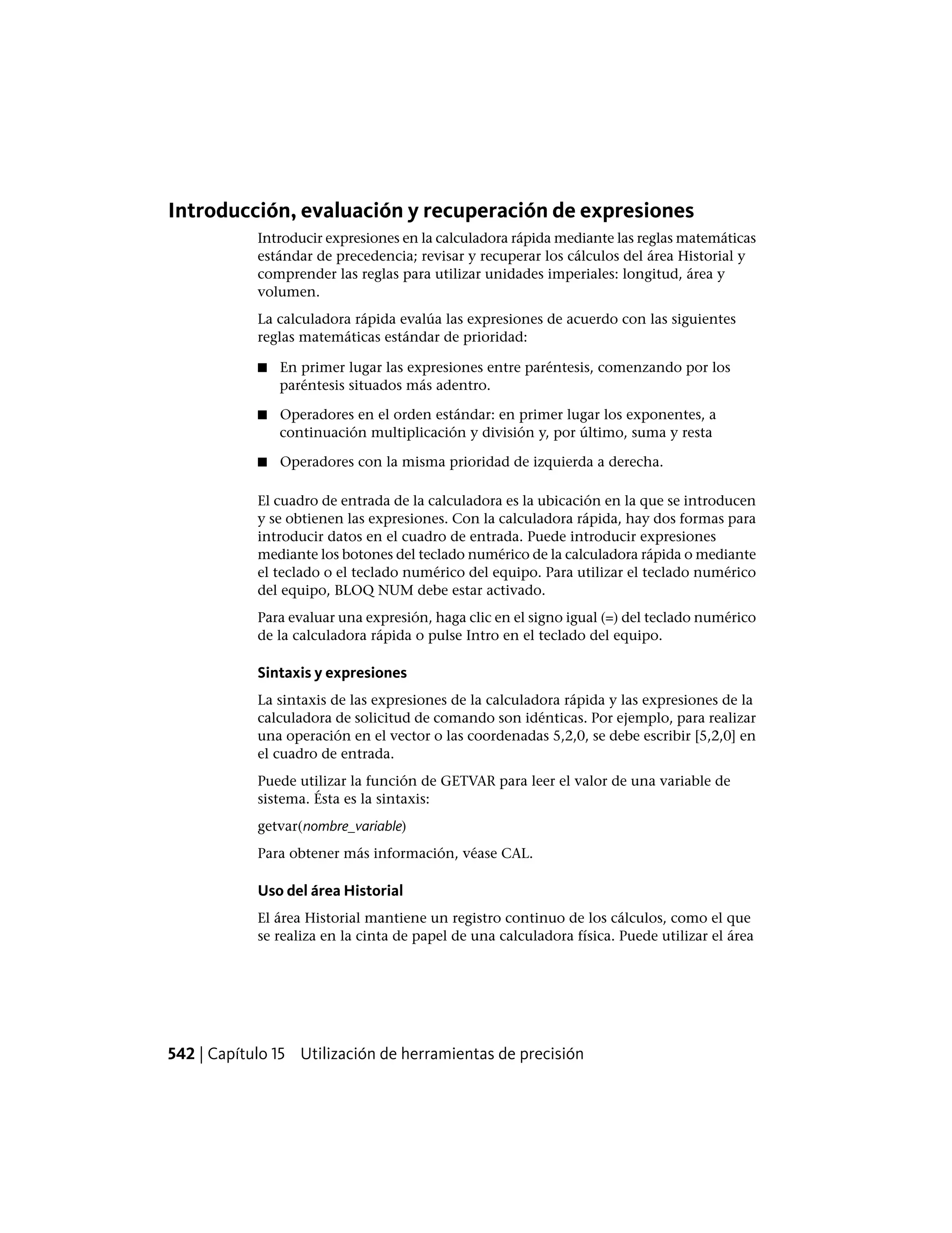 Introducción, evaluación y recuperación de expresiones
Introducir expresiones en la calculadora rápida mediante las reglas matemáticas
estándar de precedencia; revisar y recuperar los cálculos del área Historial y
comprender las reglas para utilizar unidades imperiales: longitud, área y
volumen.
La calculadora rápida evalúa las expresiones de acuerdo con las siguientes
reglas matemáticas estándar de prioridad:
■ En primer lugar las expresiones entre paréntesis, comenzando por los
paréntesis situados más adentro.
■ Operadores en el orden estándar: en primer lugar los exponentes, a
continuación multiplicación y división y, por último, suma y resta
■ Operadores con la misma prioridad de izquierda a derecha.
El cuadro de entrada de la calculadora es la ubicación en la que se introducen
y se obtienen las expresiones. Con la calculadora rápida, hay dos formas para
introducir datos en el cuadro de entrada. Puede introducir expresiones
mediante los botones del teclado numérico de la calculadora rápida o mediante
el teclado o el teclado numérico del equipo. Para utilizar el teclado numérico
del equipo, BLOQ NUM debe estar activado.
Para evaluar una expresión, haga clic en el signo igual (=) del teclado numérico
de la calculadora rápida o pulse Intro en el teclado del equipo.
Sintaxis y expresiones
La sintaxis de las expresiones de la calculadora rápida y las expresiones de la
calculadora de solicitud de comando son idénticas. Por ejemplo, para realizar
una operación en el vector o las coordenadas 5,2,0, se debe escribir [5,2,0] en
el cuadro de entrada.
Puede utilizar la función de GETVAR para leer el valor de una variable de
sistema. Ésta es la sintaxis:
getvar(nombre_variable)
Para obtener más información, véase CAL.
Uso del área Historial
El área Historial mantiene un registro continuo de los cálculos, como el que
se realiza en la cinta de papel de una calculadora física. Puede utilizar el área
542 | Capítulo 15 Utilización de herramientas de precisión
 