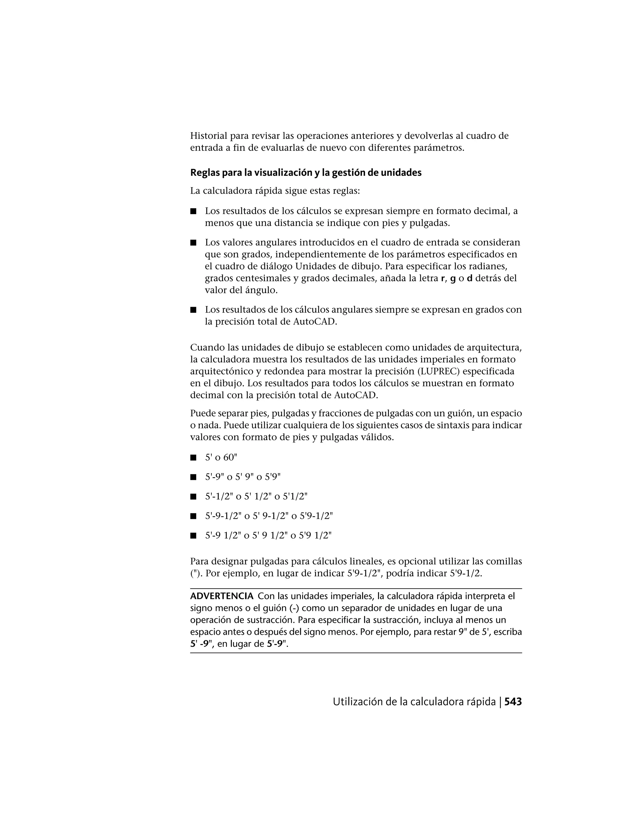 Historial para revisar las operaciones anteriores y devolverlas al cuadro de
entrada a fin de evaluarlas de nuevo con diferentes parámetros.
Reglas para la visualización y la gestión de unidades
La calculadora rápida sigue estas reglas:
■ Los resultados de los cálculos se expresan siempre en formato decimal, a
menos que una distancia se indique con pies y pulgadas.
■ Los valores angulares introducidos en el cuadro de entrada se consideran
que son grados, independientemente de los parámetros especificados en
el cuadro de diálogo Unidades de dibujo. Para especificar los radianes,
grados centesimales y grados decimales, añada la letra r, g o d detrás del
valor del ángulo.
■ Los resultados de los cálculos angulares siempre se expresan en grados con
la precisión total de AutoCAD.
Cuando las unidades de dibujo se establecen como unidades de arquitectura,
la calculadora muestra los resultados de las unidades imperiales en formato
arquitectónico y redondea para mostrar la precisión (LUPREC) especificada
en el dibujo. Los resultados para todos los cálculos se muestran en formato
decimal con la precisión total de AutoCAD.
Puede separar pies, pulgadas y fracciones de pulgadas con un guión, un espacio
o nada. Puede utilizar cualquiera de los siguientes casos de sintaxis para indicar
valores con formato de pies y pulgadas válidos.
■ 5' o 60"
■ 5'-9" o 5' 9" o 5'9"
■ 5'-1/2" o 5' 1/2" o 5'1/2"
■ 5'-9-1/2" o 5' 9-1/2" o 5'9-1/2"
■ 5'-9 1/2" o 5' 9 1/2" o 5'9 1/2"
Para designar pulgadas para cálculos lineales, es opcional utilizar las comillas
("). Por ejemplo, en lugar de indicar 5'9-1/2", podría indicar 5'9-1/2.
ADVERTENCIA Con las unidades imperiales, la calculadora rápida interpreta el
signo menos o el guión (-) como un separador de unidades en lugar de una
operación de sustracción. Para especificar la sustracción, incluya al menos un
espacio antes o después del signo menos. Por ejemplo, para restar 9" de 5', escriba
5' -9", en lugar de 5'-9".
Utilización de la calculadora rápida | 543
 