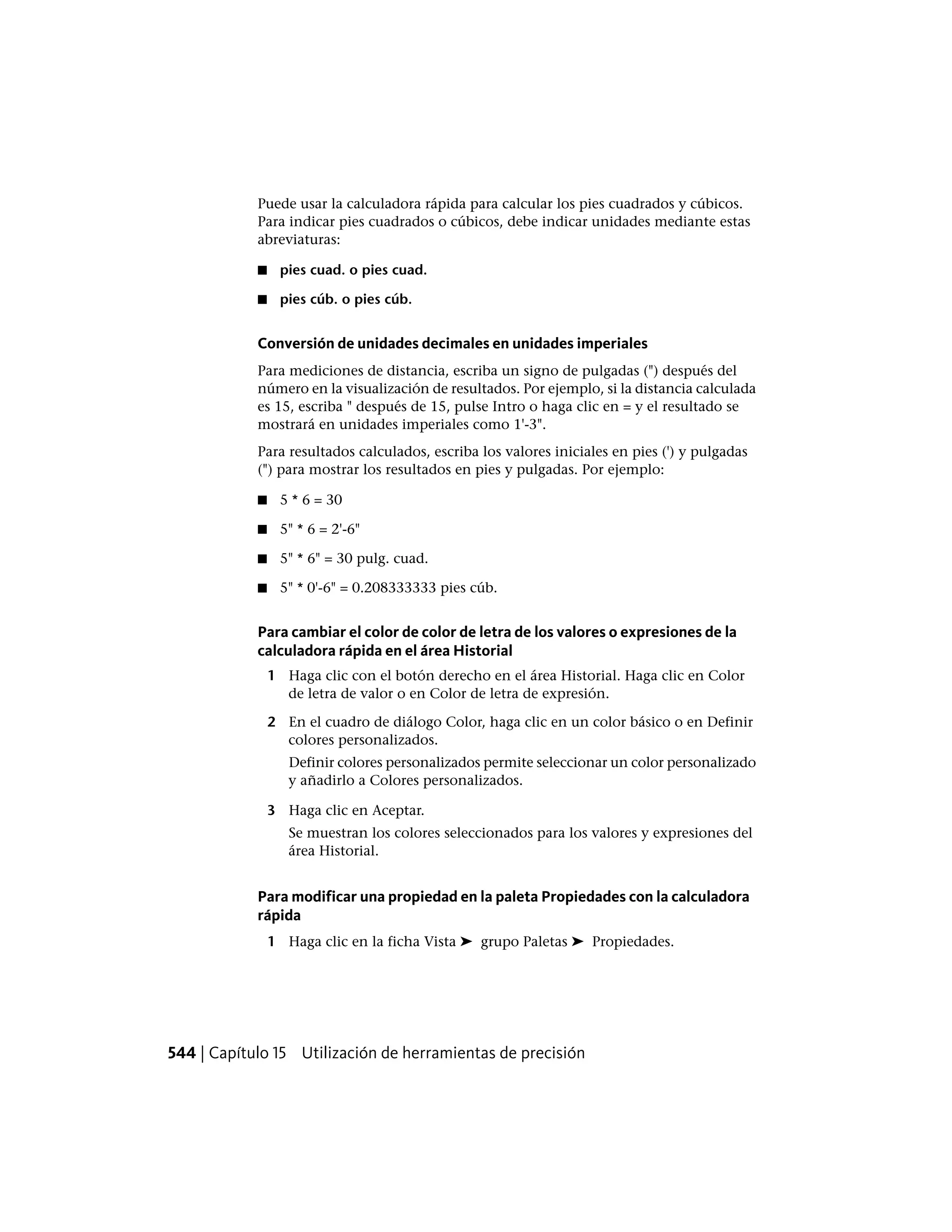 Puede usar la calculadora rápida para calcular los pies cuadrados y cúbicos.
Para indicar pies cuadrados o cúbicos, debe indicar unidades mediante estas
abreviaturas:
■ pies cuad. o pies cuad.
■ pies cúb. o pies cúb.
Conversión de unidades decimales en unidades imperiales
Para mediciones de distancia, escriba un signo de pulgadas (") después del
número en la visualización de resultados. Por ejemplo, si la distancia calculada
es 15, escriba " después de 15, pulse Intro o haga clic en = y el resultado se
mostrará en unidades imperiales como 1'-3".
Para resultados calculados, escriba los valores iniciales en pies (') y pulgadas
(") para mostrar los resultados en pies y pulgadas. Por ejemplo:
■ 5 * 6 = 30
■ 5" * 6 = 2'-6"
■ 5" * 6" = 30 pulg. cuad.
■ 5" * 0'-6" = 0.208333333 pies cúb.
Para cambiar el color de color de letra de los valores o expresiones de la
calculadora rápida en el área Historial
1 Haga clic con el botón derecho en el área Historial. Haga clic en Color
de letra de valor o en Color de letra de expresión.
2 En el cuadro de diálogo Color, haga clic en un color básico o en Definir
colores personalizados.
Definir colores personalizados permite seleccionar un color personalizado
y añadirlo a Colores personalizados.
3 Haga clic en Aceptar.
Se muestran los colores seleccionados para los valores y expresiones del
área Historial.
Para modificar una propiedad en la paleta Propiedades con la calculadora
rápida
1 Haga clic en la ficha Vista ➤ grupo Paletas ➤ Propiedades.
544 | Capítulo 15 Utilización de herramientas de precisión
 