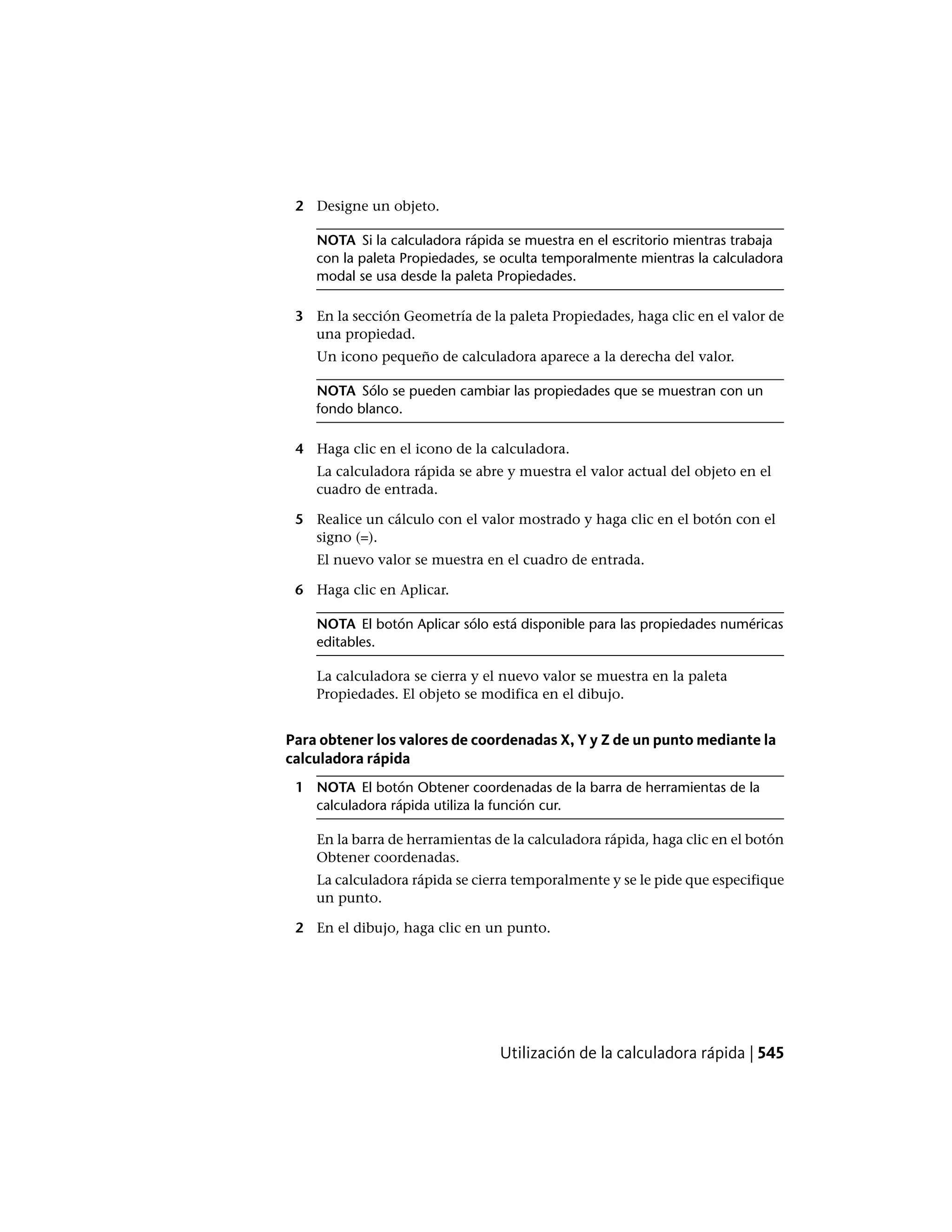 2 Designe un objeto.
NOTA Si la calculadora rápida se muestra en el escritorio mientras trabaja
con la paleta Propiedades, se oculta temporalmente mientras la calculadora
modal se usa desde la paleta Propiedades.
3 En la sección Geometría de la paleta Propiedades, haga clic en el valor de
una propiedad.
Un icono pequeño de calculadora aparece a la derecha del valor.
NOTA Sólo se pueden cambiar las propiedades que se muestran con un
fondo blanco.
4 Haga clic en el icono de la calculadora.
La calculadora rápida se abre y muestra el valor actual del objeto en el
cuadro de entrada.
5 Realice un cálculo con el valor mostrado y haga clic en el botón con el
signo (=).
El nuevo valor se muestra en el cuadro de entrada.
6 Haga clic en Aplicar.
NOTA El botón Aplicar sólo está disponible para las propiedades numéricas
editables.
La calculadora se cierra y el nuevo valor se muestra en la paleta
Propiedades. El objeto se modifica en el dibujo.
Para obtener los valores de coordenadas X, Y y Z de un punto mediante la
calculadora rápida
1 NOTA El botón Obtener coordenadas de la barra de herramientas de la
calculadora rápida utiliza la función cur.
En la barra de herramientas de la calculadora rápida, haga clic en el botón
Obtener coordenadas.
La calculadora rápida se cierra temporalmente y se le pide que especifique
un punto.
2 En el dibujo, haga clic en un punto.
Utilización de la calculadora rápida | 545
 