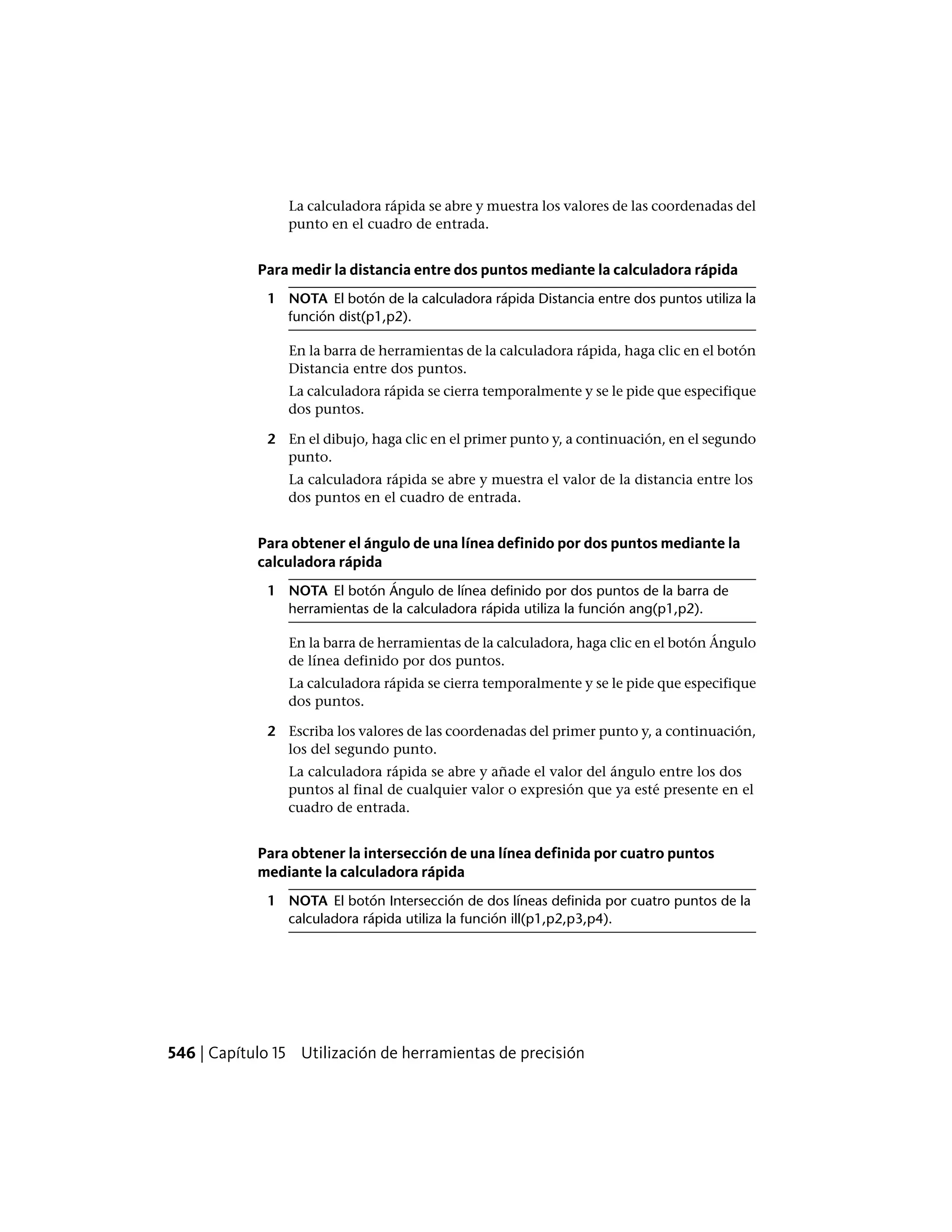 La calculadora rápida se abre y muestra los valores de las coordenadas del
punto en el cuadro de entrada.
Para medir la distancia entre dos puntos mediante la calculadora rápida
1 NOTA El botón de la calculadora rápida Distancia entre dos puntos utiliza la
función dist(p1,p2).
En la barra de herramientas de la calculadora rápida, haga clic en el botón
Distancia entre dos puntos.
La calculadora rápida se cierra temporalmente y se le pide que especifique
dos puntos.
2 En el dibujo, haga clic en el primer punto y, a continuación, en el segundo
punto.
La calculadora rápida se abre y muestra el valor de la distancia entre los
dos puntos en el cuadro de entrada.
Para obtener el ángulo de una línea definido por dos puntos mediante la
calculadora rápida
1 NOTA El botón Ángulo de línea definido por dos puntos de la barra de
herramientas de la calculadora rápida utiliza la función ang(p1,p2).
En la barra de herramientas de la calculadora, haga clic en el botón Ángulo
de línea definido por dos puntos.
La calculadora rápida se cierra temporalmente y se le pide que especifique
dos puntos.
2 Escriba los valores de las coordenadas del primer punto y, a continuación,
los del segundo punto.
La calculadora rápida se abre y añade el valor del ángulo entre los dos
puntos al final de cualquier valor o expresión que ya esté presente en el
cuadro de entrada.
Para obtener la intersección de una línea definida por cuatro puntos
mediante la calculadora rápida
1 NOTA El botón Intersección de dos líneas definida por cuatro puntos de la
calculadora rápida utiliza la función ill(p1,p2,p3,p4).
546 | Capítulo 15 Utilización de herramientas de precisión
 