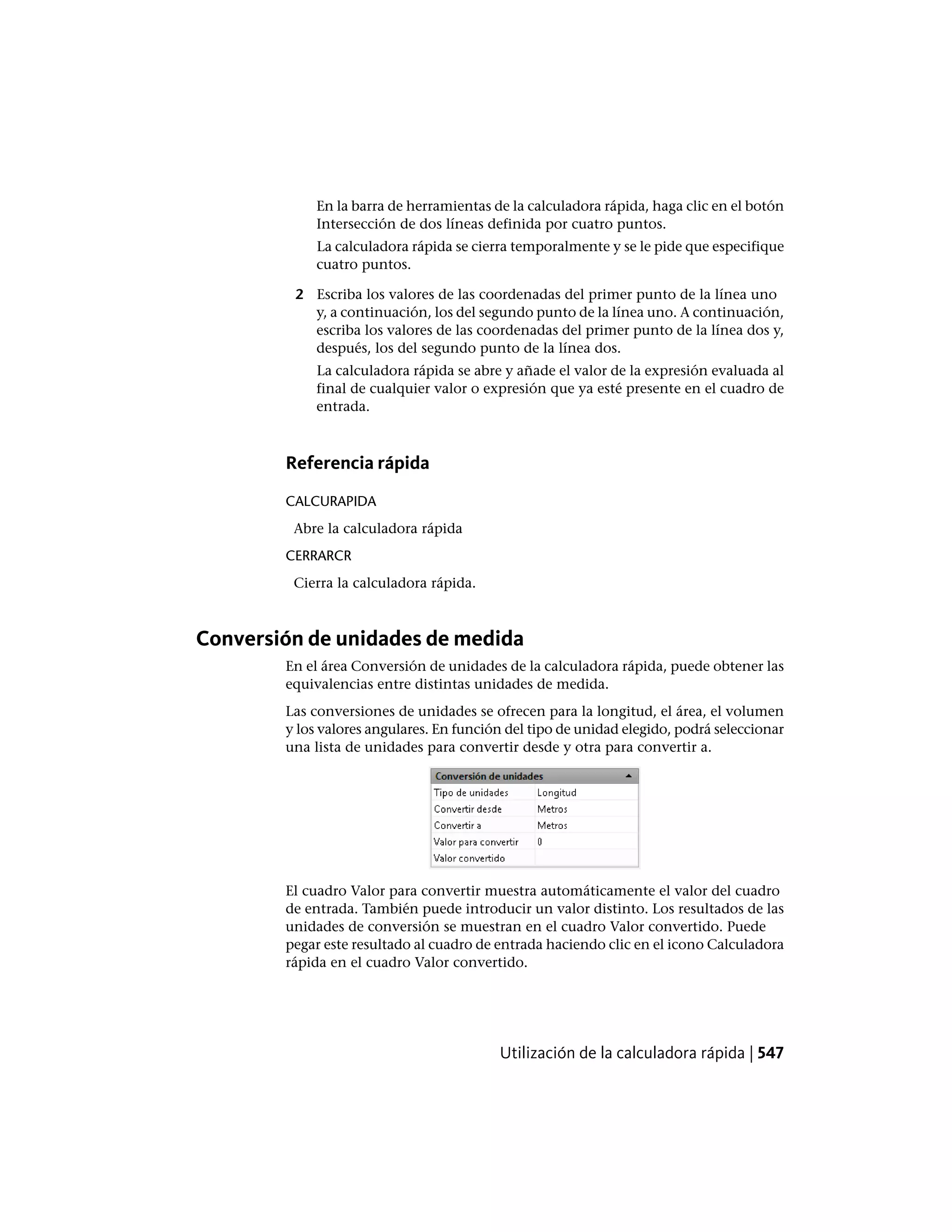 En la barra de herramientas de la calculadora rápida, haga clic en el botón
Intersección de dos líneas definida por cuatro puntos.
La calculadora rápida se cierra temporalmente y se le pide que especifique
cuatro puntos.
2 Escriba los valores de las coordenadas del primer punto de la línea uno
y, a continuación, los del segundo punto de la línea uno. A continuación,
escriba los valores de las coordenadas del primer punto de la línea dos y,
después, los del segundo punto de la línea dos.
La calculadora rápida se abre y añade el valor de la expresión evaluada al
final de cualquier valor o expresión que ya esté presente en el cuadro de
entrada.
Referencia rápida
CALCURAPIDA
Abre la calculadora rápida
CERRARCR
Cierra la calculadora rápida.
Conversión de unidades de medida
En el área Conversión de unidades de la calculadora rápida, puede obtener las
equivalencias entre distintas unidades de medida.
Las conversiones de unidades se ofrecen para la longitud, el área, el volumen
y los valores angulares. En función del tipo de unidad elegido, podrá seleccionar
una lista de unidades para convertir desde y otra para convertir a.
El cuadro Valor para convertir muestra automáticamente el valor del cuadro
de entrada. También puede introducir un valor distinto. Los resultados de las
unidades de conversión se muestran en el cuadro Valor convertido. Puede
pegar este resultado al cuadro de entrada haciendo clic en el icono Calculadora
rápida en el cuadro Valor convertido.
Utilización de la calculadora rápida | 547
 