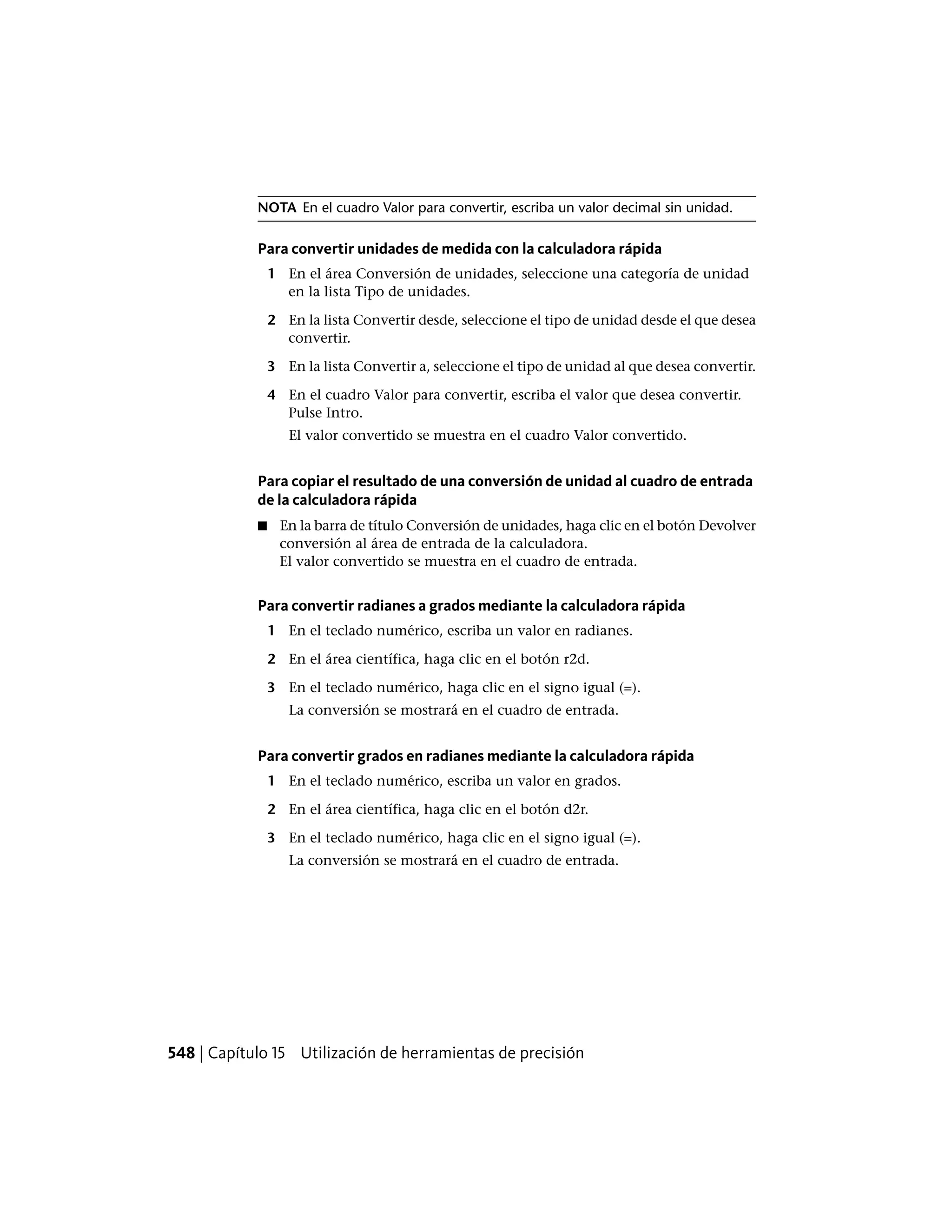 NOTA En el cuadro Valor para convertir, escriba un valor decimal sin unidad.
Para convertir unidades de medida con la calculadora rápida
1 En el área Conversión de unidades, seleccione una categoría de unidad
en la lista Tipo de unidades.
2 En la lista Convertir desde, seleccione el tipo de unidad desde el que desea
convertir.
3 En la lista Convertir a, seleccione el tipo de unidad al que desea convertir.
4 En el cuadro Valor para convertir, escriba el valor que desea convertir.
Pulse Intro.
El valor convertido se muestra en el cuadro Valor convertido.
Para copiar el resultado de una conversión de unidad al cuadro de entrada
de la calculadora rápida
■ En la barra de título Conversión de unidades, haga clic en el botón Devolver
conversión al área de entrada de la calculadora.
El valor convertido se muestra en el cuadro de entrada.
Para convertir radianes a grados mediante la calculadora rápida
1 En el teclado numérico, escriba un valor en radianes.
2 En el área científica, haga clic en el botón r2d.
3 En el teclado numérico, haga clic en el signo igual (=).
La conversión se mostrará en el cuadro de entrada.
Para convertir grados en radianes mediante la calculadora rápida
1 En el teclado numérico, escriba un valor en grados.
2 En el área científica, haga clic en el botón d2r.
3 En el teclado numérico, haga clic en el signo igual (=).
La conversión se mostrará en el cuadro de entrada.
548 | Capítulo 15 Utilización de herramientas de precisión
 
