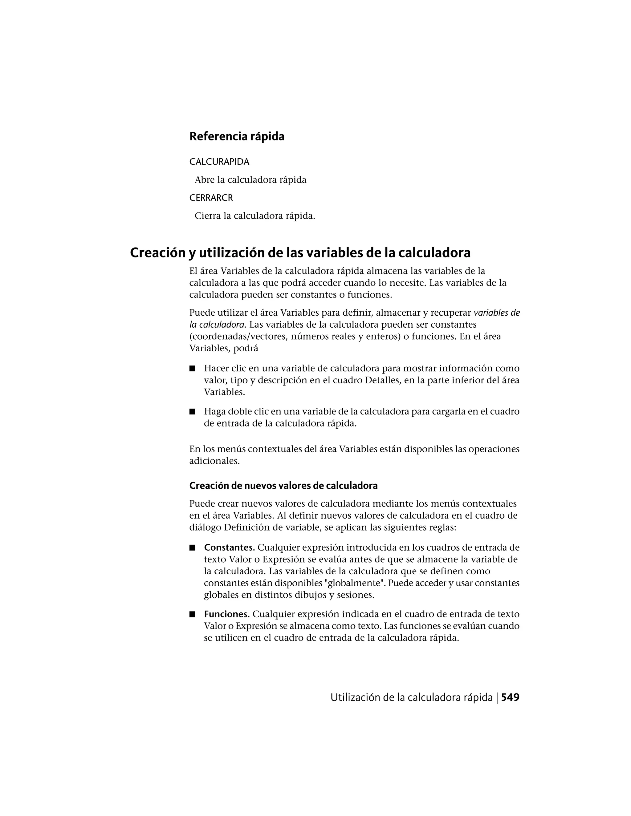 Referencia rápida
CALCURAPIDA
Abre la calculadora rápida
CERRARCR
Cierra la calculadora rápida.
Creación y utilización de las variables de la calculadora
El área Variables de la calculadora rápida almacena las variables de la
calculadora a las que podrá acceder cuando lo necesite. Las variables de la
calculadora pueden ser constantes o funciones.
Puede utilizar el área Variables para definir, almacenar y recuperar variables de
la calculadora. Las variables de la calculadora pueden ser constantes
(coordenadas/vectores, números reales y enteros) o funciones. En el área
Variables, podrá
■ Hacer clic en una variable de calculadora para mostrar información como
valor, tipo y descripción en el cuadro Detalles, en la parte inferior del área
Variables.
■ Haga doble clic en una variable de la calculadora para cargarla en el cuadro
de entrada de la calculadora rápida.
En los menús contextuales del área Variables están disponibles las operaciones
adicionales.
Creación de nuevos valores de calculadora
Puede crear nuevos valores de calculadora mediante los menús contextuales
en el área Variables. Al definir nuevos valores de calculadora en el cuadro de
diálogo Definición de variable, se aplican las siguientes reglas:
■ Constantes. Cualquier expresión introducida en los cuadros de entrada de
texto Valor o Expresión se evalúa antes de que se almacene la variable de
la calculadora. Las variables de la calculadora que se definen como
constantes están disponibles "globalmente". Puede acceder y usar constantes
globales en distintos dibujos y sesiones.
■ Funciones. Cualquier expresión indicada en el cuadro de entrada de texto
Valor o Expresión se almacena como texto. Las funciones se evalúan cuando
se utilicen en el cuadro de entrada de la calculadora rápida.
Utilización de la calculadora rápida | 549
 