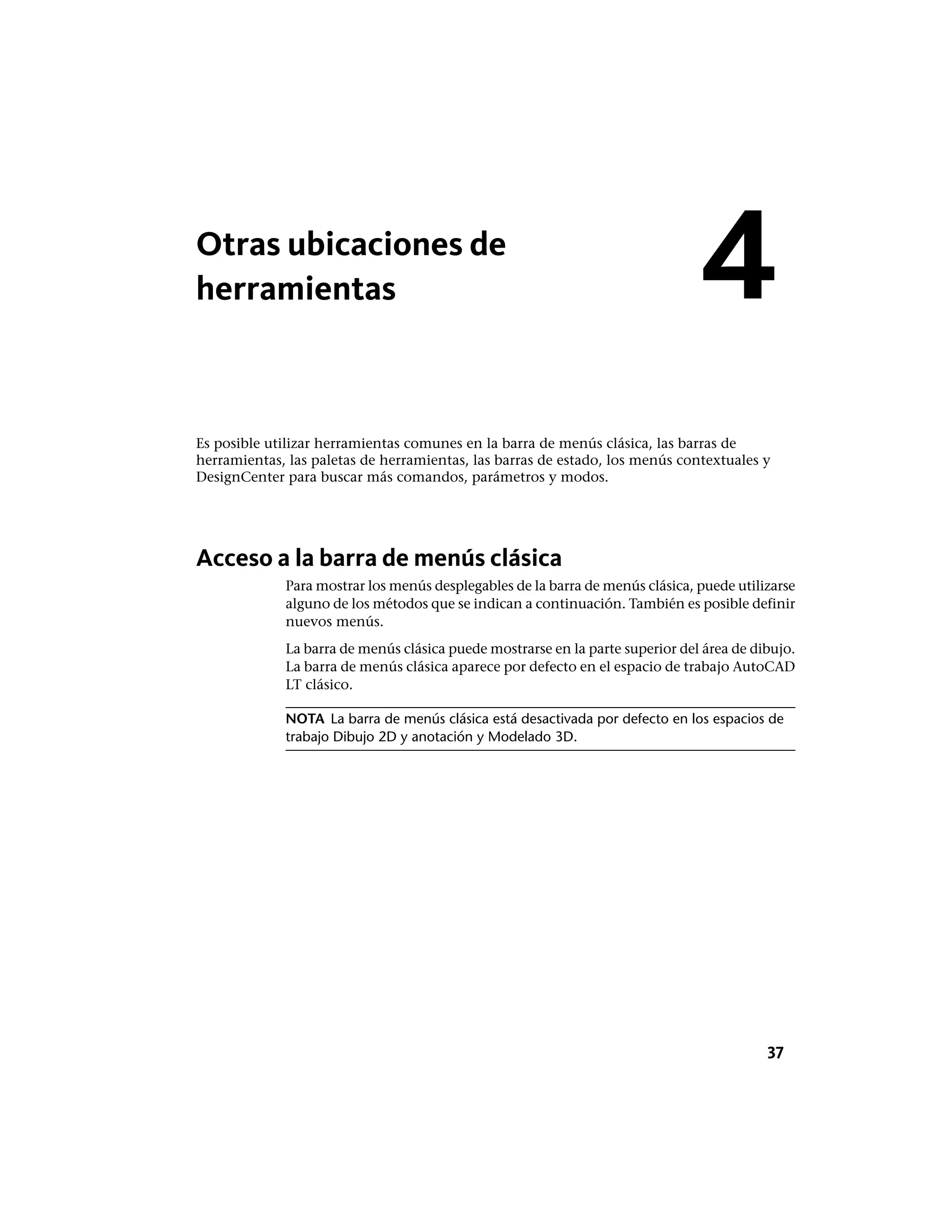 Otras ubicaciones de
herramientas
Es posible utilizar herramientas comunes en la barra de menús clásica, las barras de
herramientas, las paletas de herramientas, las barras de estado, los menús contextuales y
DesignCenter para buscar más comandos, parámetros y modos.
Acceso a la barra de menús clásica
Para mostrar los menús desplegables de la barra de menús clásica, puede utilizarse
alguno de los métodos que se indican a continuación. También es posible definir
nuevos menús.
La barra de menús clásica puede mostrarse en la parte superior del área de dibujo.
La barra de menús clásica aparece por defecto en el espacio de trabajo AutoCAD
LT clásico.
NOTA La barra de menús clásica está desactivada por defecto en los espacios de
trabajo Dibujo 2D y anotación y Modelado 3D.
4
37
 