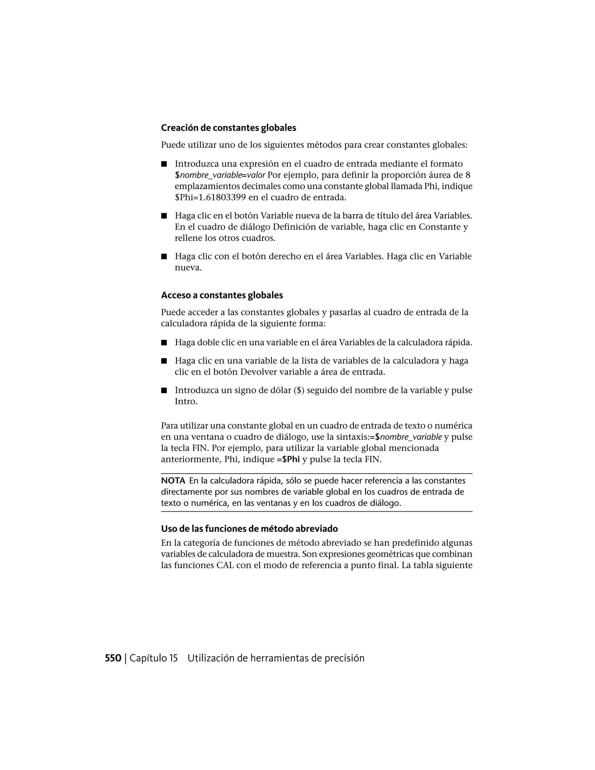 Creación de constantes globales
Puede utilizar uno de los siguientes métodos para crear constantes globales:
■ Introduzca una expresión en el cuadro de entrada mediante el formato
$nombre_variable=valor Por ejemplo, para definir la proporción áurea de 8
emplazamientos decimales como una constante global llamada Phi, indique
$Phi=1.61803399 en el cuadro de entrada.
■ Haga clic en el botón Variable nueva de la barra de título del área Variables.
En el cuadro de diálogo Definición de variable, haga clic en Constante y
rellene los otros cuadros.
■ Haga clic con el botón derecho en el área Variables. Haga clic en Variable
nueva.
Acceso a constantes globales
Puede acceder a las constantes globales y pasarlas al cuadro de entrada de la
calculadora rápida de la siguiente forma:
■ Haga doble clic en una variable en el área Variables de la calculadora rápida.
■ Haga clic en una variable de la lista de variables de la calculadora y haga
clic en el botón Devolver variable a área de entrada.
■ Introduzca un signo de dólar ($) seguido del nombre de la variable y pulse
Intro.
Para utilizar una constante global en un cuadro de entrada de texto o numérica
en una ventana o cuadro de diálogo, use la sintaxis:=$nombre_variable y pulse
la tecla FIN. Por ejemplo, para utilizar la variable global mencionada
anteriormente, Phi, indique =$Phi y pulse la tecla FIN.
NOTA En la calculadora rápida, sólo se puede hacer referencia a las constantes
directamente por sus nombres de variable global en los cuadros de entrada de
texto o numérica, en las ventanas y en los cuadros de diálogo.
Uso de las funciones de método abreviado
En la categoría de funciones de método abreviado se han predefinido algunas
variables de calculadora de muestra. Son expresiones geométricas que combinan
las funciones CAL con el modo de referencia a punto final. La tabla siguiente
550 | Capítulo 15 Utilización de herramientas de precisión
 