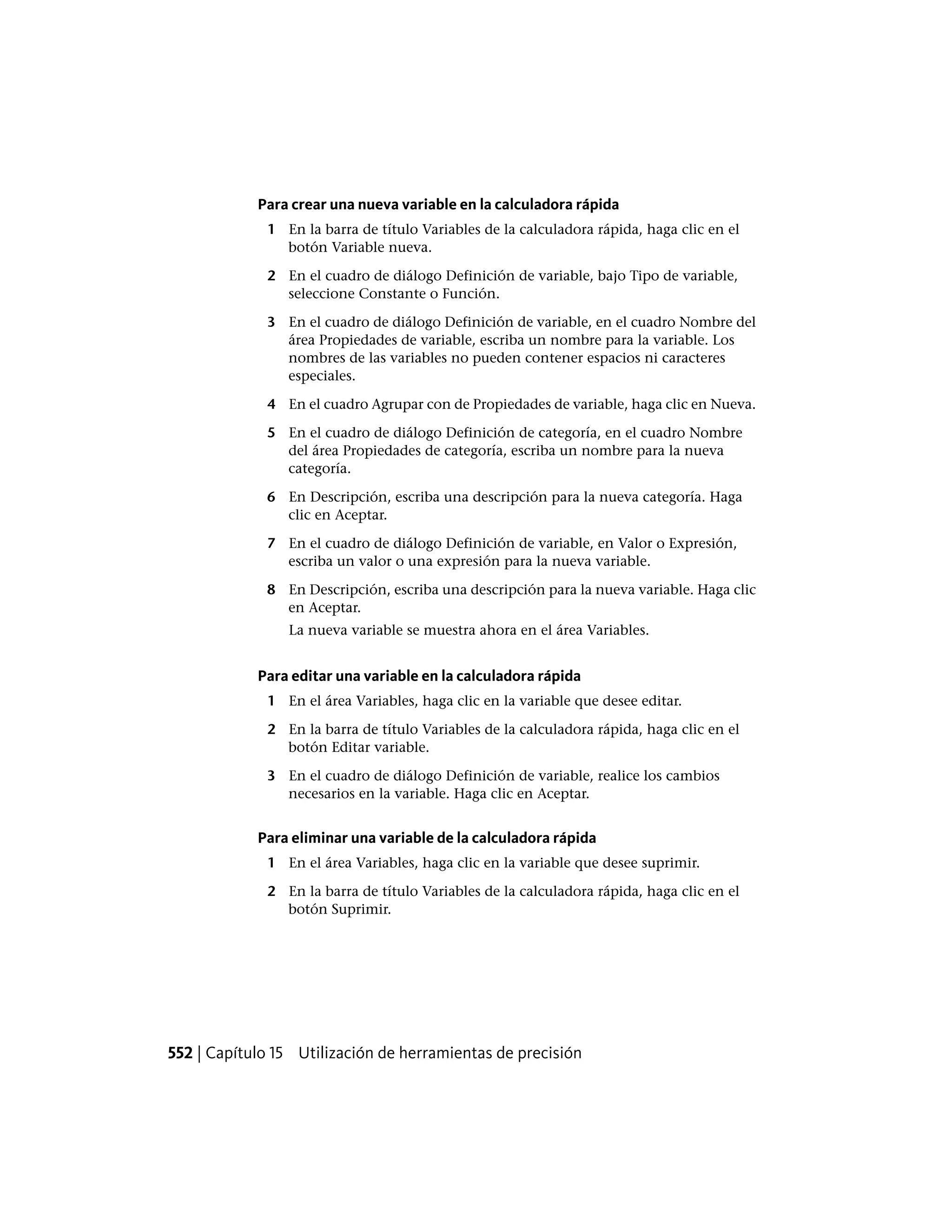 Para crear una nueva variable en la calculadora rápida
1 En la barra de título Variables de la calculadora rápida, haga clic en el
botón Variable nueva.
2 En el cuadro de diálogo Definición de variable, bajo Tipo de variable,
seleccione Constante o Función.
3 En el cuadro de diálogo Definición de variable, en el cuadro Nombre del
área Propiedades de variable, escriba un nombre para la variable. Los
nombres de las variables no pueden contener espacios ni caracteres
especiales.
4 En el cuadro Agrupar con de Propiedades de variable, haga clic en Nueva.
5 En el cuadro de diálogo Definición de categoría, en el cuadro Nombre
del área Propiedades de categoría, escriba un nombre para la nueva
categoría.
6 En Descripción, escriba una descripción para la nueva categoría. Haga
clic en Aceptar.
7 En el cuadro de diálogo Definición de variable, en Valor o Expresión,
escriba un valor o una expresión para la nueva variable.
8 En Descripción, escriba una descripción para la nueva variable. Haga clic
en Aceptar.
La nueva variable se muestra ahora en el área Variables.
Para editar una variable en la calculadora rápida
1 En el área Variables, haga clic en la variable que desee editar.
2 En la barra de título Variables de la calculadora rápida, haga clic en el
botón Editar variable.
3 En el cuadro de diálogo Definición de variable, realice los cambios
necesarios en la variable. Haga clic en Aceptar.
Para eliminar una variable de la calculadora rápida
1 En el área Variables, haga clic en la variable que desee suprimir.
2 En la barra de título Variables de la calculadora rápida, haga clic en el
botón Suprimir.
552 | Capítulo 15 Utilización de herramientas de precisión
 