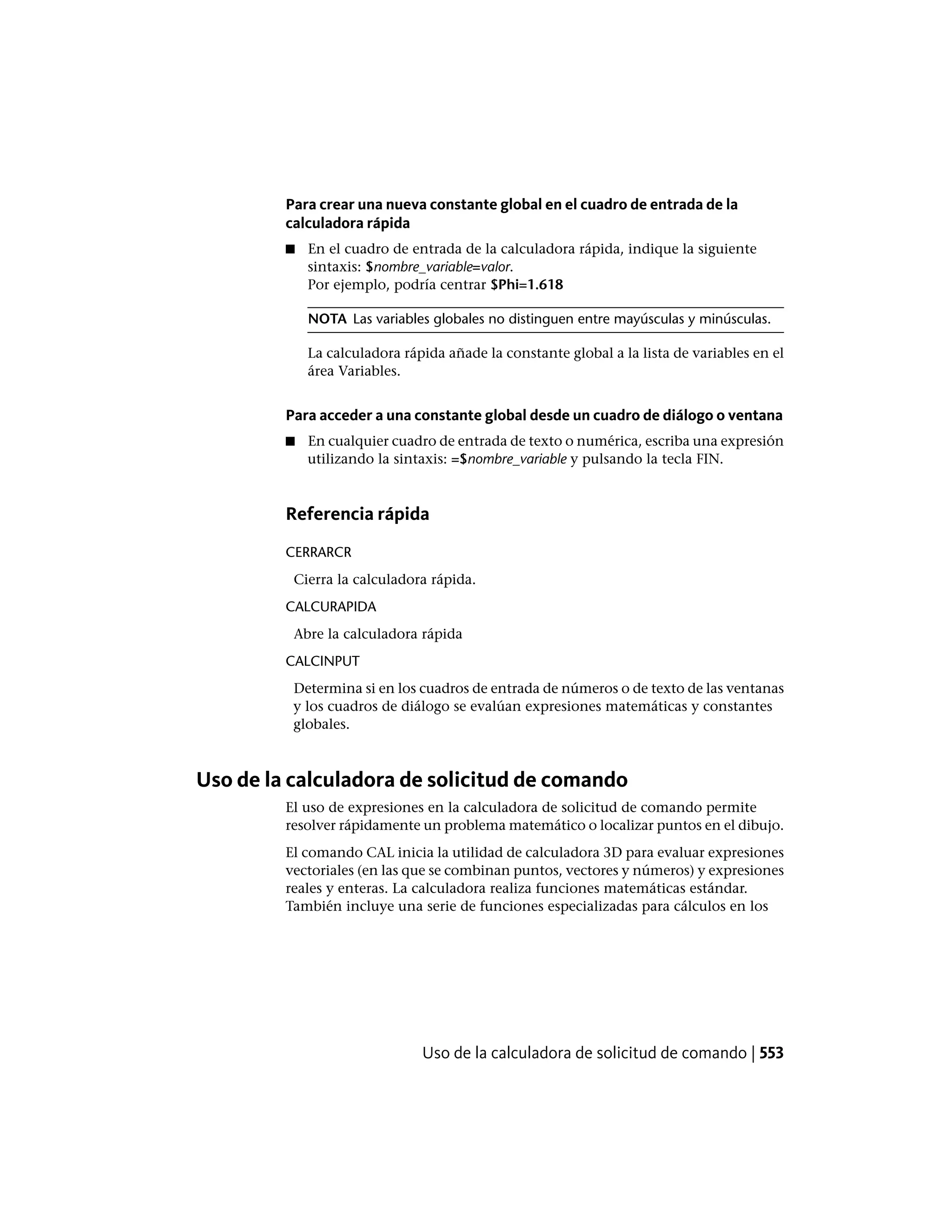 Para crear una nueva constante global en el cuadro de entrada de la
calculadora rápida
■ En el cuadro de entrada de la calculadora rápida, indique la siguiente
sintaxis: $nombre_variable=valor.
Por ejemplo, podría centrar $Phi=1.618
NOTA Las variables globales no distinguen entre mayúsculas y minúsculas.
La calculadora rápida añade la constante global a la lista de variables en el
área Variables.
Para acceder a una constante global desde un cuadro de diálogo o ventana
■ En cualquier cuadro de entrada de texto o numérica, escriba una expresión
utilizando la sintaxis: =$nombre_variable y pulsando la tecla FIN.
Referencia rápida
CERRARCR
Cierra la calculadora rápida.
CALCURAPIDA
Abre la calculadora rápida
CALCINPUT
Determina si en los cuadros de entrada de números o de texto de las ventanas
y los cuadros de diálogo se evalúan expresiones matemáticas y constantes
globales.
Uso de la calculadora de solicitud de comando
El uso de expresiones en la calculadora de solicitud de comando permite
resolver rápidamente un problema matemático o localizar puntos en el dibujo.
El comando CAL inicia la utilidad de calculadora 3D para evaluar expresiones
vectoriales (en las que se combinan puntos, vectores y números) y expresiones
reales y enteras. La calculadora realiza funciones matemáticas estándar.
También incluye una serie de funciones especializadas para cálculos en los
Uso de la calculadora de solicitud de comando | 553
 