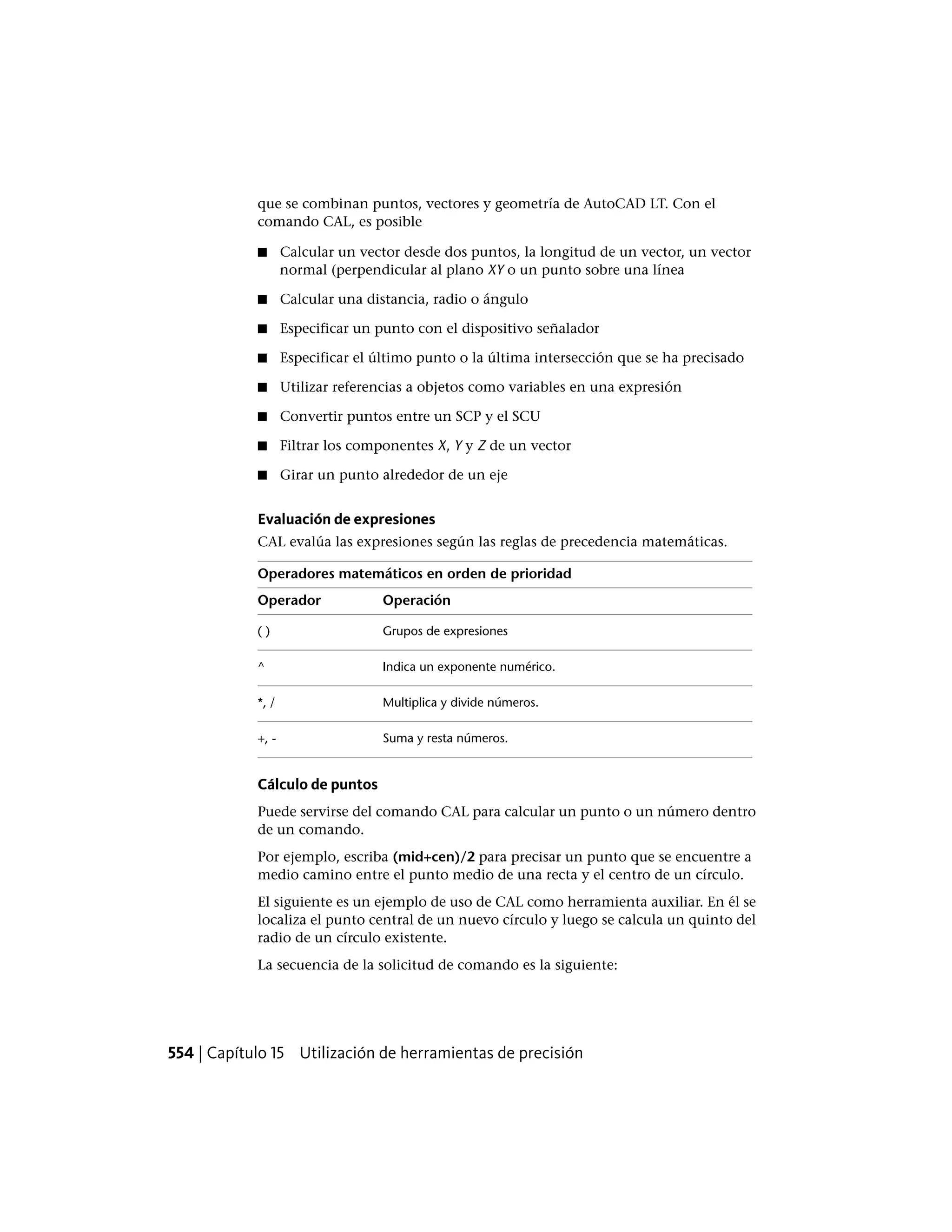 que se combinan puntos, vectores y geometría de AutoCAD LT. Con el
comando CAL, es posible
■ Calcular un vector desde dos puntos, la longitud de un vector, un vector
normal (perpendicular al plano XY o un punto sobre una línea
■ Calcular una distancia, radio o ángulo
■ Especificar un punto con el dispositivo señalador
■ Especificar el último punto o la última intersección que se ha precisado
■ Utilizar referencias a objetos como variables en una expresión
■ Convertir puntos entre un SCP y el SCU
■ Filtrar los componentes X, Y y Z de un vector
■ Girar un punto alrededor de un eje
Evaluación de expresiones
CAL evalúa las expresiones según las reglas de precedencia matemáticas.
Operadores matemáticos en orden de prioridad
OperaciónOperador
Grupos de expresiones( )
Indica un exponente numérico.^
Multiplica y divide números.*, /
Suma y resta números.+, -
Cálculo de puntos
Puede servirse del comando CAL para calcular un punto o un número dentro
de un comando.
Por ejemplo, escriba (mid+cen)/2 para precisar un punto que se encuentre a
medio camino entre el punto medio de una recta y el centro de un círculo.
El siguiente es un ejemplo de uso de CAL como herramienta auxiliar. En él se
localiza el punto central de un nuevo círculo y luego se calcula un quinto del
radio de un círculo existente.
La secuencia de la solicitud de comando es la siguiente:
554 | Capítulo 15 Utilización de herramientas de precisión
 