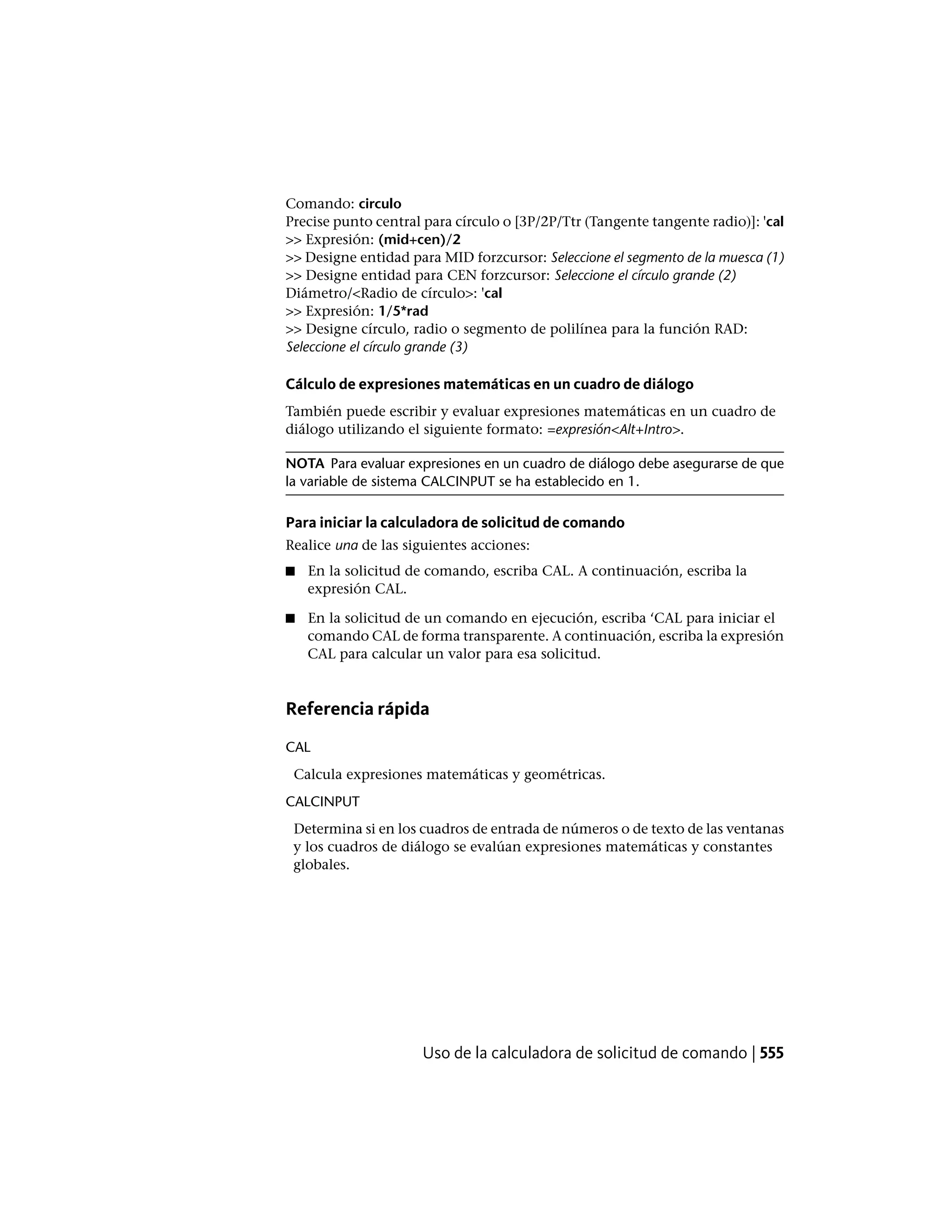 Comando: circulo
Precise punto central para círculo o [3P/2P/Ttr (Tangente tangente radio)]: 'cal
>> Expresión: (mid+cen)/2
>> Designe entidad para MID forzcursor: Seleccione el segmento de la muesca (1)
>> Designe entidad para CEN forzcursor: Seleccione el círculo grande (2)
Diámetro/<Radio de círculo>: 'cal
>> Expresión: 1/5*rad
>> Designe círculo, radio o segmento de polilínea para la función RAD:
Seleccione el círculo grande (3)
Cálculo de expresiones matemáticas en un cuadro de diálogo
También puede escribir y evaluar expresiones matemáticas en un cuadro de
diálogo utilizando el siguiente formato: =expresión<Alt+Intro>.
NOTA Para evaluar expresiones en un cuadro de diálogo debe asegurarse de que
la variable de sistema CALCINPUT se ha establecido en 1.
Para iniciar la calculadora de solicitud de comando
Realice una de las siguientes acciones:
■ En la solicitud de comando, escriba CAL. A continuación, escriba la
expresión CAL.
■ En la solicitud de un comando en ejecución, escriba ‘CAL para iniciar el
comando CAL de forma transparente. A continuación, escriba la expresión
CAL para calcular un valor para esa solicitud.
Referencia rápida
CAL
Calcula expresiones matemáticas y geométricas.
CALCINPUT
Determina si en los cuadros de entrada de números o de texto de las ventanas
y los cuadros de diálogo se evalúan expresiones matemáticas y constantes
globales.
Uso de la calculadora de solicitud de comando | 555
 
