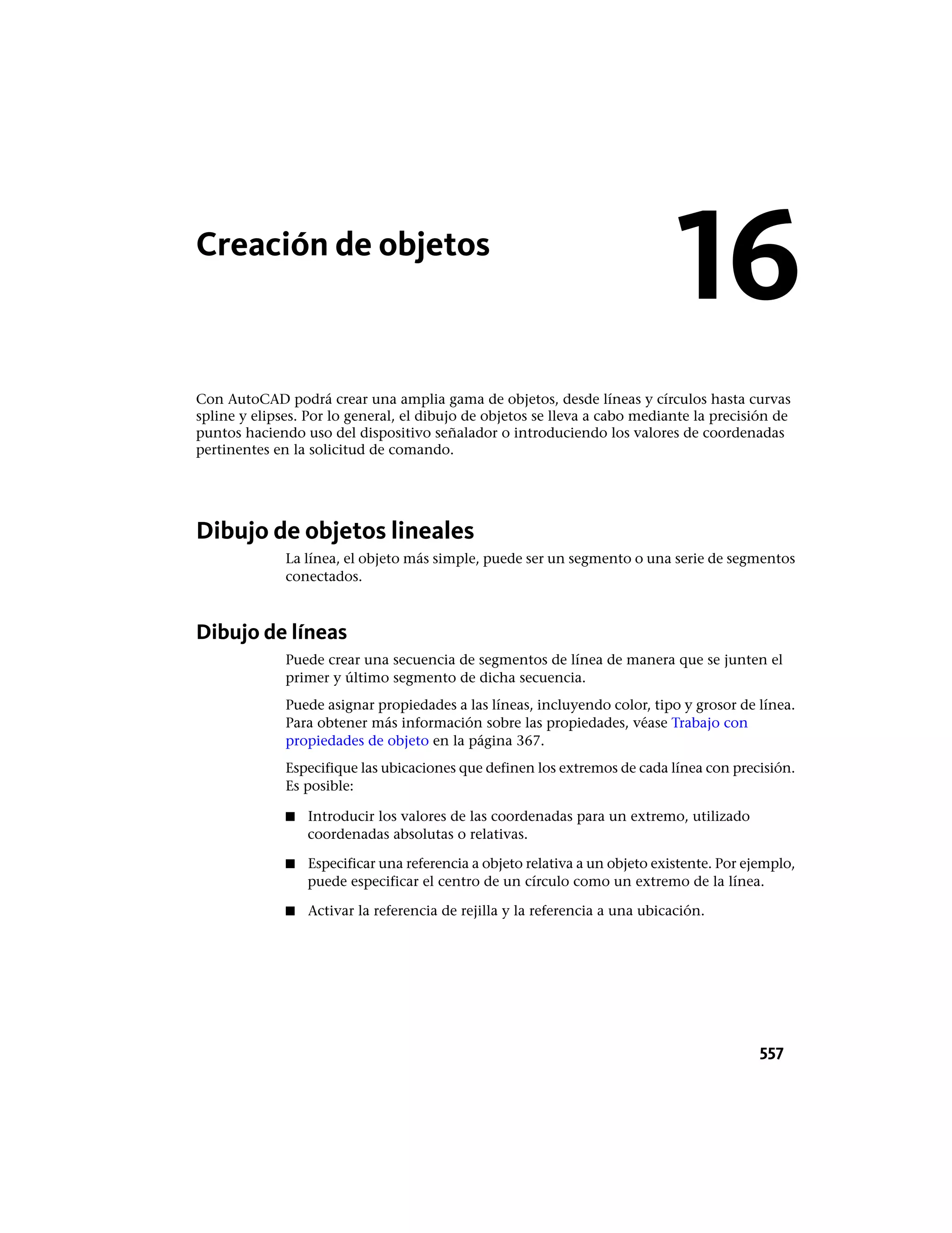 Creación de objetos
Con AutoCAD podrá crear una amplia gama de objetos, desde líneas y círculos hasta curvas
spline y elipses. Por lo general, el dibujo de objetos se lleva a cabo mediante la precisión de
puntos haciendo uso del dispositivo señalador o introduciendo los valores de coordenadas
pertinentes en la solicitud de comando.
Dibujo de objetos lineales
La línea, el objeto más simple, puede ser un segmento o una serie de segmentos
conectados.
Dibujo de líneas
Puede crear una secuencia de segmentos de línea de manera que se junten el
primer y último segmento de dicha secuencia.
Puede asignar propiedades a las líneas, incluyendo color, tipo y grosor de línea.
Para obtener más información sobre las propiedades, véase Trabajo con
propiedades de objeto en la página 367.
Especifique las ubicaciones que definen los extremos de cada línea con precisión.
Es posible:
■ Introducir los valores de las coordenadas para un extremo, utilizado
coordenadas absolutas o relativas.
■ Especificar una referencia a objeto relativa a un objeto existente. Por ejemplo,
puede especificar el centro de un círculo como un extremo de la línea.
■ Activar la referencia de rejilla y la referencia a una ubicación.
16
557
 