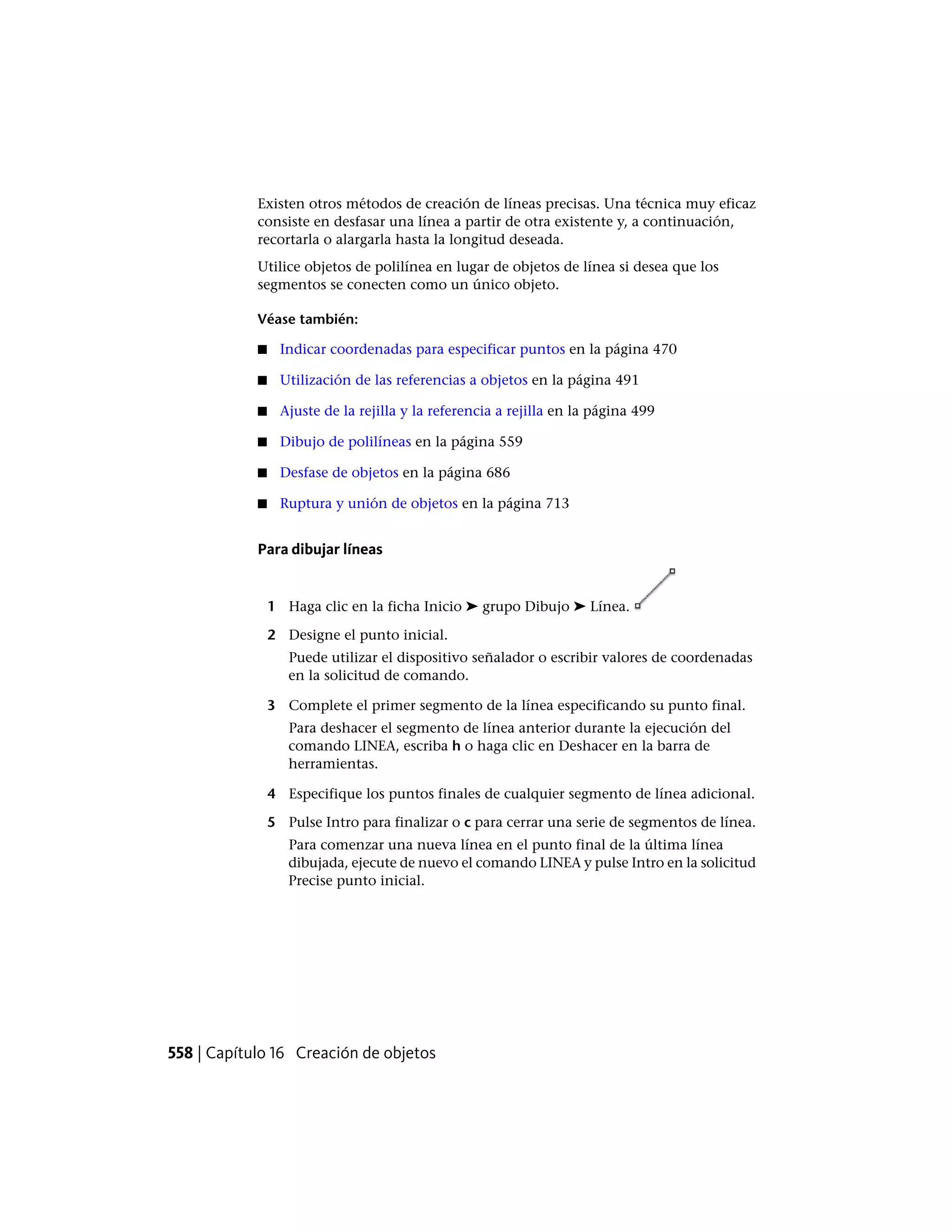 Existen otros métodos de creación de líneas precisas. Una técnica muy eficaz
consiste en desfasar una línea a partir de otra existente y, a continuación,
recortarla o alargarla hasta la longitud deseada.
Utilice objetos de polilínea en lugar de objetos de línea si desea que los
segmentos se conecten como un único objeto.
Véase también:
■ Indicar coordenadas para especificar puntos en la página 470
■ Utilización de las referencias a objetos en la página 491
■ Ajuste de la rejilla y la referencia a rejilla en la página 499
■ Dibujo de polilíneas en la página 559
■ Desfase de objetos en la página 686
■ Ruptura y unión de objetos en la página 713
Para dibujar líneas
1 Haga clic en la ficha Inicio ➤ grupo Dibujo ➤ Línea.
2 Designe el punto inicial.
Puede utilizar el dispositivo señalador o escribir valores de coordenadas
en la solicitud de comando.
3 Complete el primer segmento de la línea especificando su punto final.
Para deshacer el segmento de línea anterior durante la ejecución del
comando LINEA, escriba h o haga clic en Deshacer en la barra de
herramientas.
4 Especifique los puntos finales de cualquier segmento de línea adicional.
5 Pulse Intro para finalizar o c para cerrar una serie de segmentos de línea.
Para comenzar una nueva línea en el punto final de la última línea
dibujada, ejecute de nuevo el comando LINEA y pulse Intro en la solicitud
Precise punto inicial.
558 | Capítulo 16 Creación de objetos
 
