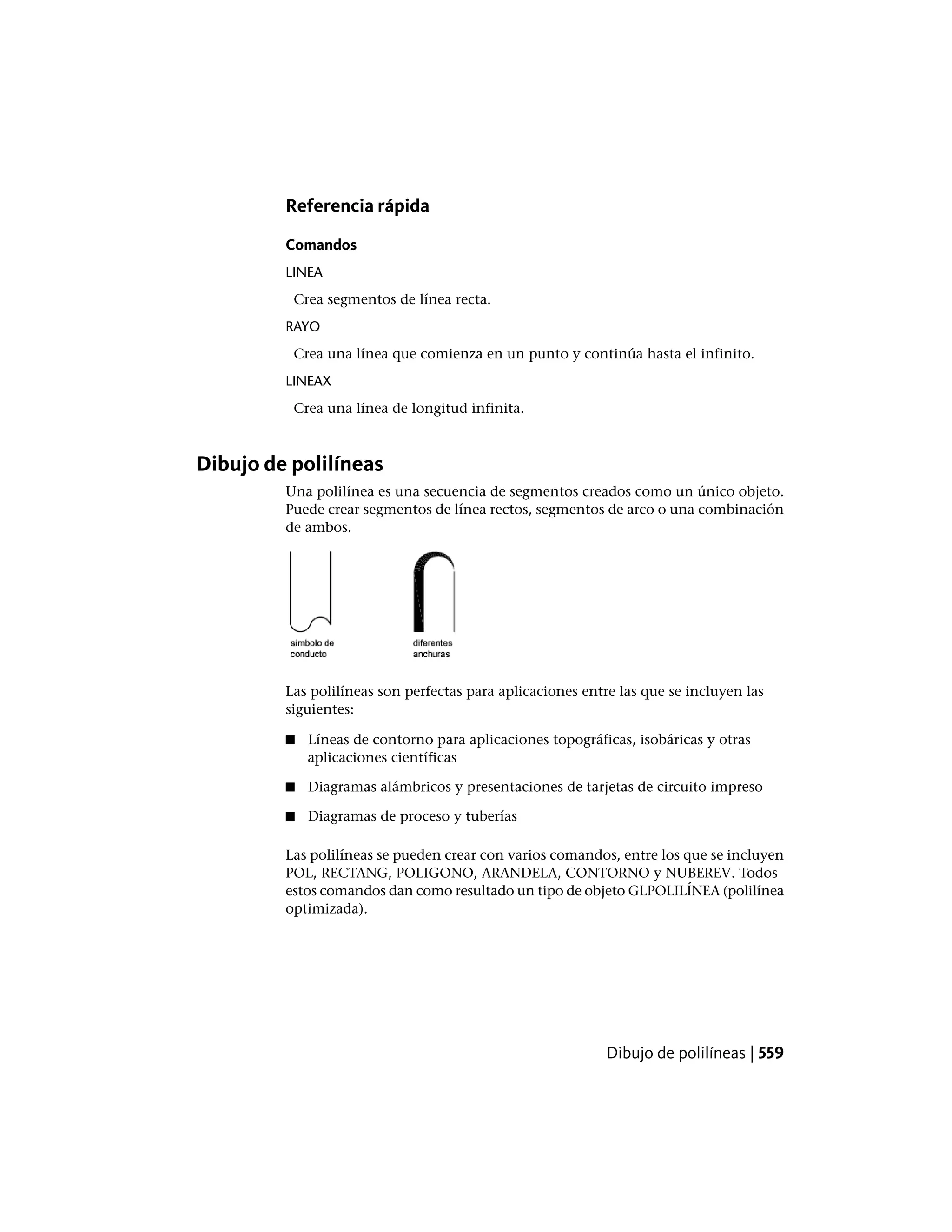 Referencia rápida
Comandos
LINEA
Crea segmentos de línea recta.
RAYO
Crea una línea que comienza en un punto y continúa hasta el infinito.
LINEAX
Crea una línea de longitud infinita.
Dibujo de polilíneas
Una polilínea es una secuencia de segmentos creados como un único objeto.
Puede crear segmentos de línea rectos, segmentos de arco o una combinación
de ambos.
Las polilíneas son perfectas para aplicaciones entre las que se incluyen las
siguientes:
■ Líneas de contorno para aplicaciones topográficas, isobáricas y otras
aplicaciones científicas
■ Diagramas alámbricos y presentaciones de tarjetas de circuito impreso
■ Diagramas de proceso y tuberías
Las polilíneas se pueden crear con varios comandos, entre los que se incluyen
POL, RECTANG, POLIGONO, ARANDELA, CONTORNO y NUBEREV. Todos
estos comandos dan como resultado un tipo de objeto GLPOLILÍNEA (polilínea
optimizada).
Dibujo de polilíneas | 559
 