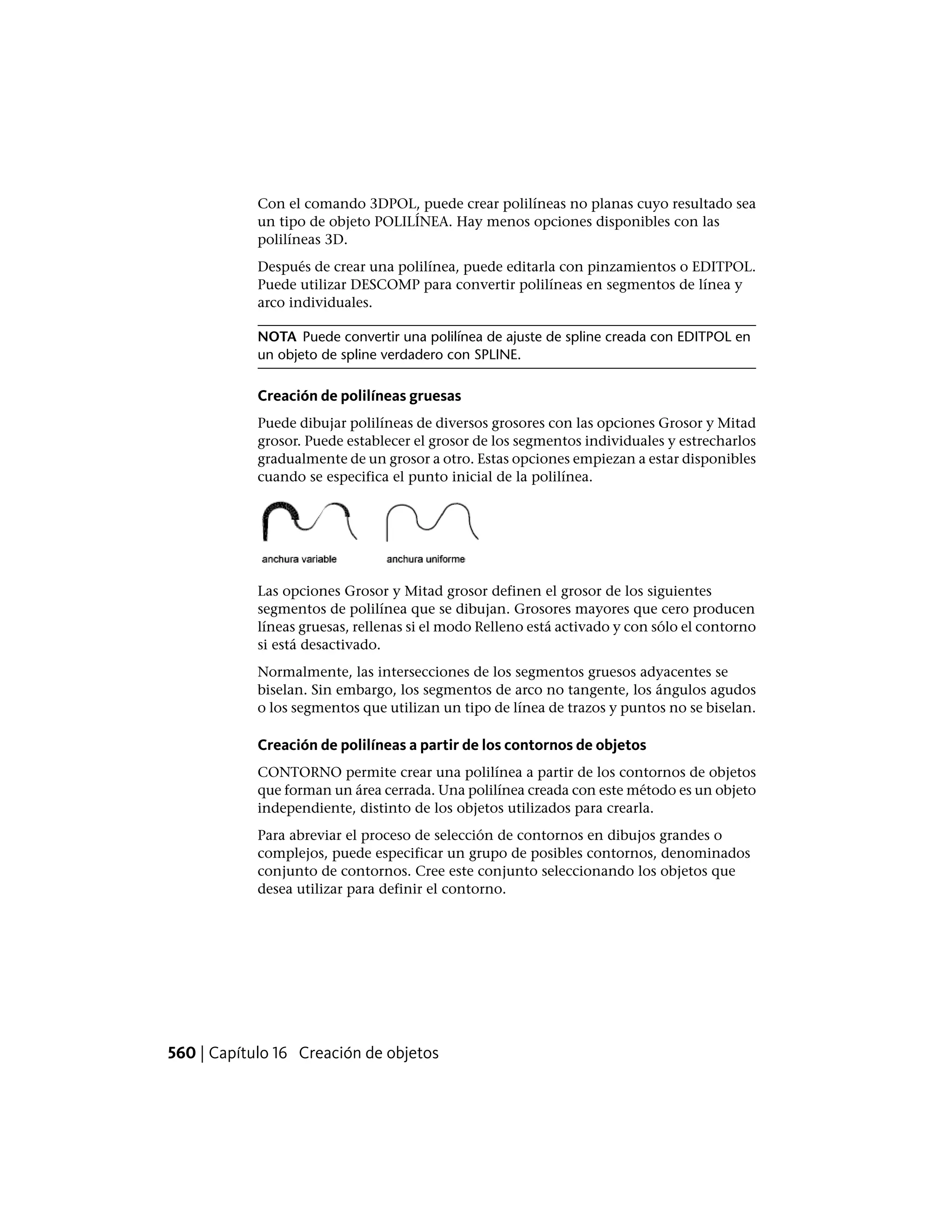 Con el comando 3DPOL, puede crear polilíneas no planas cuyo resultado sea
un tipo de objeto POLILÍNEA. Hay menos opciones disponibles con las
polilíneas 3D.
Después de crear una polilínea, puede editarla con pinzamientos o EDITPOL.
Puede utilizar DESCOMP para convertir polilíneas en segmentos de línea y
arco individuales.
NOTA Puede convertir una polilínea de ajuste de spline creada con EDITPOL en
un objeto de spline verdadero con SPLINE.
Creación de polilíneas gruesas
Puede dibujar polilíneas de diversos grosores con las opciones Grosor y Mitad
grosor. Puede establecer el grosor de los segmentos individuales y estrecharlos
gradualmente de un grosor a otro. Estas opciones empiezan a estar disponibles
cuando se especifica el punto inicial de la polilínea.
Las opciones Grosor y Mitad grosor definen el grosor de los siguientes
segmentos de polilínea que se dibujan. Grosores mayores que cero producen
líneas gruesas, rellenas si el modo Relleno está activado y con sólo el contorno
si está desactivado.
Normalmente, las intersecciones de los segmentos gruesos adyacentes se
biselan. Sin embargo, los segmentos de arco no tangente, los ángulos agudos
o los segmentos que utilizan un tipo de línea de trazos y puntos no se biselan.
Creación de polilíneas a partir de los contornos de objetos
CONTORNO permite crear una polilínea a partir de los contornos de objetos
que forman un área cerrada. Una polilínea creada con este método es un objeto
independiente, distinto de los objetos utilizados para crearla.
Para abreviar el proceso de selección de contornos en dibujos grandes o
complejos, puede especificar un grupo de posibles contornos, denominados
conjunto de contornos. Cree este conjunto seleccionando los objetos que
desea utilizar para definir el contorno.
560 | Capítulo 16 Creación de objetos
 