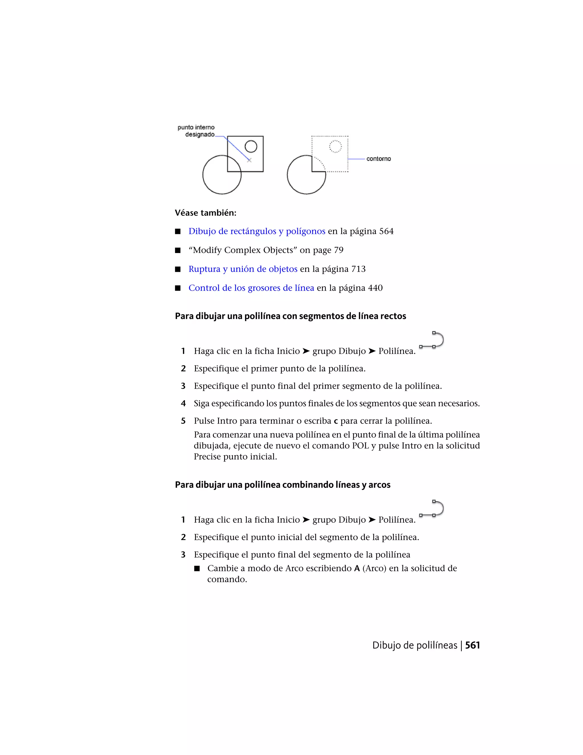 Véase también:
■ Dibujo de rectángulos y polígonos en la página 564
■ “Modify Complex Objects” on page 79
■ Ruptura y unión de objetos en la página 713
■ Control de los grosores de línea en la página 440
Para dibujar una polilínea con segmentos de línea rectos
1 Haga clic en la ficha Inicio ➤ grupo Dibujo ➤ Polilínea.
2 Especifique el primer punto de la polilínea.
3 Especifique el punto final del primer segmento de la polilínea.
4 Siga especificando los puntos finales de los segmentos que sean necesarios.
5 Pulse Intro para terminar o escriba c para cerrar la polilínea.
Para comenzar una nueva polilínea en el punto final de la última polilínea
dibujada, ejecute de nuevo el comando POL y pulse Intro en la solicitud
Precise punto inicial.
Para dibujar una polilínea combinando líneas y arcos
1 Haga clic en la ficha Inicio ➤ grupo Dibujo ➤ Polilínea.
2 Especifique el punto inicial del segmento de la polilínea.
3 Especifique el punto final del segmento de la polilínea
■ Cambie a modo de Arco escribiendo A (Arco) en la solicitud de
comando.
Dibujo de polilíneas | 561
 