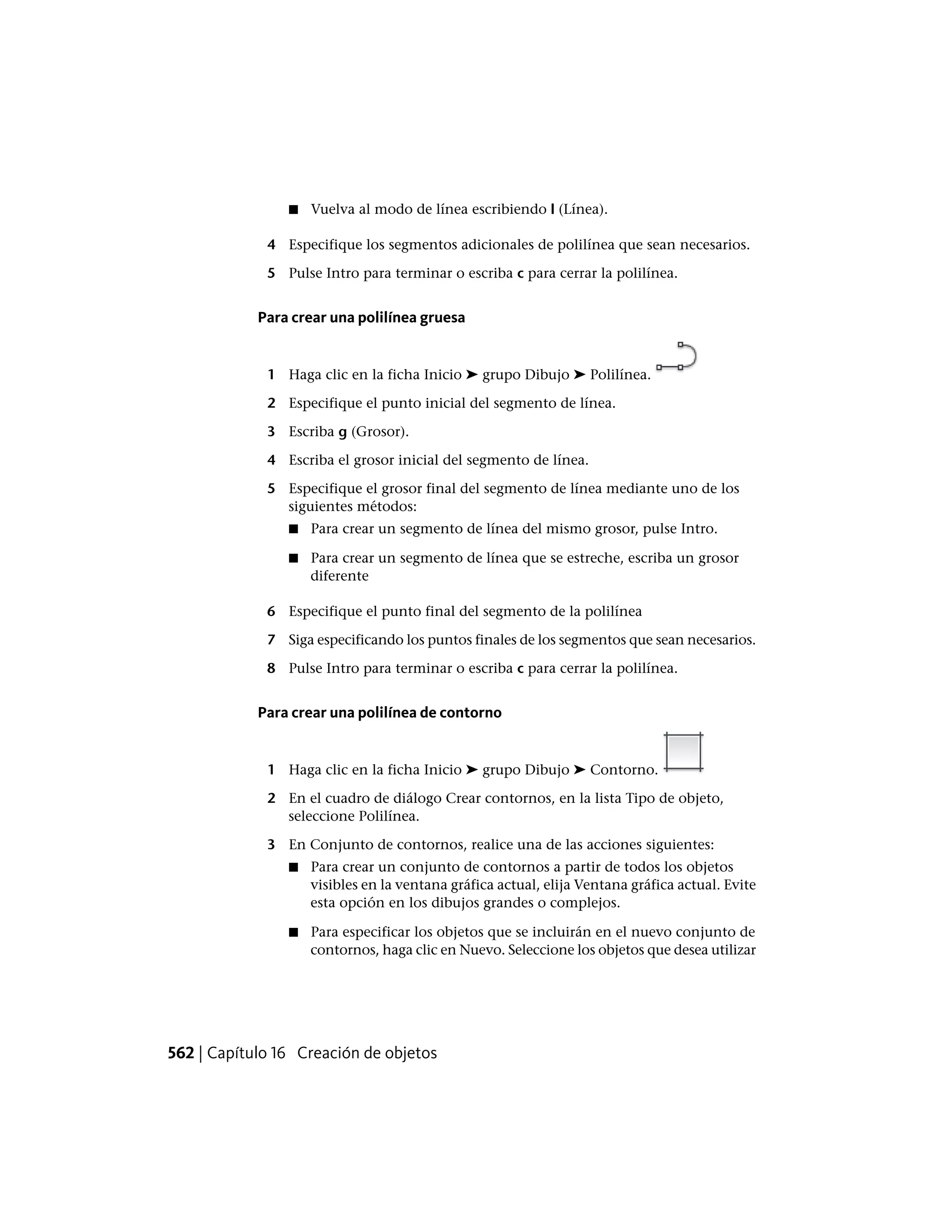 ■ Vuelva al modo de línea escribiendo l (Línea).
4 Especifique los segmentos adicionales de polilínea que sean necesarios.
5 Pulse Intro para terminar o escriba c para cerrar la polilínea.
Para crear una polilínea gruesa
1 Haga clic en la ficha Inicio ➤ grupo Dibujo ➤ Polilínea.
2 Especifique el punto inicial del segmento de línea.
3 Escriba g (Grosor).
4 Escriba el grosor inicial del segmento de línea.
5 Especifique el grosor final del segmento de línea mediante uno de los
siguientes métodos:
■ Para crear un segmento de línea del mismo grosor, pulse Intro.
■ Para crear un segmento de línea que se estreche, escriba un grosor
diferente
6 Especifique el punto final del segmento de la polilínea
7 Siga especificando los puntos finales de los segmentos que sean necesarios.
8 Pulse Intro para terminar o escriba c para cerrar la polilínea.
Para crear una polilínea de contorno
1 Haga clic en la ficha Inicio ➤ grupo Dibujo ➤ Contorno.
2 En el cuadro de diálogo Crear contornos, en la lista Tipo de objeto,
seleccione Polilínea.
3 En Conjunto de contornos, realice una de las acciones siguientes:
■ Para crear un conjunto de contornos a partir de todos los objetos
visibles en la ventana gráfica actual, elija Ventana gráfica actual. Evite
esta opción en los dibujos grandes o complejos.
■ Para especificar los objetos que se incluirán en el nuevo conjunto de
contornos, haga clic en Nuevo. Seleccione los objetos que desea utilizar
562 | Capítulo 16 Creación de objetos
 