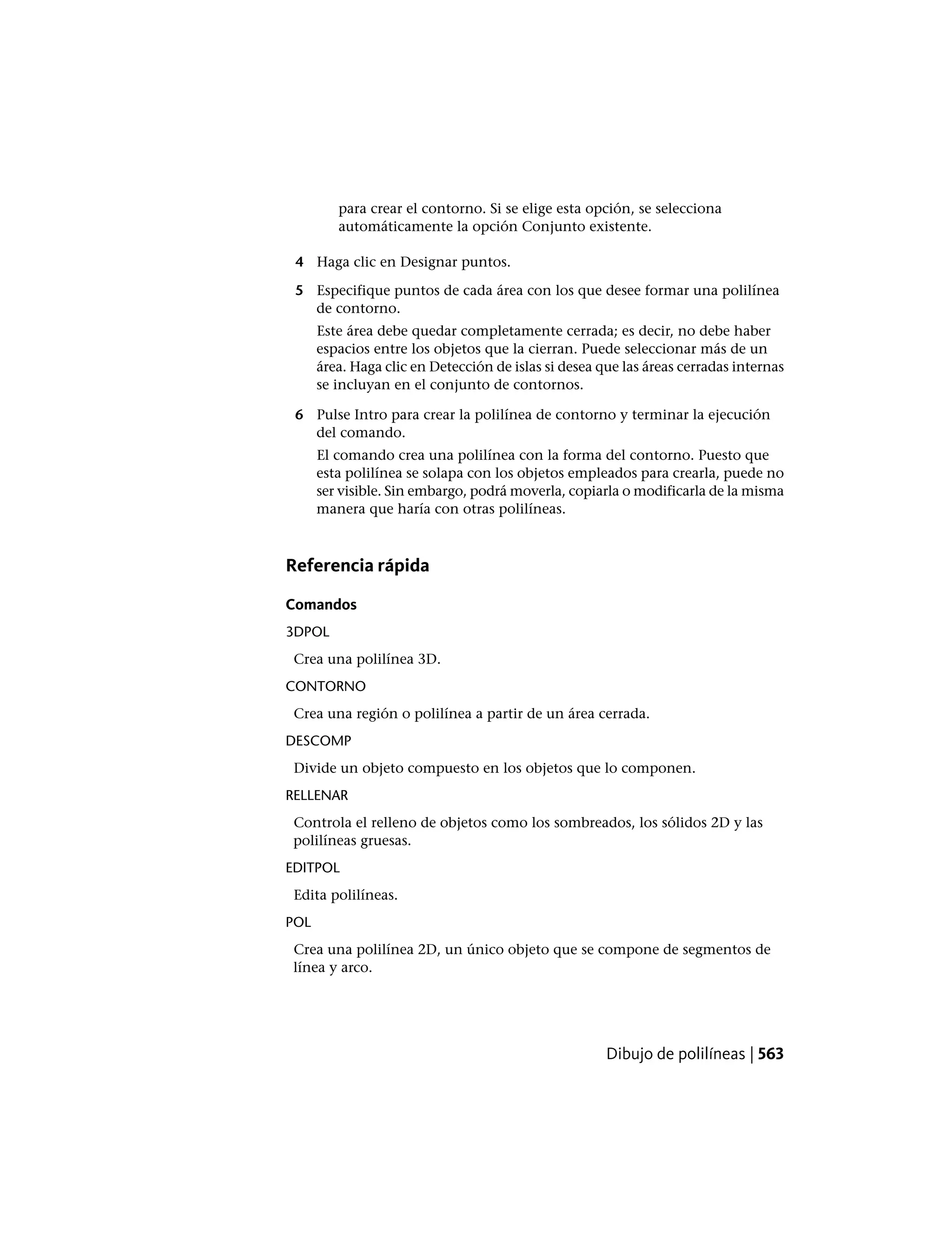 para crear el contorno. Si se elige esta opción, se selecciona
automáticamente la opción Conjunto existente.
4 Haga clic en Designar puntos.
5 Especifique puntos de cada área con los que desee formar una polilínea
de contorno.
Este área debe quedar completamente cerrada; es decir, no debe haber
espacios entre los objetos que la cierran. Puede seleccionar más de un
área. Haga clic en Detección de islas si desea que las áreas cerradas internas
se incluyan en el conjunto de contornos.
6 Pulse Intro para crear la polilínea de contorno y terminar la ejecución
del comando.
El comando crea una polilínea con la forma del contorno. Puesto que
esta polilínea se solapa con los objetos empleados para crearla, puede no
ser visible. Sin embargo, podrá moverla, copiarla o modificarla de la misma
manera que haría con otras polilíneas.
Referencia rápida
Comandos
3DPOL
Crea una polilínea 3D.
CONTORNO
Crea una región o polilínea a partir de un área cerrada.
DESCOMP
Divide un objeto compuesto en los objetos que lo componen.
RELLENAR
Controla el relleno de objetos como los sombreados, los sólidos 2D y las
polilíneas gruesas.
EDITPOL
Edita polilíneas.
POL
Crea una polilínea 2D, un único objeto que se compone de segmentos de
línea y arco.
Dibujo de polilíneas | 563
 