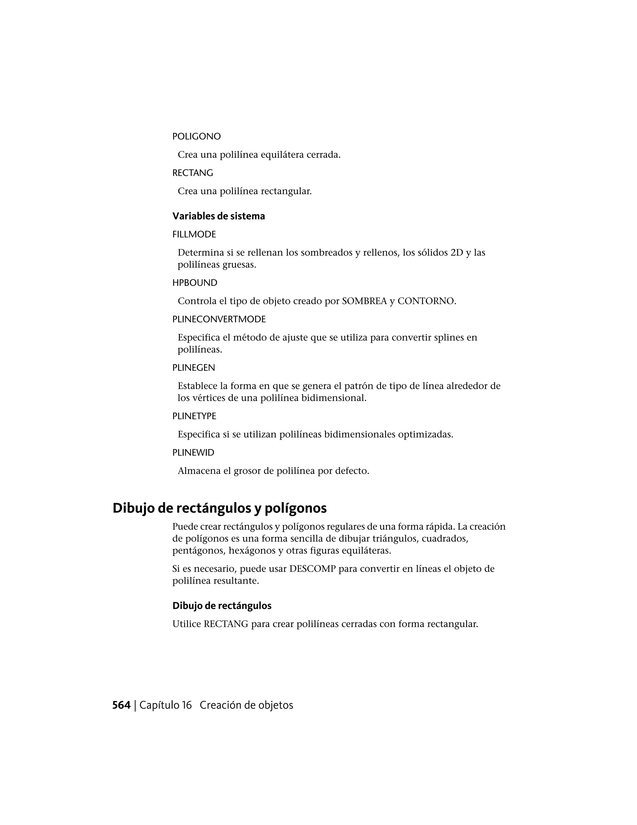 POLIGONO
Crea una polilínea equilátera cerrada.
RECTANG
Crea una polilínea rectangular.
Variables de sistema
FILLMODE
Determina si se rellenan los sombreados y rellenos, los sólidos 2D y las
polilíneas gruesas.
HPBOUND
Controla el tipo de objeto creado por SOMBREA y CONTORNO.
PLINECONVERTMODE
Especifica el método de ajuste que se utiliza para convertir splines en
polilíneas.
PLINEGEN
Establece la forma en que se genera el patrón de tipo de línea alrededor de
los vértices de una polilínea bidimensional.
PLINETYPE
Especifica si se utilizan polilíneas bidimensionales optimizadas.
PLINEWID
Almacena el grosor de polilínea por defecto.
Dibujo de rectángulos y polígonos
Puede crear rectángulos y polígonos regulares de una forma rápida. La creación
de polígonos es una forma sencilla de dibujar triángulos, cuadrados,
pentágonos, hexágonos y otras figuras equiláteras.
Si es necesario, puede usar DESCOMP para convertir en líneas el objeto de
polilínea resultante.
Dibujo de rectángulos
Utilice RECTANG para crear polilíneas cerradas con forma rectangular.
564 | Capítulo 16 Creación de objetos
 