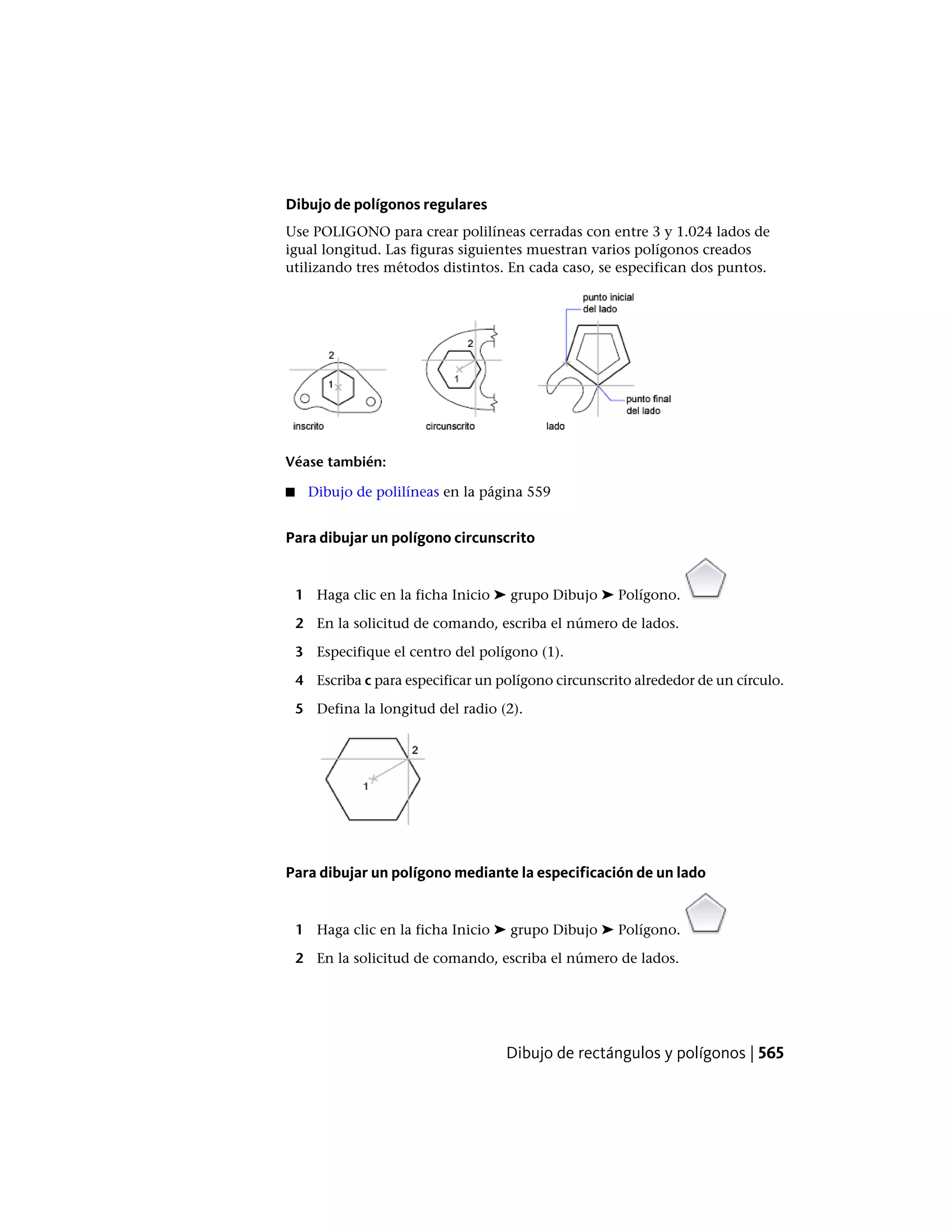 Dibujo de polígonos regulares
Use POLIGONO para crear polilíneas cerradas con entre 3 y 1.024 lados de
igual longitud. Las figuras siguientes muestran varios polígonos creados
utilizando tres métodos distintos. En cada caso, se especifican dos puntos.
Véase también:
■ Dibujo de polilíneas en la página 559
Para dibujar un polígono circunscrito
1 Haga clic en la ficha Inicio ➤ grupo Dibujo ➤ Polígono.
2 En la solicitud de comando, escriba el número de lados.
3 Especifique el centro del polígono (1).
4 Escriba c para especificar un polígono circunscrito alrededor de un círculo.
5 Defina la longitud del radio (2).
Para dibujar un polígono mediante la especificación de un lado
1 Haga clic en la ficha Inicio ➤ grupo Dibujo ➤ Polígono.
2 En la solicitud de comando, escriba el número de lados.
Dibujo de rectángulos y polígonos | 565
 