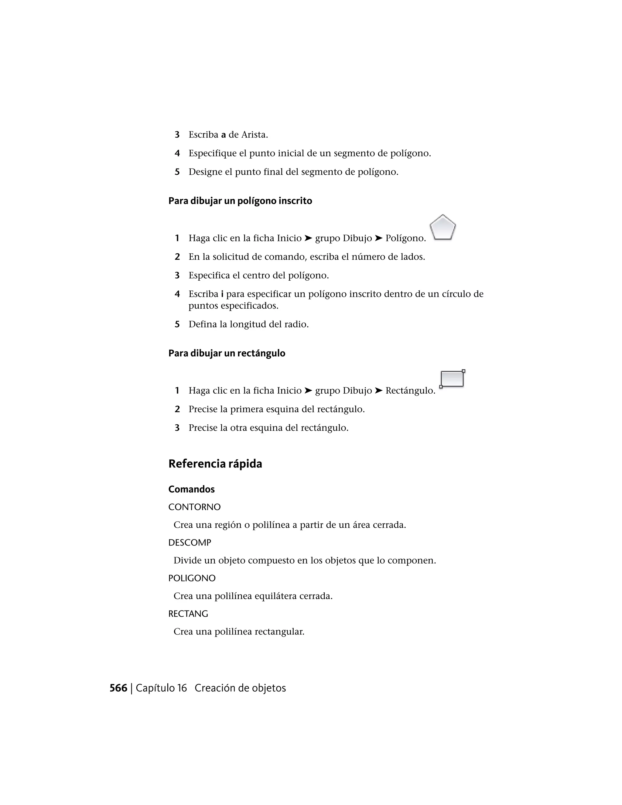 3 Escriba a de Arista.
4 Especifique el punto inicial de un segmento de polígono.
5 Designe el punto final del segmento de polígono.
Para dibujar un polígono inscrito
1 Haga clic en la ficha Inicio ➤ grupo Dibujo ➤ Polígono.
2 En la solicitud de comando, escriba el número de lados.
3 Especifica el centro del polígono.
4 Escriba i para especificar un polígono inscrito dentro de un círculo de
puntos especificados.
5 Defina la longitud del radio.
Para dibujar un rectángulo
1 Haga clic en la ficha Inicio ➤ grupo Dibujo ➤ Rectángulo.
2 Precise la primera esquina del rectángulo.
3 Precise la otra esquina del rectángulo.
Referencia rápida
Comandos
CONTORNO
Crea una región o polilínea a partir de un área cerrada.
DESCOMP
Divide un objeto compuesto en los objetos que lo componen.
POLIGONO
Crea una polilínea equilátera cerrada.
RECTANG
Crea una polilínea rectangular.
566 | Capítulo 16 Creación de objetos
 