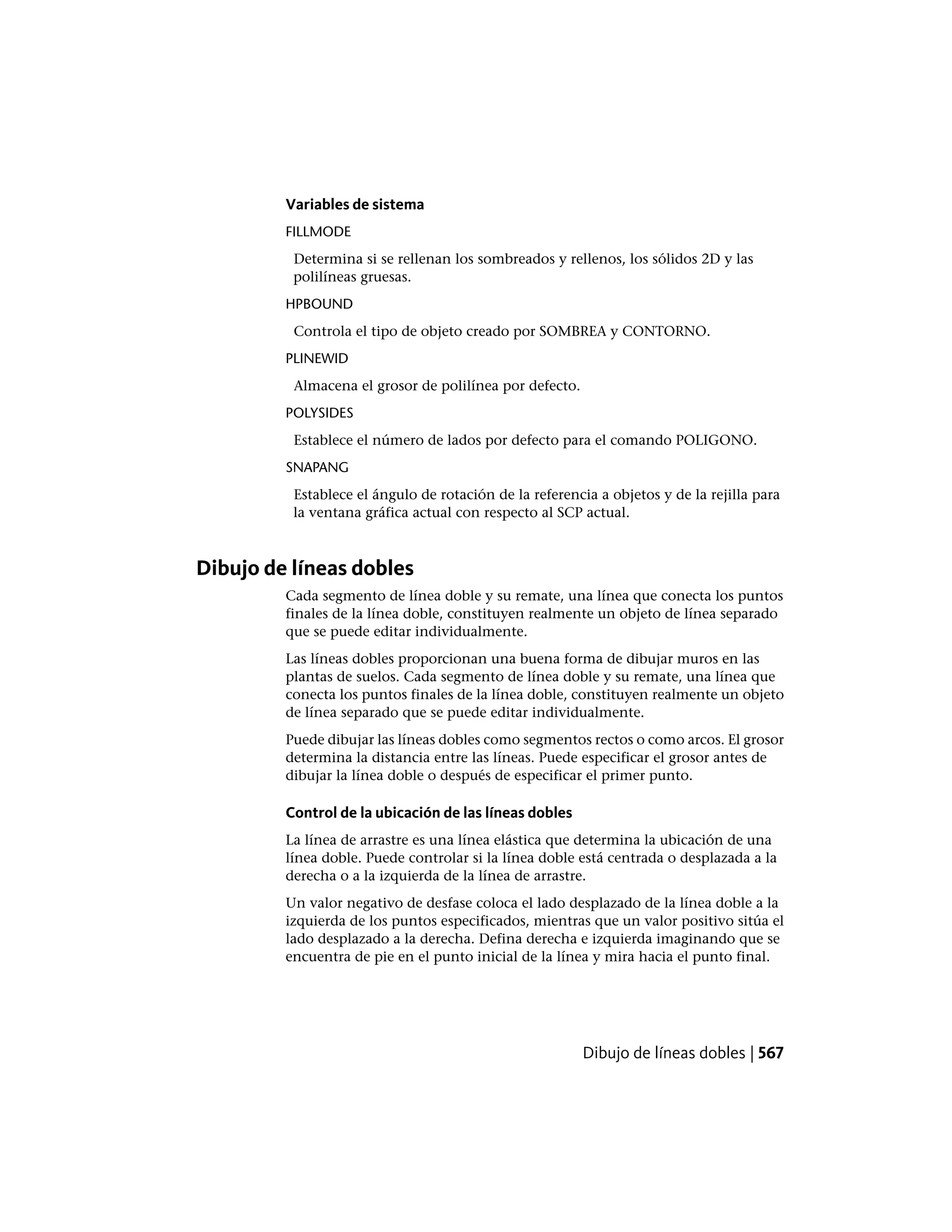 Variables de sistema
FILLMODE
Determina si se rellenan los sombreados y rellenos, los sólidos 2D y las
polilíneas gruesas.
HPBOUND
Controla el tipo de objeto creado por SOMBREA y CONTORNO.
PLINEWID
Almacena el grosor de polilínea por defecto.
POLYSIDES
Establece el número de lados por defecto para el comando POLIGONO.
SNAPANG
Establece el ángulo de rotación de la referencia a objetos y de la rejilla para
la ventana gráfica actual con respecto al SCP actual.
Dibujo de líneas dobles
Cada segmento de línea doble y su remate, una línea que conecta los puntos
finales de la línea doble, constituyen realmente un objeto de línea separado
que se puede editar individualmente.
Las líneas dobles proporcionan una buena forma de dibujar muros en las
plantas de suelos. Cada segmento de línea doble y su remate, una línea que
conecta los puntos finales de la línea doble, constituyen realmente un objeto
de línea separado que se puede editar individualmente.
Puede dibujar las líneas dobles como segmentos rectos o como arcos. El grosor
determina la distancia entre las líneas. Puede especificar el grosor antes de
dibujar la línea doble o después de especificar el primer punto.
Control de la ubicación de las líneas dobles
La línea de arrastre es una línea elástica que determina la ubicación de una
línea doble. Puede controlar si la línea doble está centrada o desplazada a la
derecha o a la izquierda de la línea de arrastre.
Un valor negativo de desfase coloca el lado desplazado de la línea doble a la
izquierda de los puntos especificados, mientras que un valor positivo sitúa el
lado desplazado a la derecha. Defina derecha e izquierda imaginando que se
encuentra de pie en el punto inicial de la línea y mira hacia el punto final.
Dibujo de líneas dobles | 567
 