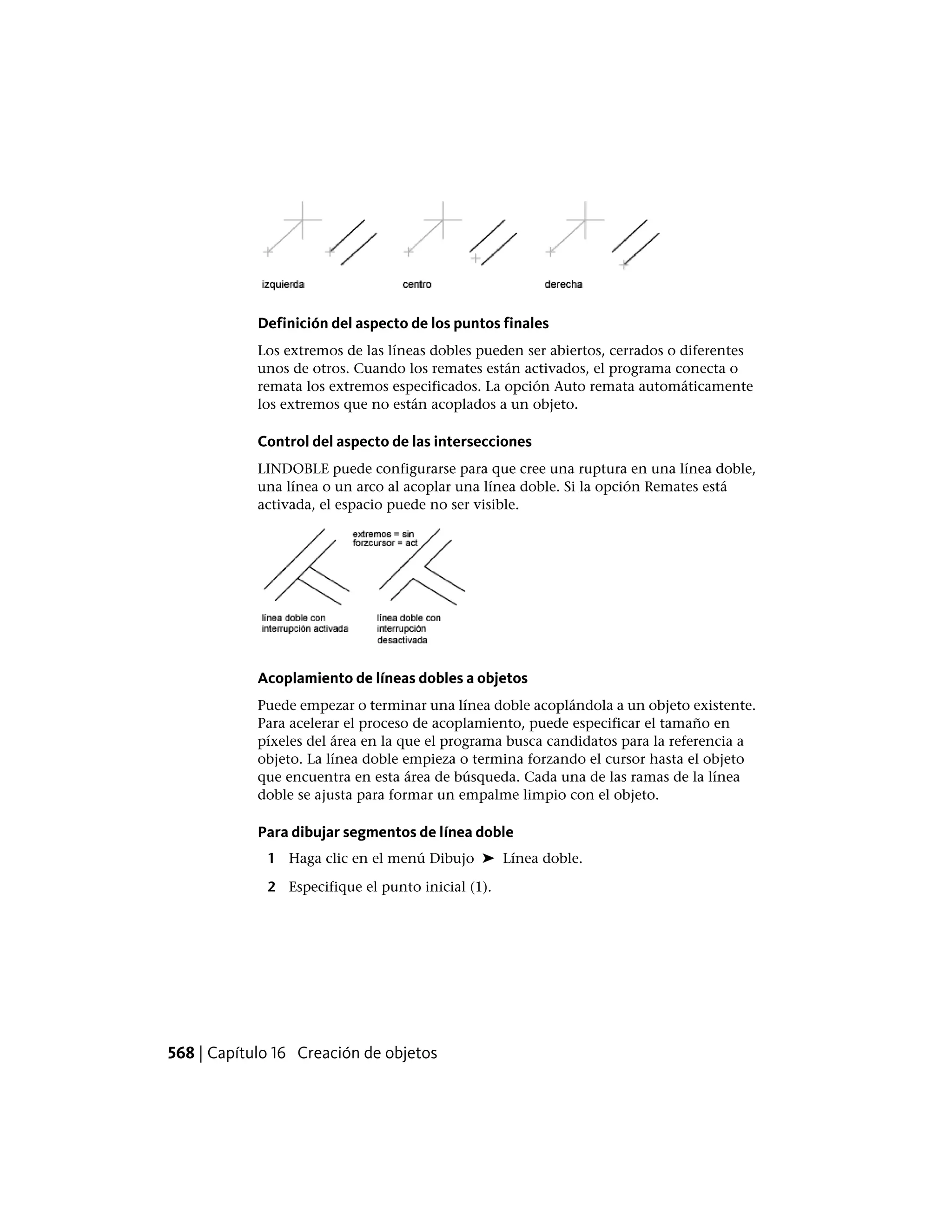 Definición del aspecto de los puntos finales
Los extremos de las líneas dobles pueden ser abiertos, cerrados o diferentes
unos de otros. Cuando los remates están activados, el programa conecta o
remata los extremos especificados. La opción Auto remata automáticamente
los extremos que no están acoplados a un objeto.
Control del aspecto de las intersecciones
LINDOBLE puede configurarse para que cree una ruptura en una línea doble,
una línea o un arco al acoplar una línea doble. Si la opción Remates está
activada, el espacio puede no ser visible.
Acoplamiento de líneas dobles a objetos
Puede empezar o terminar una línea doble acoplándola a un objeto existente.
Para acelerar el proceso de acoplamiento, puede especificar el tamaño en
píxeles del área en la que el programa busca candidatos para la referencia a
objeto. La línea doble empieza o termina forzando el cursor hasta el objeto
que encuentra en esta área de búsqueda. Cada una de las ramas de la línea
doble se ajusta para formar un empalme limpio con el objeto.
Para dibujar segmentos de línea doble
1 Haga clic en el menú Dibujo ➤ Línea doble.
2 Especifique el punto inicial (1).
568 | Capítulo 16 Creación de objetos
 