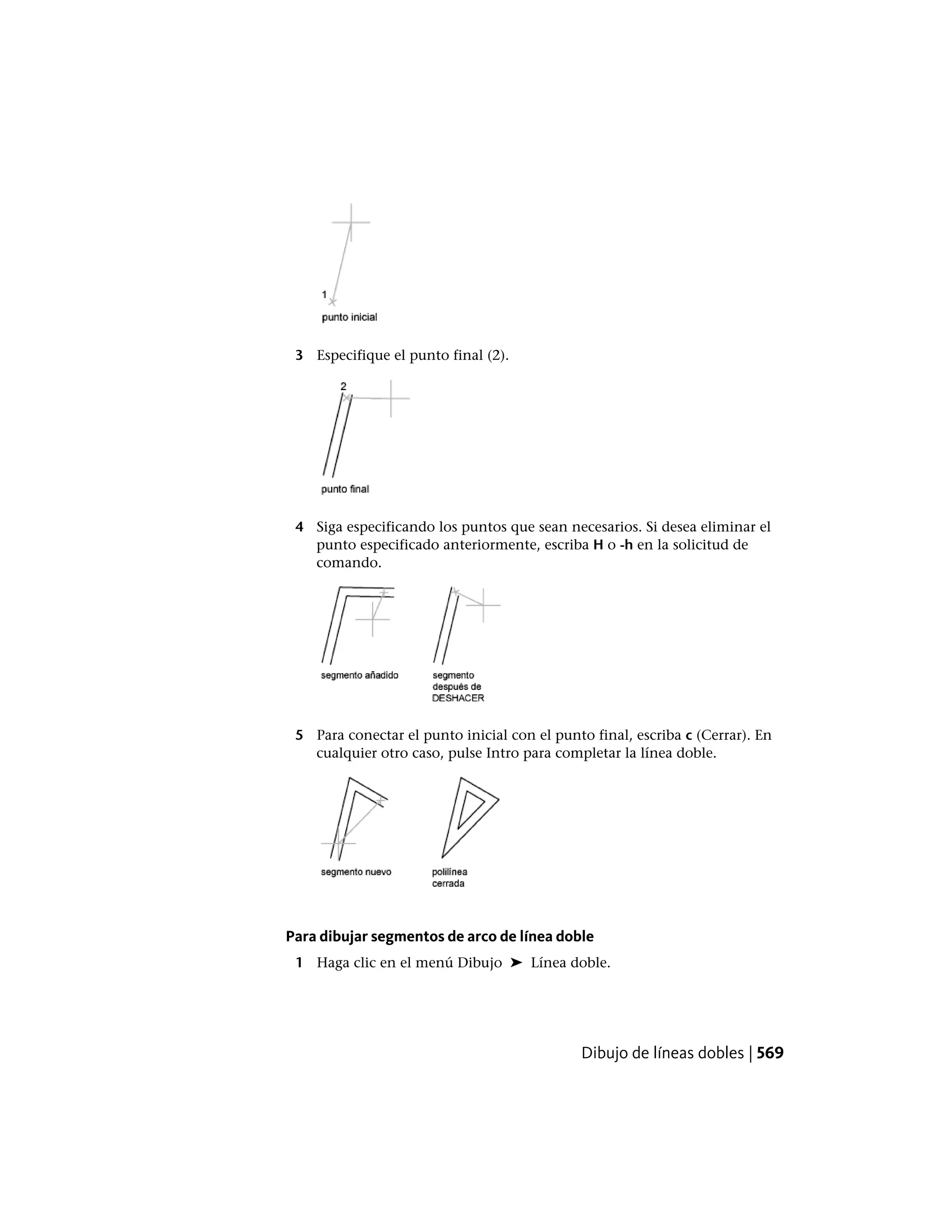 3 Especifique el punto final (2).
4 Siga especificando los puntos que sean necesarios. Si desea eliminar el
punto especificado anteriormente, escriba H o -h en la solicitud de
comando.
5 Para conectar el punto inicial con el punto final, escriba c (Cerrar). En
cualquier otro caso, pulse Intro para completar la línea doble.
Para dibujar segmentos de arco de línea doble
1 Haga clic en el menú Dibujo ➤ Línea doble.
Dibujo de líneas dobles | 569
 