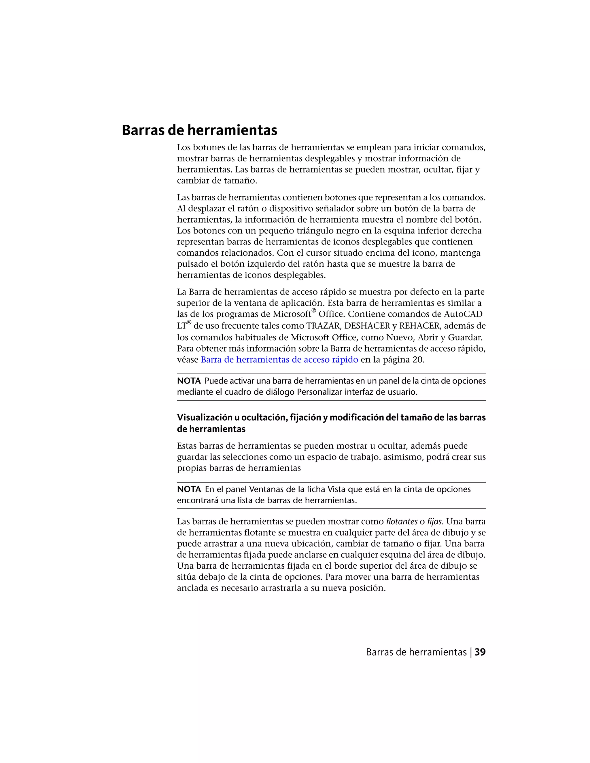 Barras de herramientas
Los botones de las barras de herramientas se emplean para iniciar comandos,
mostrar barras de herramientas desplegables y mostrar información de
herramientas. Las barras de herramientas se pueden mostrar, ocultar, fijar y
cambiar de tamaño.
Las barras de herramientas contienen botones que representan a los comandos.
Al desplazar el ratón o dispositivo señalador sobre un botón de la barra de
herramientas, la información de herramienta muestra el nombre del botón.
Los botones con un pequeño triángulo negro en la esquina inferior derecha
representan barras de herramientas de iconos desplegables que contienen
comandos relacionados. Con el cursor situado encima del icono, mantenga
pulsado el botón izquierdo del ratón hasta que se muestre la barra de
herramientas de iconos desplegables.
La Barra de herramientas de acceso rápido se muestra por defecto en la parte
superior de la ventana de aplicación. Esta barra de herramientas es similar a
las de los programas de Microsoft
®
Office. Contiene comandos de AutoCAD
LT
®
de uso frecuente tales como TRAZAR, DESHACER y REHACER, además de
los comandos habituales de Microsoft Office, como Nuevo, Abrir y Guardar.
Para obtener más información sobre la Barra de herramientas de acceso rápido,
véase Barra de herramientas de acceso rápido en la página 20.
NOTA Puede activar una barra de herramientas en un panel de la cinta de opciones
mediante el cuadro de diálogo Personalizar interfaz de usuario.
Visualización u ocultación, fijación y modificación del tamaño de las barras
de herramientas
Estas barras de herramientas se pueden mostrar u ocultar, además puede
guardar las selecciones como un espacio de trabajo. asimismo, podrá crear sus
propias barras de herramientas
NOTA En el panel Ventanas de la ficha Vista que está en la cinta de opciones
encontrará una lista de barras de herramientas.
Las barras de herramientas se pueden mostrar como flotantes o fijas. Una barra
de herramientas flotante se muestra en cualquier parte del área de dibujo y se
puede arrastrar a una nueva ubicación, cambiar de tamaño o fijar. Una barra
de herramientas fijada puede anclarse en cualquier esquina del área de dibujo.
Una barra de herramientas fijada en el borde superior del área de dibujo se
sitúa debajo de la cinta de opciones. Para mover una barra de herramientas
anclada es necesario arrastrarla a su nueva posición.
Barras de herramientas | 39
 