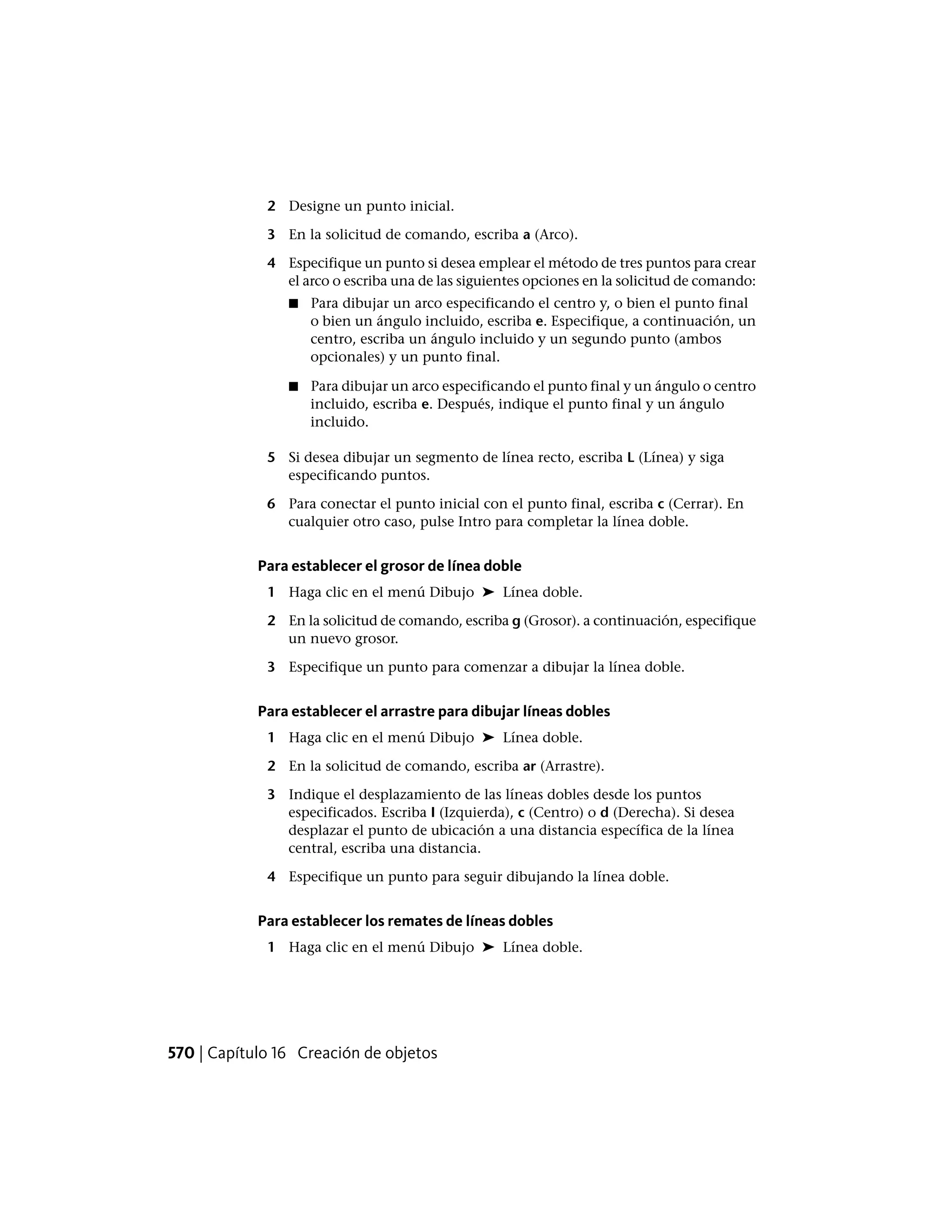 2 Designe un punto inicial.
3 En la solicitud de comando, escriba a (Arco).
4 Especifique un punto si desea emplear el método de tres puntos para crear
el arco o escriba una de las siguientes opciones en la solicitud de comando:
■ Para dibujar un arco especificando el centro y, o bien el punto final
o bien un ángulo incluido, escriba e. Especifique, a continuación, un
centro, escriba un ángulo incluido y un segundo punto (ambos
opcionales) y un punto final.
■ Para dibujar un arco especificando el punto final y un ángulo o centro
incluido, escriba e. Después, indique el punto final y un ángulo
incluido.
5 Si desea dibujar un segmento de línea recto, escriba L (Línea) y siga
especificando puntos.
6 Para conectar el punto inicial con el punto final, escriba c (Cerrar). En
cualquier otro caso, pulse Intro para completar la línea doble.
Para establecer el grosor de línea doble
1 Haga clic en el menú Dibujo ➤ Línea doble.
2 En la solicitud de comando, escriba g (Grosor). a continuación, especifique
un nuevo grosor.
3 Especifique un punto para comenzar a dibujar la línea doble.
Para establecer el arrastre para dibujar líneas dobles
1 Haga clic en el menú Dibujo ➤ Línea doble.
2 En la solicitud de comando, escriba ar (Arrastre).
3 Indique el desplazamiento de las líneas dobles desde los puntos
especificados. Escriba I (Izquierda), c (Centro) o d (Derecha). Si desea
desplazar el punto de ubicación a una distancia específica de la línea
central, escriba una distancia.
4 Especifique un punto para seguir dibujando la línea doble.
Para establecer los remates de líneas dobles
1 Haga clic en el menú Dibujo ➤ Línea doble.
570 | Capítulo 16 Creación de objetos
 