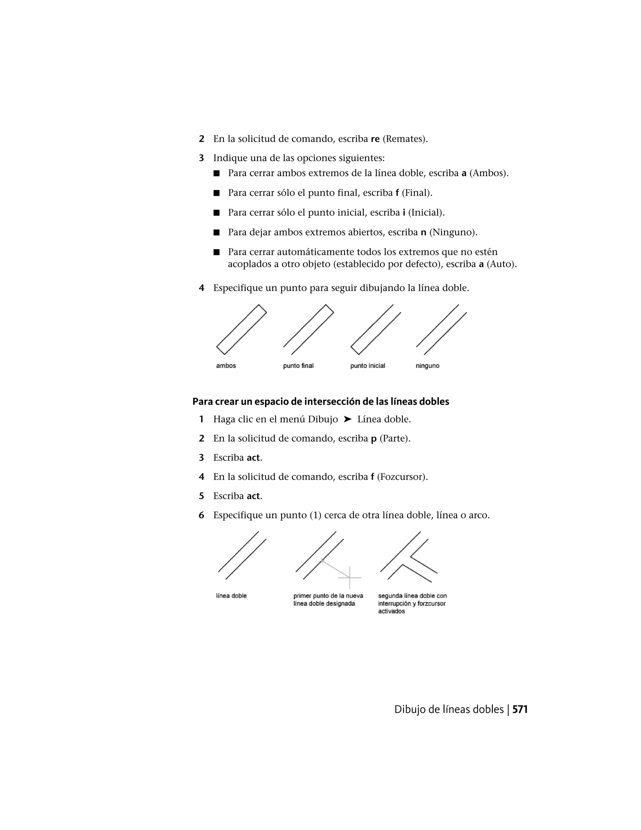 2 En la solicitud de comando, escriba re (Remates).
3 Indique una de las opciones siguientes:
■ Para cerrar ambos extremos de la línea doble, escriba a (Ambos).
■ Para cerrar sólo el punto final, escriba f (Final).
■ Para cerrar sólo el punto inicial, escriba i (Inicial).
■ Para dejar ambos extremos abiertos, escriba n (Ninguno).
■ Para cerrar automáticamente todos los extremos que no estén
acoplados a otro objeto (establecido por defecto), escriba a (Auto).
4 Especifique un punto para seguir dibujando la línea doble.
Para crear un espacio de intersección de las líneas dobles
1 Haga clic en el menú Dibujo ➤ Línea doble.
2 En la solicitud de comando, escriba p (Parte).
3 Escriba act.
4 En la solicitud de comando, escriba f (Fozcursor).
5 Escriba act.
6 Especifique un punto (1) cerca de otra línea doble, línea o arco.
Dibujo de líneas dobles | 571
 